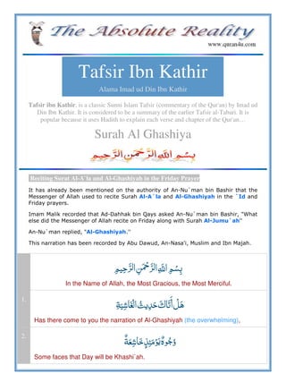Tafsir Ibn Kathir
Alama Imad ud Din Ibn Kathir
Tafsir ibn Kathir, is a classic Sunni Islam Tafsir (commentary of the Qur'an) by Imad ud
Din Ibn Kathir. It is considered to be a summary of the earlier Tafsir al-Tabari. It is
popular because it uses Hadith to explain each verse and chapter of the Qur'an…
Surah Al Ghashiya
Reciting Surat Al-A`la and Al-Ghashiyah in the Friday Prayer
It has already been mentioned on the authority of An-Nu`man bin Bashir that the
Messenger of Allah used to recite Surah Al-A`la and Al-Ghashiyah in the `Id and
Friday prayers.
Imam Malik recorded that Ad-Dahhak bin Qays asked An-Nu`man bin Bashir, "What
else did the Messenger of Allah recite on Friday along with Surah Al-Jumu`ah''
An-Nu`man replied, "Al-Ghashiyah.''
This narration has been recorded by Abu Dawud, An-Nasa'i, Muslim and Ibn Majah.
   ȸ  
In the Name of Allah, the Most Gracious, the Most Merciful.
1.
     
Has there come to you the narration of Al-Ghashiyah (the overwhelming),
2.
   ö
Some faces that Day will be Khashi`ah.
 
