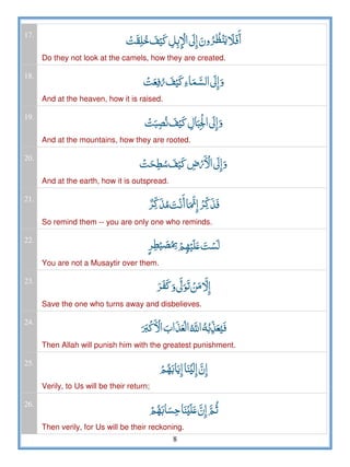 8
17.
         
Do they not look at the camels, how they are created.
18.
     
And at the heaven, how it is raised.
19.
     
And at the mountains, how they are rooted.
20.
   ­  
And at the earth, how it is outspread.
21.
     
So remind them -- you are only one who reminds.
22.
  ʋ 
You are not a Musaytir over them.
23.
     
Save the one who turns away and disbelieves.
24.
   ȸ  
Then Allah will punish him with the greatest punishment.
25.
  ʎ  
Verily, to Us will be their return;
26.
  ʎ ʋ   
Then verily, for Us will be their reckoning.
 