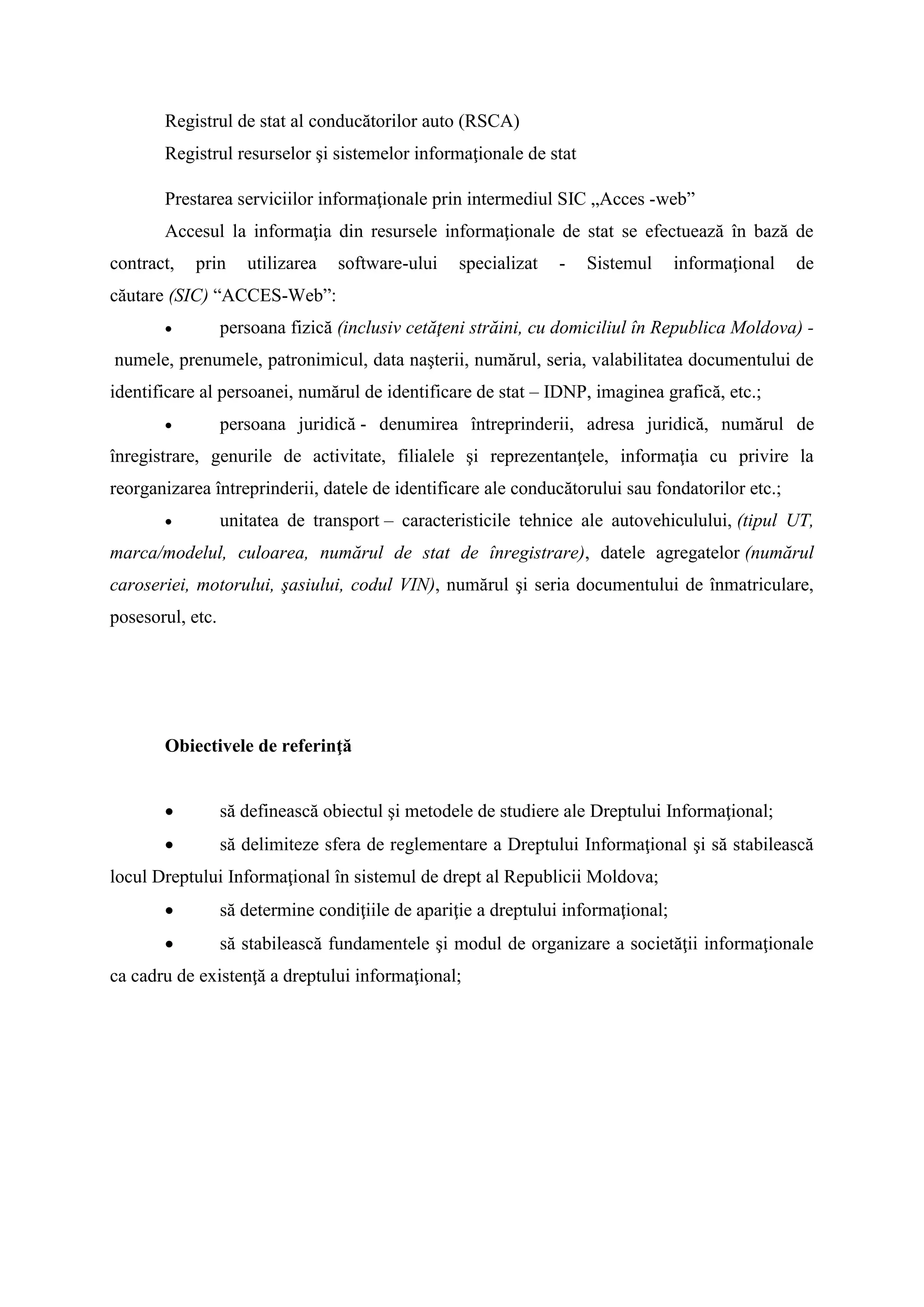 Registrul de stat al conducătorilor auto (RSCA)
Registrul resurselor şi sistemelor informaţionale de stat
Prestarea serviciilor informaţionale prin intermediul SIC „Acces -web”
Accesul la informaţia din resursele informaţionale de stat se efectuează în bază de
contract, prin utilizarea software-ului specializat - Sistemul informaţional de
căutare (SIC) “ACCES-Web”:
 persoana fizică (inclusiv cetăţeni străini, cu domiciliul în Republica Moldova) -
numele, prenumele, patronimicul, data naşterii, numărul, seria, valabilitatea documentului de
identificare al persoanei, numărul de identificare de stat – IDNP, imaginea grafică, etc.;
 persoana juridică - denumirea întreprinderii, adresa juridică, numărul de
înregistrare, genurile de activitate, filialele şi reprezentanţele, informaţia cu privire la
reorganizarea întreprinderii, datele de identificare ale conducătorului sau fondatorilor etc.;
 unitatea de transport – caracteristicile tehnice ale autovehiculului, (tipul UT,
marca/modelul, culoarea, numărul de stat de înregistrare), datele agregatelor (numărul
caroseriei, motorului, şasiului, codul VIN), numărul şi seria documentului de înmatriculare,
posesorul, etc.
Obiectivele de referinţă
 să definească obiectul şi metodele de studiere ale Dreptului Informaţional;
 să delimiteze sfera de reglementare a Dreptului Informaţional şi să stabilească
locul Dreptului Informaţional în sistemul de drept al Republicii Moldova;
 să determine condiţiile de apariţie a dreptului informaţional;
 să stabilească fundamentele şi modul de organizare a societăţii informaţionale
ca cadru de existenţă a dreptului informaţional;
 