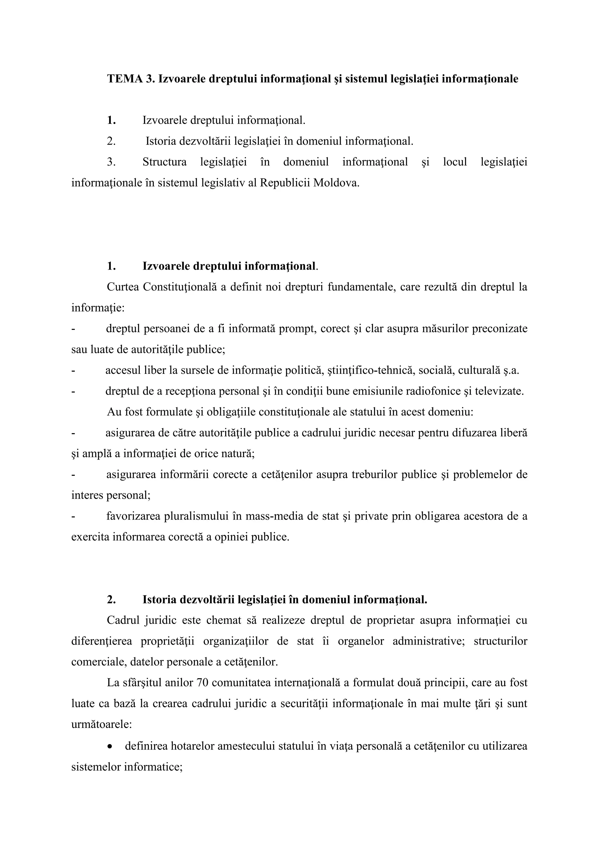 TEMA 3. Izvoarele dreptului informaţional şi sistemul legislaţiei informaţionale
1. Izvoarele dreptului informaţional.
2. Istoria dezvoltării legislaţiei în domeniul informaţional.
3. Structura legislaţiei în domeniul informaţional şi locul legislaţiei
informaţionale în sistemul legislativ al Republicii Moldova.
1. Izvoarele dreptului informaţional.
Curtea Constituţională a definit noi drepturi fundamentale, care rezultă din dreptul la
informaţie:
- dreptul persoanei de a fi informată prompt, corect şi clar asupra măsurilor preconizate
sau luate de autorităţile publice;
- accesul liber la sursele de informaţie politică, ştiinţifico-tehnică, socială, culturală ş.a.
- dreptul de a recepţiona personal şi în condiţii bune emisiunile radiofonice şi televizate.
Au fost formulate şi obligaţiile constituţionale ale statului în acest domeniu:
- asigurarea de către autorităţile publice a cadrului juridic necesar pentru difuzarea liberă
şi amplă a informaţiei de orice natură;
- asigurarea informării corecte a cetăţenilor asupra treburilor publice şi problemelor de
interes personal;
- favorizarea pluralismului în mass-media de stat şi private prin obligarea acestora de a
exercita informarea corectă a opiniei publice.
2. Istoria dezvoltării legislaţiei în domeniul informaţional.
Cadrul juridic este chemat să realizeze dreptul de proprietar asupra informaţiei cu
diferenţierea proprietăţii organizaţiilor de stat îi organelor administrative; structurilor
comerciale, datelor personale a cetăţenilor.
La sfârşitul anilor 70 comunitatea internaţională a formulat două principii, care au fost
luate ca bază la crearea cadrului juridic a securităţii informaţionale în mai multe ţări şi sunt
următoarele:
 definirea hotarelor amestecului statului în viaţa personală a cetăţenilor cu utilizarea
sistemelor informatice;
 