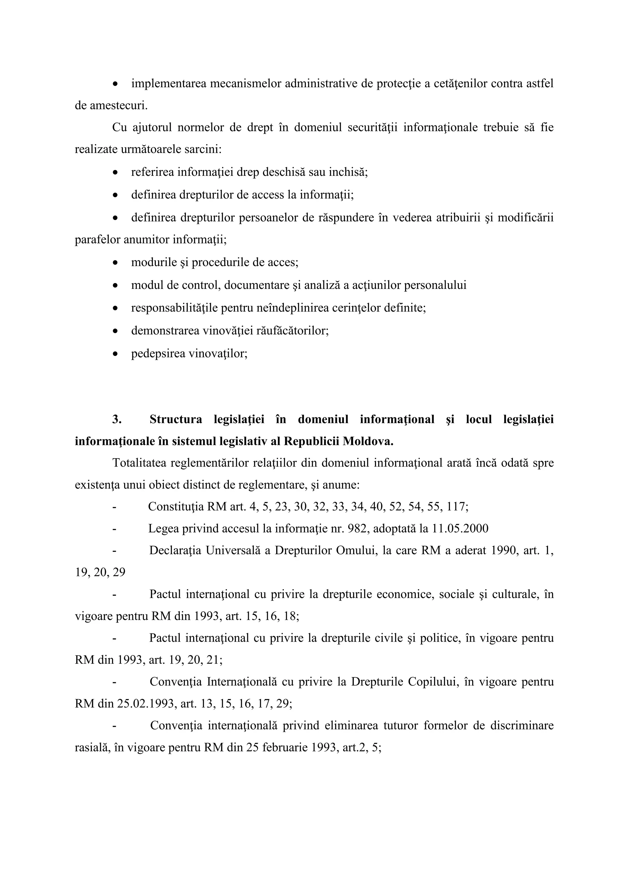  implementarea mecanismelor administrative de protecţie a cetăţenilor contra astfel
de amestecuri.
Cu ajutorul normelor de drept în domeniul securităţii informaţionale trebuie să fie
realizate următoarele sarcini:
 referirea informaţiei drep deschisă sau inchisă;
 definirea drepturilor de access la informaţii;
 definirea drepturilor persoanelor de răspundere în vederea atribuirii şi modificării
parafelor anumitor informaţii;
 modurile şi procedurile de acces;
 modul de control, documentare şi analiză a acţiunilor personalului
 responsabilităţile pentru neîndeplinirea cerinţelor definite;
 demonstrarea vinovăţiei răufăcătorilor;
 pedepsirea vinovaţilor;
3. Structura legislaţiei în domeniul informaţional şi locul legislaţiei
informaţionale în sistemul legislativ al Republicii Moldova.
Totalitatea reglementărilor relaţiilor din domeniul informaţional arată încă odată spre
existenţa unui obiect distinct de reglementare, şi anume:
- Constituţia RM art. 4, 5, 23, 30, 32, 33, 34, 40, 52, 54, 55, 117;
- Legea privind accesul la informaţie nr. 982, adoptată la 11.05.2000
- Declaraţia Universală a Drepturilor Omului, la care RM a aderat 1990, art. 1,
19, 20, 29
- Pactul internaţional cu privire la drepturile economice, sociale şi culturale, în
vigoare pentru RM din 1993, art. 15, 16, 18;
- Pactul internaţional cu privire la drepturile civile şi politice, în vigoare pentru
RM din 1993, art. 19, 20, 21;
- Convenţia Internaţională cu privire la Drepturile Copilului, în vigoare pentru
RM din 25.02.1993, art. 13, 15, 16, 17, 29;
- Convenţia internaţională privind eliminarea tuturor formelor de discriminare
rasială, în vigoare pentru RM din 25 februarie 1993, art.2, 5;
 