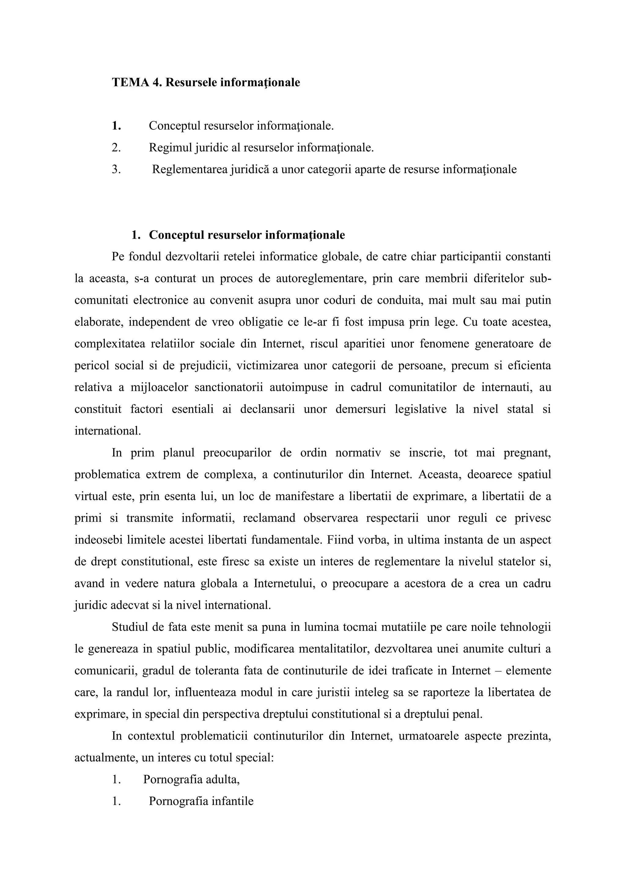 TEMA 4. Resursele informaţionale
1. Conceptul resurselor informaţionale.
2. Regimul juridic al resurselor informaţionale.
3. Reglementarea juridică a unor categorii aparte de resurse informaţionale
1. Conceptul resurselor informaţionale
Pe fondul dezvoltarii retelei informatice globale, de catre chiar participantii constanti
la aceasta, s-a conturat un proces de autoreglementare, prin care membrii diferitelor sub-
comunitati electronice au convenit asupra unor coduri de conduita, mai mult sau mai putin
elaborate, independent de vreo obligatie ce le-ar fi fost impusa prin lege. Cu toate acestea,
complexitatea relatiilor sociale din Internet, riscul aparitiei unor fenomene generatoare de
pericol social si de prejudicii, victimizarea unor categorii de persoane, precum si eficienta
relativa a mijloacelor sanctionatorii autoimpuse in cadrul comunitatilor de internauti, au
constituit factori esentiali ai declansarii unor demersuri legislative la nivel statal si
international.
In prim planul preocuparilor de ordin normativ se inscrie, tot mai pregnant,
problematica extrem de complexa, a continuturilor din Internet. Aceasta, deoarece spatiul
virtual este, prin esenta lui, un loc de manifestare a libertatii de exprimare, a libertatii de a
primi si transmite informatii, reclamand observarea respectarii unor reguli ce privesc
indeosebi limitele acestei libertati fundamentale. Fiind vorba, in ultima instanta de un aspect
de drept constitutional, este firesc sa existe un interes de reglementare la nivelul statelor si,
avand in vedere natura globala a Internetului, o preocupare a acestora de a crea un cadru
juridic adecvat si la nivel international.
Studiul de fata este menit sa puna in lumina tocmai mutatiile pe care noile tehnologii
le genereaza in spatiul public, modificarea mentalitatilor, dezvoltarea unei anumite culturi a
comunicarii, gradul de toleranta fata de continuturile de idei traficate in Internet – elemente
care, la randul lor, influenteaza modul in care juristii inteleg sa se raporteze la libertatea de
exprimare, in special din perspectiva dreptului constitutional si a dreptului penal.
In contextul problematicii continuturilor din Internet, urmatoarele aspecte prezinta,
actualmente, un interes cu totul special:
1. Pornografia adulta,
1. Pornografia infantile
 