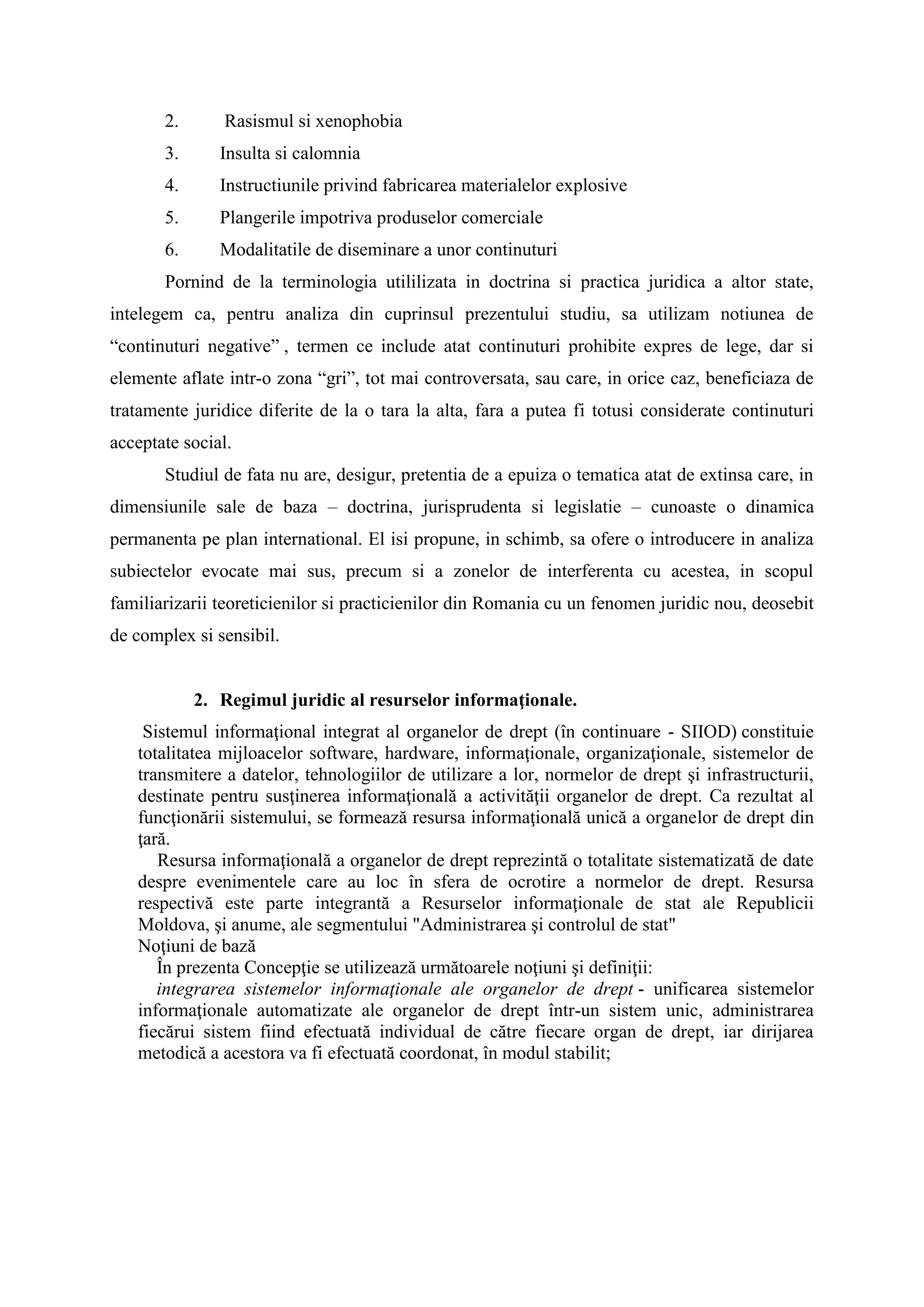 2. Rasismul si xenophobia
3. Insulta si calomnia
4. Instructiunile privind fabricarea materialelor explosive
5. Plangerile impotriva produselor comerciale
6. Modalitatile de diseminare a unor continuturi
Pornind de la terminologia utililizata in doctrina si practica juridica a altor state,
intelegem ca, pentru analiza din cuprinsul prezentului studiu, sa utilizam notiunea de
“continuturi negative” , termen ce include atat continuturi prohibite expres de lege, dar si
elemente aflate intr-o zona “gri”, tot mai controversata, sau care, in orice caz, beneficiaza de
tratamente juridice diferite de la o tara la alta, fara a putea fi totusi considerate continuturi
acceptate social.
Studiul de fata nu are, desigur, pretentia de a epuiza o tematica atat de extinsa care, in
dimensiunile sale de baza – doctrina, jurisprudenta si legislatie – cunoaste o dinamica
permanenta pe plan international. El isi propune, in schimb, sa ofere o introducere in analiza
subiectelor evocate mai sus, precum si a zonelor de interferenta cu acestea, in scopul
familiarizarii teoreticienilor si practicienilor din Romania cu un fenomen juridic nou, deosebit
de complex si sensibil.
2. Regimul juridic al resurselor informaţionale.
Sistemul informaţional integrat al organelor de drept (în continuare - SIIOD) constituie
totalitatea mijloacelor software, hardware, informaţionale, organizaţionale, sistemelor de
transmitere a datelor, tehnologiilor de utilizare a lor, normelor de drept şi infrastructurii,
destinate pentru susţinerea informaţională a activităţii organelor de drept. Ca rezultat al
funcţionării sistemului, se formează resursa informaţională unică a organelor de drept din
ţară.
Resursa informaţională a organelor de drept reprezintă o totalitate sistematizată de date
despre evenimentele care au loc în sfera de ocrotire a normelor de drept. Resursa
respectivă este parte integrantă a Resurselor informaţionale de stat ale Republicii
Moldova, şi anume, ale segmentului "Administrarea şi controlul de stat"
Noţiuni de bază
În prezenta Concepţie se utilizează următoarele noţiuni şi definiţii:
integrarea sistemelor informaţionale ale organelor de drept - unificarea sistemelor
informaţionale automatizate ale organelor de drept într-un sistem unic, administrarea
fiecărui sistem fiind efectuată individual de către fiecare organ de drept, iar dirijarea
metodică a acestora va fi efectuată coordonat, în modul stabilit;
 