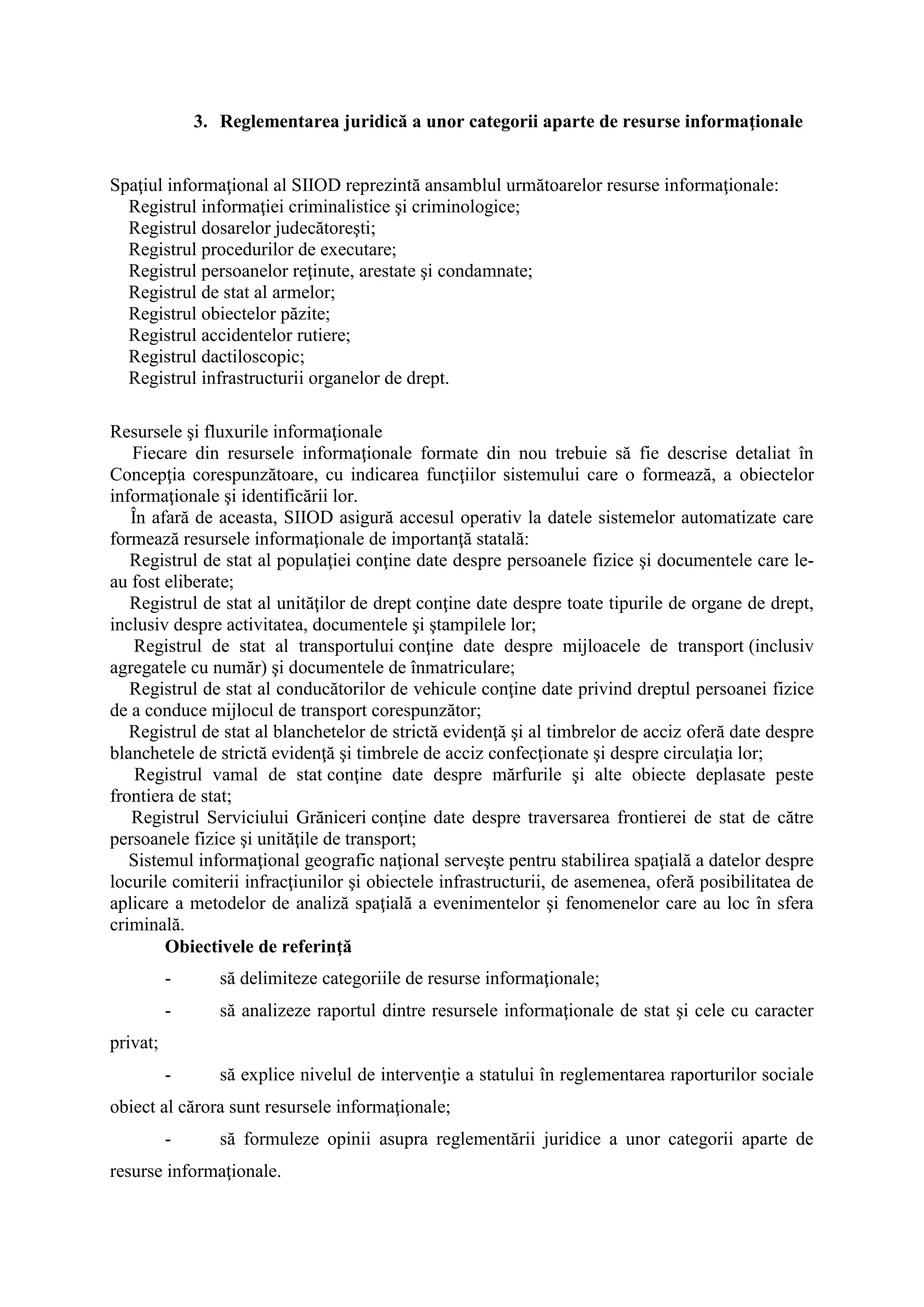 3. Reglementarea juridică a unor categorii aparte de resurse informaţionale
Spaţiul informaţional al SIIOD reprezintă ansamblul următoarelor resurse informaţionale:
Registrul informaţiei criminalistice şi criminologice;
Registrul dosarelor judecătoreşti;
Registrul procedurilor de executare;
Registrul persoanelor reţinute, arestate şi condamnate;
Registrul de stat al armelor;
Registrul obiectelor păzite;
Registrul accidentelor rutiere;
Registrul dactiloscopic;
Registrul infrastructurii organelor de drept.
Resursele şi fluxurile informaţionale
Fiecare din resursele informaţionale formate din nou trebuie să fie descrise detaliat în
Concepţia corespunzătoare, cu indicarea funcţiilor sistemului care o formează, a obiectelor
informaţionale şi identificării lor.
În afară de aceasta, SIIOD asigură accesul operativ la datele sistemelor automatizate care
formează resursele informaţionale de importanţă statală:
Registrul de stat al populaţiei conţine date despre persoanele fizice şi documentele care le-
au fost eliberate;
Registrul de stat al unităţilor de drept conţine date despre toate tipurile de organe de drept,
inclusiv despre activitatea, documentele şi ştampilele lor;
Registrul de stat al transportului conţine date despre mijloacele de transport (inclusiv
agregatele cu număr) şi documentele de înmatriculare;
Registrul de stat al conducătorilor de vehicule conţine date privind dreptul persoanei fizice
de a conduce mijlocul de transport corespunzător;
Registrul de stat al blanchetelor de strictă evidenţă şi al timbrelor de acciz oferă date despre
blanchetele de strictă evidenţă şi timbrele de acciz confecţionate şi despre circulaţia lor;
Registrul vamal de stat conţine date despre mărfurile şi alte obiecte deplasate peste
frontiera de stat;
Registrul Serviciului Grăniceri conţine date despre traversarea frontierei de stat de către
persoanele fizice şi unităţile de transport;
Sistemul informaţional geografic naţional serveşte pentru stabilirea spaţială a datelor despre
locurile comiterii infracţiunilor şi obiectele infrastructurii, de asemenea, oferă posibilitatea de
aplicare a metodelor de analiză spaţială a evenimentelor şi fenomenelor care au loc în sfera
criminală.
Obiectivele de referinţă
- să delimiteze categoriile de resurse informaţionale;
- să analizeze raportul dintre resursele informaţionale de stat şi cele cu caracter
privat;
- să explice nivelul de intervenţie a statului în reglementarea raporturilor sociale
obiect al cărora sunt resursele informaţionale;
- să formuleze opinii asupra reglementării juridice a unor categorii aparte de
resurse informaţionale.
 