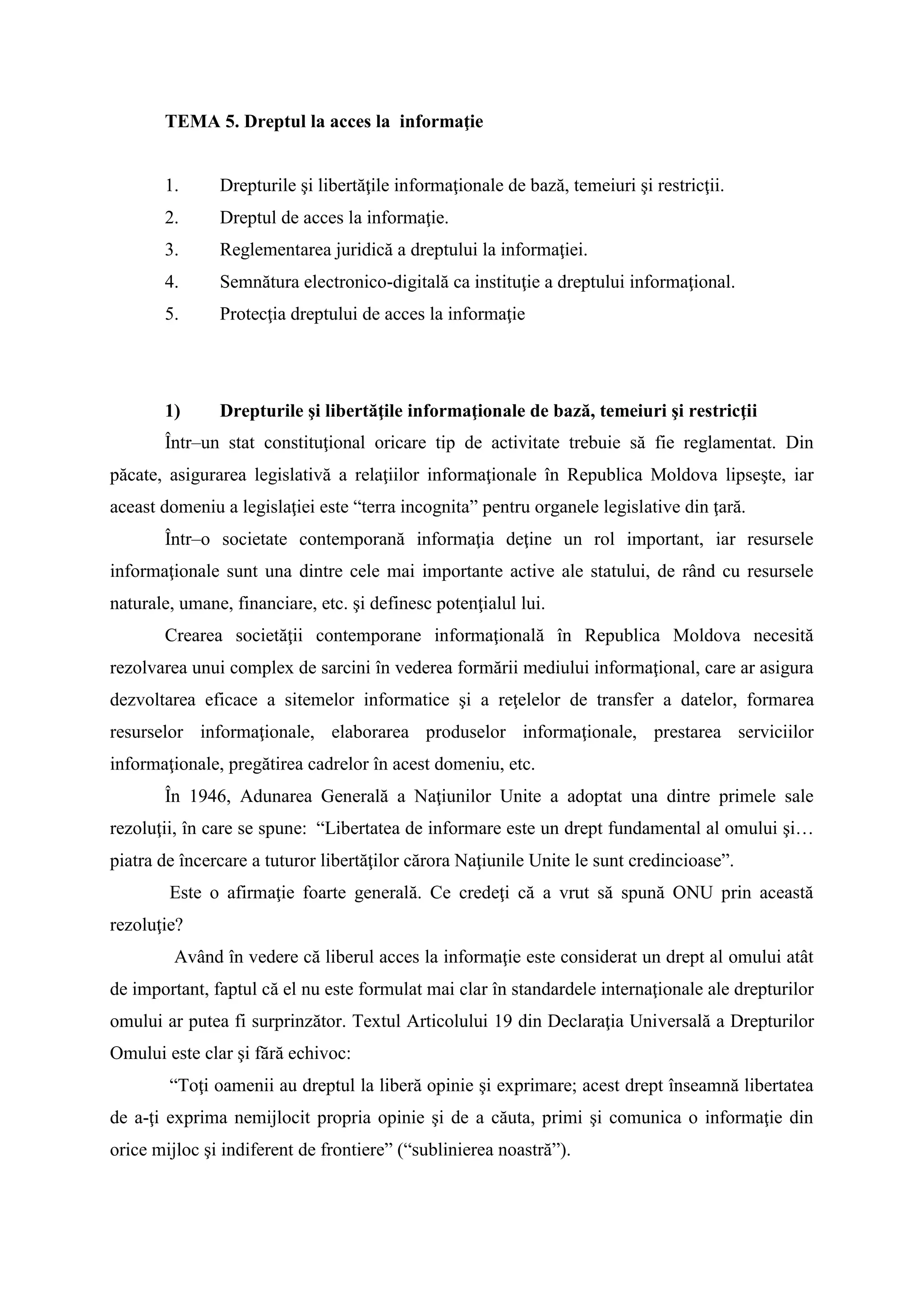 TEMA 5. Dreptul la acces la informaţie
1. Drepturile şi libertăţile informaţionale de bază, temeiuri şi restricţii.
2. Dreptul de acces la informaţie.
3. Reglementarea juridică a dreptului la informaţiei.
4. Semnătura electronico-digitală ca instituţie a dreptului informaţional.
5. Protecţia dreptului de acces la informaţie
1) Drepturile şi libertăţile informaţionale de bază, temeiuri şi restricţii
Într–un stat constituţional oricare tip de activitate trebuie să fie reglamentat. Din
păcate, asigurarea legislativă a relaţiilor informaţionale în Republica Moldova lipseşte, iar
aceast domeniu a legislaţiei este “terra incognita” pentru organele legislative din ţară.
Într–o societate contemporană informaţia deţine un rol important, iar resursele
informaţionale sunt una dintre cele mai importante active ale statului, de rând cu resursele
naturale, umane, financiare, etc. şi definesc potenţialul lui.
Crearea societăţii contemporane informaţională în Republica Moldova necesită
rezolvarea unui complex de sarcini în vederea formării mediului informaţional, care ar asigura
dezvoltarea eficace a sitemelor informatice şi a reţelelor de transfer a datelor, formarea
resurselor informaţionale, elaborarea produselor informaţionale, prestarea serviciilor
informaţionale, pregătirea cadrelor în acest domeniu, etc.
În 1946, Adunarea Generală a Naţiunilor Unite a adoptat una dintre primele sale
rezoluţii, în care se spune: “Libertatea de informare este un drept fundamental al omului şi…
piatra de încercare a tuturor libertăţilor cărora Naţiunile Unite le sunt credincioase”.
Este o afirmaţie foarte generală. Ce credeţi că a vrut să spună ONU prin această
rezoluţie?
Având în vedere că liberul acces la informaţie este considerat un drept al omului atât
de important, faptul că el nu este formulat mai clar în standardele internaţionale ale drepturilor
omului ar putea fi surprinzător. Textul Articolului 19 din Declaraţia Universală a Drepturilor
Omului este clar şi fără echivoc:
“Toţi oamenii au dreptul la liberă opinie şi exprimare; acest drept înseamnă libertatea
de a-ţi exprima nemijlocit propria opinie şi de a căuta, primi şi comunica o informaţie din
orice mijloc şi indiferent de frontiere” (“sublinierea noastră”).
 