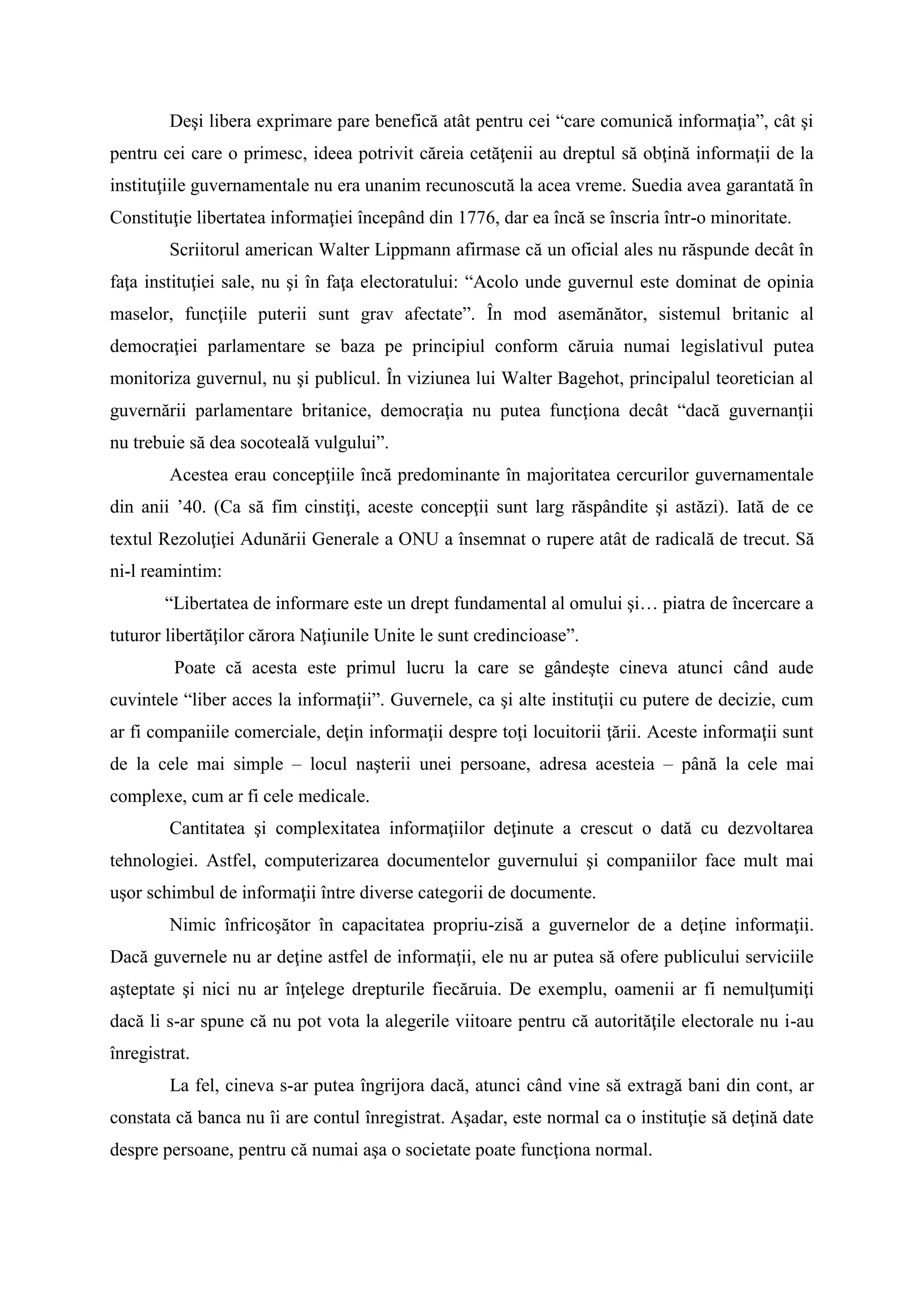 Deşi libera exprimare pare benefică atât pentru cei “care comunică informaţia”, cât şi
pentru cei care o primesc, ideea potrivit căreia cetăţenii au dreptul să obţină informaţii de la
instituţiile guvernamentale nu era unanim recunoscută la acea vreme. Suedia avea garantată în
Constituţie libertatea informaţiei începând din 1776, dar ea încă se înscria într-o minoritate.
Scriitorul american Walter Lippmann afirmase că un oficial ales nu răspunde decât în
faţa instituţiei sale, nu şi în faţa electoratului: “Acolo unde guvernul este dominat de opinia
maselor, funcţiile puterii sunt grav afectate”. În mod asemănător, sistemul britanic al
democraţiei parlamentare se baza pe principiul conform căruia numai legislativul putea
monitoriza guvernul, nu şi publicul. În viziunea lui Walter Bagehot, principalul teoretician al
guvernării parlamentare britanice, democraţia nu putea funcţiona decât “dacă guvernanţii
nu trebuie să dea socoteală vulgului”.
Acestea erau concepţiile încă predominante în majoritatea cercurilor guvernamentale
din anii ’40. (Ca să fim cinstiţi, aceste concepţii sunt larg răspândite şi astăzi). Iată de ce
textul Rezoluţiei Adunării Generale a ONU a însemnat o rupere atât de radicală de trecut. Să
ni-l reamintim:
“Libertatea de informare este un drept fundamental al omului şi… piatra de încercare a
tuturor libertăţilor cărora Naţiunile Unite le sunt credincioase”.
Poate că acesta este primul lucru la care se gândeşte cineva atunci când aude
cuvintele “liber acces la informaţii”. Guvernele, ca şi alte instituţii cu putere de decizie, cum
ar fi companiile comerciale, deţin informaţii despre toţi locuitorii ţării. Aceste informaţii sunt
de la cele mai simple – locul naşterii unei persoane, adresa acesteia – până la cele mai
complexe, cum ar fi cele medicale.
Cantitatea şi complexitatea informaţiilor deţinute a crescut o dată cu dezvoltarea
tehnologiei. Astfel, computerizarea documentelor guvernului şi companiilor face mult mai
uşor schimbul de informaţii între diverse categorii de documente.
Nimic înfricoşător în capacitatea propriu-zisă a guvernelor de a deţine informaţii.
Dacă guvernele nu ar deţine astfel de informaţii, ele nu ar putea să ofere publicului serviciile
aşteptate şi nici nu ar înţelege drepturile fiecăruia. De exemplu, oamenii ar fi nemulţumiţi
dacă li s-ar spune că nu pot vota la alegerile viitoare pentru că autorităţile electorale nu i-au
înregistrat.
La fel, cineva s-ar putea îngrijora dacă, atunci când vine să extragă bani din cont, ar
constata că banca nu îi are contul înregistrat. Aşadar, este normal ca o instituţie să deţină date
despre persoane, pentru că numai aşa o societate poate funcţiona normal.
 