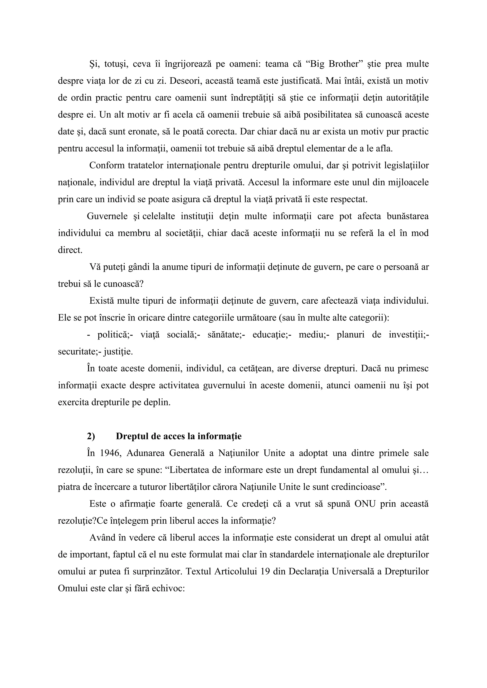 Şi, totuşi, ceva îi îngrijorează pe oameni: teama că “Big Brother” ştie prea multe
despre viaţa lor de zi cu zi. Deseori, această teamă este justificată. Mai întâi, există un motiv
de ordin practic pentru care oamenii sunt îndreptăţiţi să ştie ce informaţii deţin autorităţile
despre ei. Un alt motiv ar fi acela că oamenii trebuie să aibă posibilitatea să cunoască aceste
date şi, dacă sunt eronate, să le poată corecta. Dar chiar dacă nu ar exista un motiv pur practic
pentru accesul la informaţii, oamenii tot trebuie să aibă dreptul elementar de a le afla.
Conform tratatelor internaţionale pentru drepturile omului, dar şi potrivit legislaţiilor
naţionale, individul are dreptul la viaţă privată. Accesul la informare este unul din mijloacele
prin care un individ se poate asigura că dreptul la viaţă privată îi este respectat.
Guvernele şi celelalte instituţii deţin multe informaţii care pot afecta bunăstarea
individului ca membru al societăţii, chiar dacă aceste informaţii nu se referă la el în mod
direct.
Vă puteţi gândi la anume tipuri de informaţii deţinute de guvern, pe care o persoană ar
trebui să le cunoască?
Există multe tipuri de informaţii deţinute de guvern, care afectează viaţa individului.
Ele se pot înscrie în oricare dintre categoriile următoare (sau în multe alte categorii):
- politică;- viaţă socială;- sănătate;- educaţie;- mediu;- planuri de investiţii;-
securitate;- justiţie.
În toate aceste domenii, individul, ca cetăţean, are diverse drepturi. Dacă nu primesc
informaţii exacte despre activitatea guvernului în aceste domenii, atunci oamenii nu îşi pot
exercita drepturile pe deplin.
2) Dreptul de acces la informaţie
În 1946, Adunarea Generală a Naţiunilor Unite a adoptat una dintre primele sale
rezoluţii, în care se spune: “Libertatea de informare este un drept fundamental al omului şi…
piatra de încercare a tuturor libertăţilor cărora Naţiunile Unite le sunt credincioase”.
Este o afirmaţie foarte generală. Ce credeţi că a vrut să spună ONU prin această
rezoluţie?Ce înţelegem prin liberul acces la informaţie?
Având în vedere că liberul acces la informaţie este considerat un drept al omului atât
de important, faptul că el nu este formulat mai clar în standardele internaţionale ale drepturilor
omului ar putea fi surprinzător. Textul Articolului 19 din Declaraţia Universală a Drepturilor
Omului este clar şi fără echivoc:
 