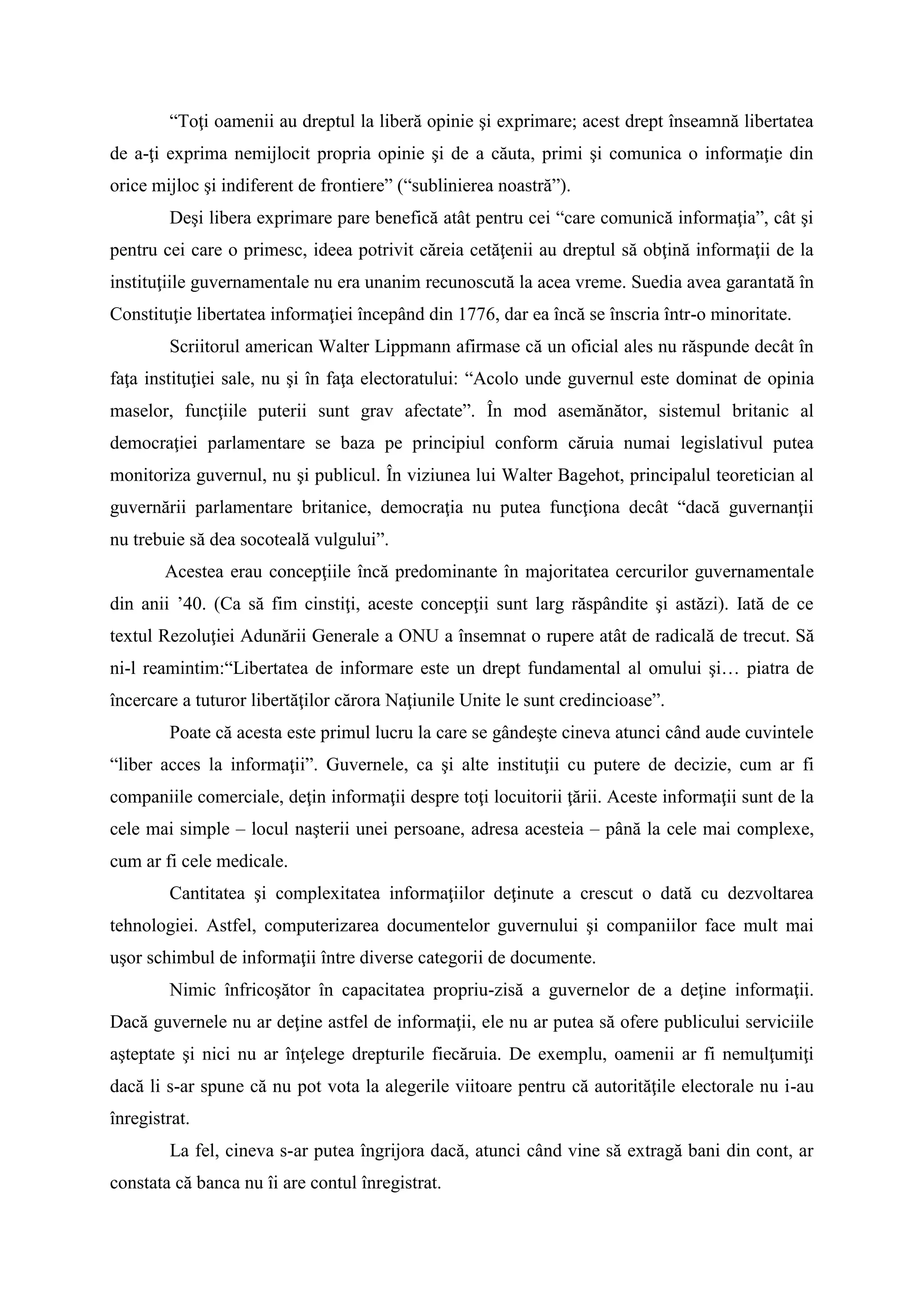 “Toţi oamenii au dreptul la liberă opinie şi exprimare; acest drept înseamnă libertatea
de a-ţi exprima nemijlocit propria opinie şi de a căuta, primi şi comunica o informaţie din
orice mijloc şi indiferent de frontiere” (“sublinierea noastră”).
Deşi libera exprimare pare benefică atât pentru cei “care comunică informaţia”, cât şi
pentru cei care o primesc, ideea potrivit căreia cetăţenii au dreptul să obţină informaţii de la
instituţiile guvernamentale nu era unanim recunoscută la acea vreme. Suedia avea garantată în
Constituţie libertatea informaţiei începând din 1776, dar ea încă se înscria într-o minoritate.
Scriitorul american Walter Lippmann afirmase că un oficial ales nu răspunde decât în
faţa instituţiei sale, nu şi în faţa electoratului: “Acolo unde guvernul este dominat de opinia
maselor, funcţiile puterii sunt grav afectate”. În mod asemănător, sistemul britanic al
democraţiei parlamentare se baza pe principiul conform căruia numai legislativul putea
monitoriza guvernul, nu şi publicul. În viziunea lui Walter Bagehot, principalul teoretician al
guvernării parlamentare britanice, democraţia nu putea funcţiona decât “dacă guvernanţii
nu trebuie să dea socoteală vulgului”.
Acestea erau concepţiile încă predominante în majoritatea cercurilor guvernamentale
din anii ’40. (Ca să fim cinstiţi, aceste concepţii sunt larg răspândite şi astăzi). Iată de ce
textul Rezoluţiei Adunării Generale a ONU a însemnat o rupere atât de radicală de trecut. Să
ni-l reamintim:“Libertatea de informare este un drept fundamental al omului şi… piatra de
încercare a tuturor libertăţilor cărora Naţiunile Unite le sunt credincioase”.
Poate că acesta este primul lucru la care se gândeşte cineva atunci când aude cuvintele
“liber acces la informaţii”. Guvernele, ca şi alte instituţii cu putere de decizie, cum ar fi
companiile comerciale, deţin informaţii despre toţi locuitorii ţării. Aceste informaţii sunt de la
cele mai simple – locul naşterii unei persoane, adresa acesteia – până la cele mai complexe,
cum ar fi cele medicale.
Cantitatea şi complexitatea informaţiilor deţinute a crescut o dată cu dezvoltarea
tehnologiei. Astfel, computerizarea documentelor guvernului şi companiilor face mult mai
uşor schimbul de informaţii între diverse categorii de documente.
Nimic înfricoşător în capacitatea propriu-zisă a guvernelor de a deţine informaţii.
Dacă guvernele nu ar deţine astfel de informaţii, ele nu ar putea să ofere publicului serviciile
aşteptate şi nici nu ar înţelege drepturile fiecăruia. De exemplu, oamenii ar fi nemulţumiţi
dacă li s-ar spune că nu pot vota la alegerile viitoare pentru că autorităţile electorale nu i-au
înregistrat.
La fel, cineva s-ar putea îngrijora dacă, atunci când vine să extragă bani din cont, ar
constata că banca nu îi are contul înregistrat.
 