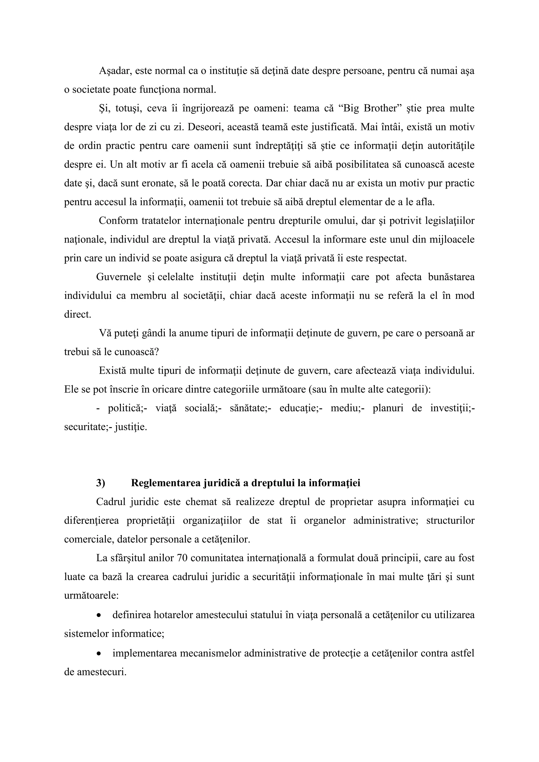 Aşadar, este normal ca o instituţie să deţină date despre persoane, pentru că numai aşa
o societate poate funcţiona normal.
Şi, totuşi, ceva îi îngrijorează pe oameni: teama că “Big Brother” ştie prea multe
despre viaţa lor de zi cu zi. Deseori, această teamă este justificată. Mai întâi, există un motiv
de ordin practic pentru care oamenii sunt îndreptăţiţi să ştie ce informaţii deţin autorităţile
despre ei. Un alt motiv ar fi acela că oamenii trebuie să aibă posibilitatea să cunoască aceste
date şi, dacă sunt eronate, să le poată corecta. Dar chiar dacă nu ar exista un motiv pur practic
pentru accesul la informaţii, oamenii tot trebuie să aibă dreptul elementar de a le afla.
Conform tratatelor internaţionale pentru drepturile omului, dar şi potrivit legislaţiilor
naţionale, individul are dreptul la viaţă privată. Accesul la informare este unul din mijloacele
prin care un individ se poate asigura că dreptul la viaţă privată îi este respectat.
Guvernele şi celelalte instituţii deţin multe informaţii care pot afecta bunăstarea
individului ca membru al societăţii, chiar dacă aceste informaţii nu se referă la el în mod
direct.
Vă puteţi gândi la anume tipuri de informaţii deţinute de guvern, pe care o persoană ar
trebui să le cunoască?
Există multe tipuri de informaţii deţinute de guvern, care afectează viaţa individului.
Ele se pot înscrie în oricare dintre categoriile următoare (sau în multe alte categorii):
- politică;- viaţă socială;- sănătate;- educaţie;- mediu;- planuri de investiţii;-
securitate;- justiţie.
3) Reglementarea juridică a dreptului la informaţiei
Cadrul juridic este chemat să realizeze dreptul de proprietar asupra informaţiei cu
diferenţierea proprietăţii organizaţiilor de stat îi organelor administrative; structurilor
comerciale, datelor personale a cetăţenilor.
La sfârşitul anilor 70 comunitatea internaţională a formulat două principii, care au fost
luate ca bază la crearea cadrului juridic a securităţii informaţionale în mai multe ţări şi sunt
următoarele:
 definirea hotarelor amestecului statului în viaţa personală a cetăţenilor cu utilizarea
sistemelor informatice;
 implementarea mecanismelor administrative de protecţie a cetăţenilor contra astfel
de amestecuri.
 