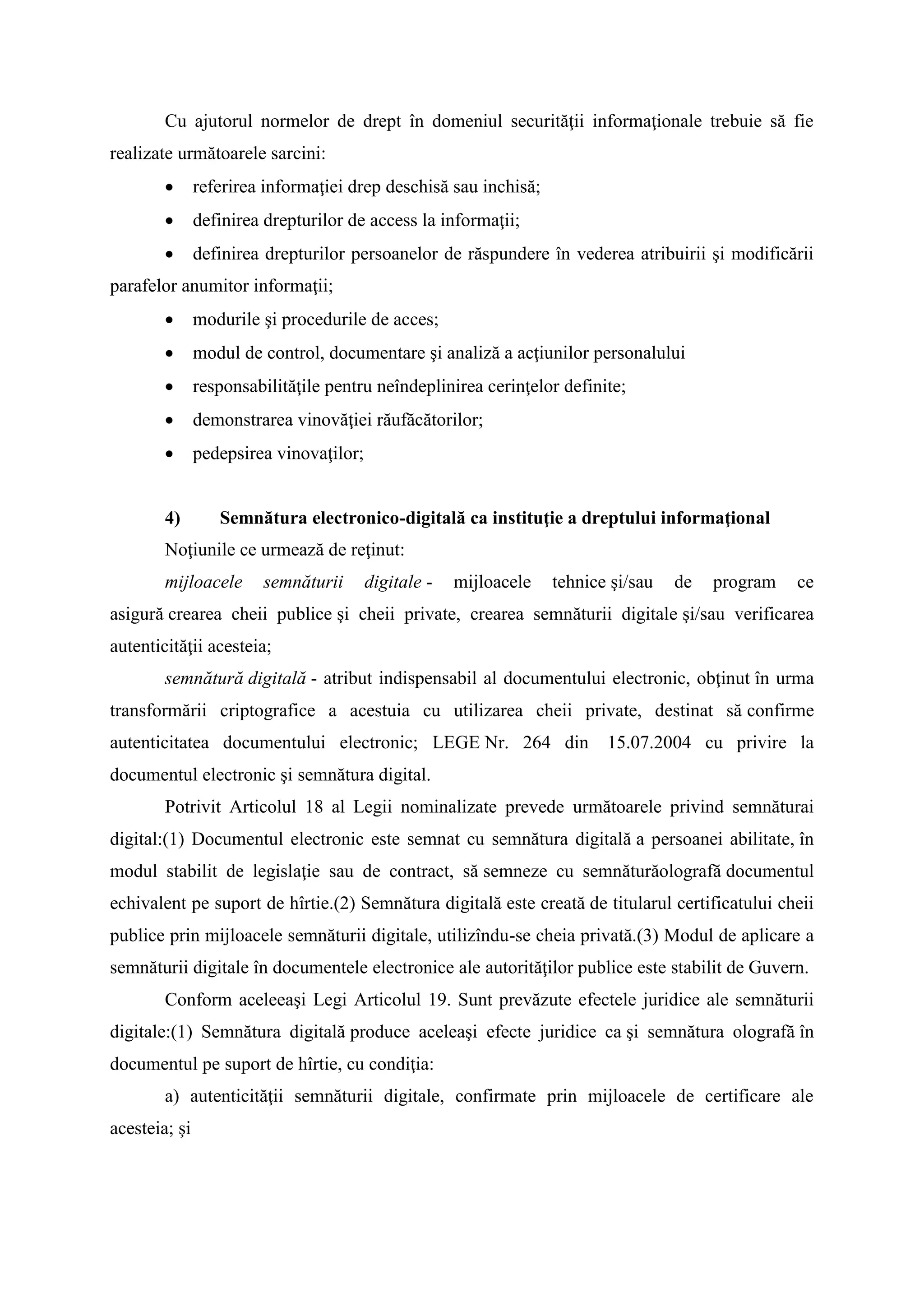 Cu ajutorul normelor de drept în domeniul securităţii informaţionale trebuie să fie
realizate următoarele sarcini:
 referirea informaţiei drep deschisă sau inchisă;
 definirea drepturilor de access la informaţii;
 definirea drepturilor persoanelor de răspundere în vederea atribuirii şi modificării
parafelor anumitor informaţii;
 modurile şi procedurile de acces;
 modul de control, documentare şi analiză a acţiunilor personalului
 responsabilităţile pentru neîndeplinirea cerinţelor definite;
 demonstrarea vinovăţiei răufăcătorilor;
 pedepsirea vinovaţilor;
4) Semnătura electronico-digitală ca instituţie a dreptului informaţional
Noţiunile ce urmează de reţinut:
mijloacele semnăturii digitale - mijloacele tehnice şi/sau de program ce
asigură crearea cheii publice şi cheii private, crearea semnăturii digitale şi/sau verificarea
autenticităţii acesteia;
semnătură digitală - atribut indispensabil al documentului electronic, obţinut în urma
transformării criptografice a acestuia cu utilizarea cheii private, destinat să confirme
autenticitatea documentului electronic; LEGE Nr. 264 din 15.07.2004 cu privire la
documentul electronic şi semnătura digital.
Potrivit Articolul 18 al Legii nominalizate prevede următoarele privind semnăturai
digital:(1) Documentul electronic este semnat cu semnătura digitală a persoanei abilitate, în
modul stabilit de legislaţie sau de contract, să semneze cu semnăturăolografă documentul
echivalent pe suport de hîrtie.(2) Semnătura digitală este creată de titularul certificatului cheii
publice prin mijloacele semnăturii digitale, utilizîndu-se cheia privată.(3) Modul de aplicare a
semnăturii digitale în documentele electronice ale autorităţilor publice este stabilit de Guvern.
Conform aceleeaşi Legi Articolul 19. Sunt prevăzute efectele juridice ale semnăturii
digitale:(1) Semnătura digitală produce aceleaşi efecte juridice ca şi semnătura olografă în
documentul pe suport de hîrtie, cu condiţia:
a) autenticităţii semnăturii digitale, confirmate prin mijloacele de certificare ale
acesteia; şi
 