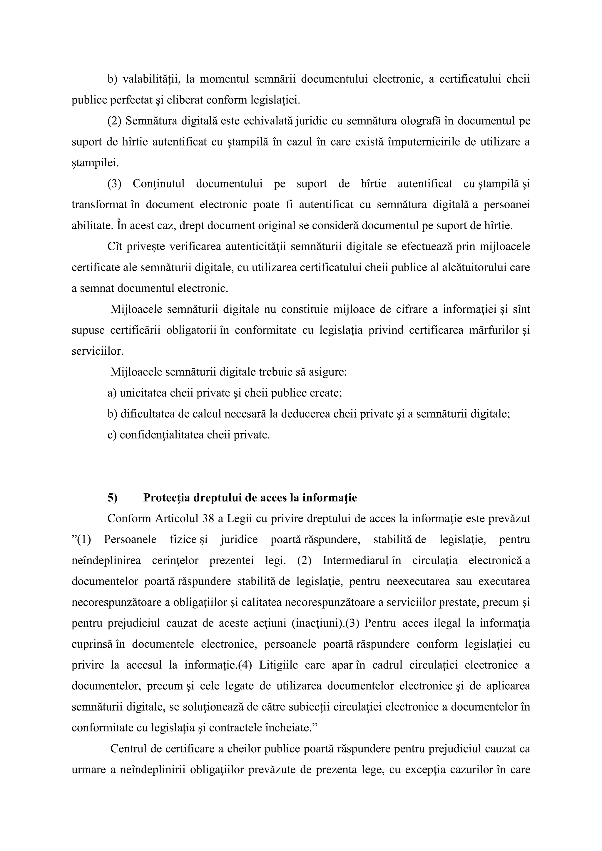 b) valabilităţii, la momentul semnării documentului electronic, a certificatului cheii
publice perfectat şi eliberat conform legislaţiei.
(2) Semnătura digitală este echivalată juridic cu semnătura olografă în documentul pe
suport de hîrtie autentificat cu ştampilă în cazul în care există împuternicirile de utilizare a
ştampilei.
(3) Conţinutul documentului pe suport de hîrtie autentificat cu ştampilă şi
transformat în document electronic poate fi autentificat cu semnătura digitală a persoanei
abilitate. În acest caz, drept document original se consideră documentul pe suport de hîrtie.
Cît priveşte verificarea autenticităţii semnăturii digitale se efectuează prin mijloacele
certificate ale semnăturii digitale, cu utilizarea certificatului cheii publice al alcătuitorului care
a semnat documentul electronic.
Mijloacele semnăturii digitale nu constituie mijloace de cifrare a informaţiei şi sînt
supuse certificării obligatorii în conformitate cu legislaţia privind certificarea mărfurilor şi
serviciilor.
Mijloacele semnăturii digitale trebuie să asigure:
a) unicitatea cheii private şi cheii publice create;
b) dificultatea de calcul necesară la deducerea cheii private şi a semnăturii digitale;
c) confidenţialitatea cheii private.
5) Protecţia dreptului de acces la informaţie
Conform Articolul 38 a Legii cu privire dreptului de acces la informaţie este prevăzut
”(1) Persoanele fizice şi juridice poartă răspundere, stabilită de legislaţie, pentru
neîndeplinirea cerinţelor prezentei legi. (2) Intermediarul în circulaţia electronică a
documentelor poartă răspundere stabilită de legislaţie, pentru neexecutarea sau executarea
necorespunzătoare a obligaţiilor şi calitatea necorespunzătoare a serviciilor prestate, precum şi
pentru prejudiciul cauzat de aceste acţiuni (inacţiuni).(3) Pentru acces ilegal la informaţia
cuprinsă în documentele electronice, persoanele poartă răspundere conform legislaţiei cu
privire la accesul la informaţie.(4) Litigiile care apar în cadrul circulaţiei electronice a
documentelor, precum şi cele legate de utilizarea documentelor electronice şi de aplicarea
semnăturii digitale, se soluţionează de către subiecţii circulaţiei electronice a documentelor în
conformitate cu legislaţia şi contractele încheiate.”
Centrul de certificare a cheilor publice poartă răspundere pentru prejudiciul cauzat ca
urmare a neîndeplinirii obligaţiilor prevăzute de prezenta lege, cu excepţia cazurilor în care
 