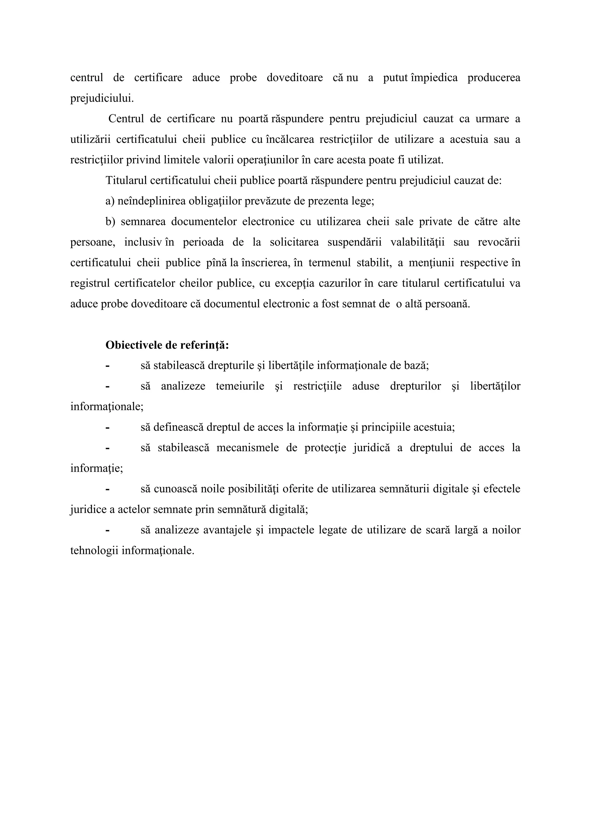 centrul de certificare aduce probe doveditoare că nu a putut împiedica producerea
prejudiciului.
Centrul de certificare nu poartă răspundere pentru prejudiciul cauzat ca urmare a
utilizării certificatului cheii publice cu încălcarea restricţiilor de utilizare a acestuia sau a
restricţiilor privind limitele valorii operaţiunilor în care acesta poate fi utilizat.
Titularul certificatului cheii publice poartă răspundere pentru prejudiciul cauzat de:
a) neîndeplinirea obligaţiilor prevăzute de prezenta lege;
b) semnarea documentelor electronice cu utilizarea cheii sale private de către alte
persoane, inclusiv în perioada de la solicitarea suspendării valabilităţii sau revocării
certificatului cheii publice pînă la înscrierea, în termenul stabilit, a menţiunii respective în
registrul certificatelor cheilor publice, cu excepţia cazurilor în care titularul certificatului va
aduce probe doveditoare că documentul electronic a fost semnat de o altă persoană.
Obiectivele de referinţă:
- să stabilească drepturile şi libertăţile informaţionale de bază;
- să analizeze temeiurile şi restricţiile aduse drepturilor şi libertăţilor
informaţionale;
- să definească dreptul de acces la informaţie şi principiile acestuia;
- să stabilească mecanismele de protecţie juridică a dreptului de acces la
informaţie;
- să cunoască noile posibilităţi oferite de utilizarea semnăturii digitale şi efectele
juridice a actelor semnate prin semnătură digitală;
- să analizeze avantajele şi impactele legate de utilizare de scară largă a noilor
tehnologii informaţionale.
 