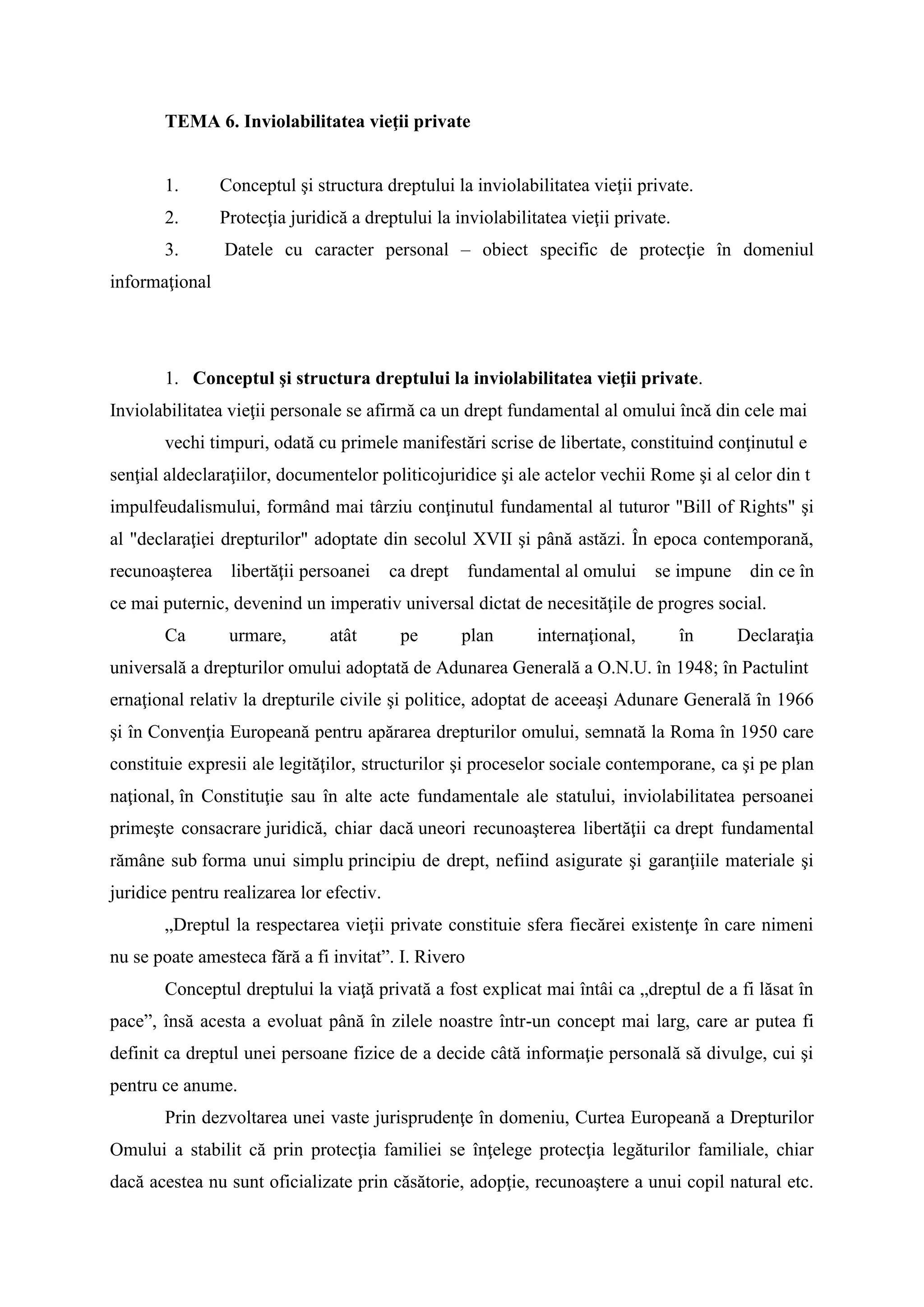 TEMA 6. Inviolabilitatea vieţii private
1. Conceptul şi structura dreptului la inviolabilitatea vieţii private.
2. Protecţia juridică a dreptului la inviolabilitatea vieţii private.
3. Datele cu caracter personal – obiect specific de protecţie în domeniul
informaţional
1. Conceptul şi structura dreptului la inviolabilitatea vieţii private.
Inviolabilitatea vieţii personale se afirmă ca un drept fundamental al omului încă din cele mai
vechi timpuri, odată cu primele manifestări scrise de libertate, constituind conţinutul e
senţial aldeclaraţiilor, documentelor politicojuridice şi ale actelor vechii Rome şi al celor din t
impulfeudalismului, formând mai târziu conţinutul fundamental al tuturor "Bill of Rights" şi
al "declaraţiei drepturilor" adoptate din secolul XVII şi până astăzi. În epoca contemporană,
recunoaşterea libertăţii persoanei ca drept fundamental al omului se impune din ce în
ce mai puternic, devenind un imperativ universal dictat de necesităţile de progres social.
Ca urmare, atât pe plan internaţional, în Declaraţia
universală a drepturilor omului adoptată de Adunarea Generală a O.N.U. în 1948; în Pactulint
ernaţional relativ la drepturile civile şi politice, adoptat de aceeaşi Adunare Generală în 1966
şi în Convenţia Europeană pentru apărarea drepturilor omului, semnată la Roma în 1950 care
constituie expresii ale legităţilor, structurilor şi proceselor sociale contemporane, ca şi pe plan
naţional, în Constituţie sau în alte acte fundamentale ale statului, inviolabilitatea persoanei
primeşte consacrare juridică, chiar dacă uneori recunoaşterea libertăţii ca drept fundamental
rămâne sub forma unui simplu principiu de drept, nefiind asigurate şi garanţiile materiale şi
juridice pentru realizarea lor efectiv.
„Dreptul la respectarea vieţii private constituie sfera fiecărei existenţe în care nimeni
nu se poate amesteca fără a fi invitat”. I. Rivero
Conceptul dreptului la viaţă privată a fost explicat mai întâi ca „dreptul de a fi lăsat în
pace”, însă acesta a evoluat până în zilele noastre într-un concept mai larg, care ar putea fi
definit ca dreptul unei persoane fizice de a decide câtă informaţie personală să divulge, cui şi
pentru ce anume.
Prin dezvoltarea unei vaste jurisprudenţe în domeniu, Curtea Europeană a Drepturilor
Omului a stabilit că prin protecţia familiei se înţelege protecţia legăturilor familiale, chiar
dacă acestea nu sunt oficializate prin căsătorie, adopţie, recunoaştere a unui copil natural etc.
 