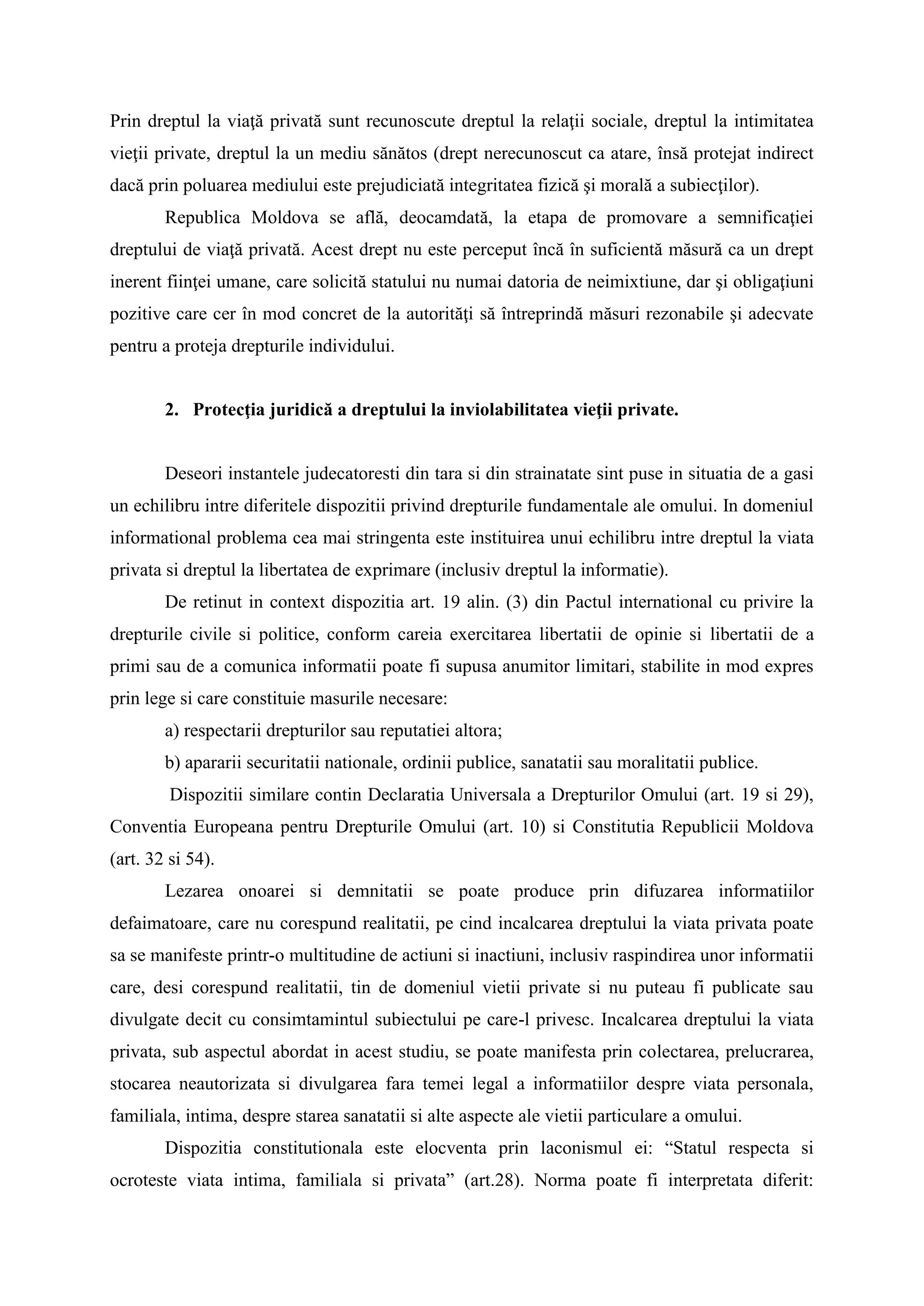 Prin dreptul la viaţă privată sunt recunoscute dreptul la relaţii sociale, dreptul la intimitatea
vieţii private, dreptul la un mediu sănătos (drept nerecunoscut ca atare, însă protejat indirect
dacă prin poluarea mediului este prejudiciată integritatea fizică şi morală a subiecţilor).
Republica Moldova se află, deocamdată, la etapa de promovare a semnificaţiei
dreptului de viaţă privată. Acest drept nu este perceput încă în suficientă măsură ca un drept
inerent fiinţei umane, care solicită statului nu numai datoria de neimixtiune, dar şi obligaţiuni
pozitive care cer în mod concret de la autorităţi să întreprindă măsuri rezonabile şi adecvate
pentru a proteja drepturile individului.
2. Protecţia juridică a dreptului la inviolabilitatea vieţii private.
Deseori instantele judecatoresti din tara si din strainatate sint puse in situatia de a gasi
un echilibru intre diferitele dispozitii privind drepturile fundamentale ale omului. In domeniul
informational problema cea mai stringenta este instituirea unui echilibru intre dreptul la viata
privata si dreptul la libertatea de exprimare (inclusiv dreptul la informatie).
De retinut in context dispozitia art. 19 alin. (3) din Pactul international cu privire la
drepturile civile si politice, conform careia exercitarea libertatii de opinie si libertatii de a
primi sau de a comunica informatii poate fi supusa anumitor limitari, stabilite in mod expres
prin lege si care constituie masurile necesare:
a) respectarii drepturilor sau reputatiei altora;
b) apararii securitatii nationale, ordinii publice, sanatatii sau moralitatii publice.
Dispozitii similare contin Declaratia Universala a Drepturilor Omului (art. 19 si 29),
Conventia Europeana pentru Drepturile Omului (art. 10) si Constitutia Republicii Moldova
(art. 32 si 54).
Lezarea onoarei si demnitatii se poate produce prin difuzarea informatiilor
defaimatoare, care nu corespund realitatii, pe cind incalcarea dreptului la viata privata poate
sa se manifeste printr-o multitudine de actiuni si inactiuni, inclusiv raspindirea unor informatii
care, desi corespund realitatii, tin de domeniul vietii private si nu puteau fi publicate sau
divulgate decit cu consimtamintul subiectului pe care-l privesc. Incalcarea dreptului la viata
privata, sub aspectul abordat in acest studiu, se poate manifesta prin colectarea, prelucrarea,
stocarea neautorizata si divulgarea fara temei legal a informatiilor despre viata personala,
familiala, intima, despre starea sanatatii si alte aspecte ale vietii particulare a omului.
Dispozitia constitutionala este elocventa prin laconismul ei: “Statul respecta si
ocroteste viata intima, familiala si privata” (art.28). Norma poate fi interpretata diferit:
 