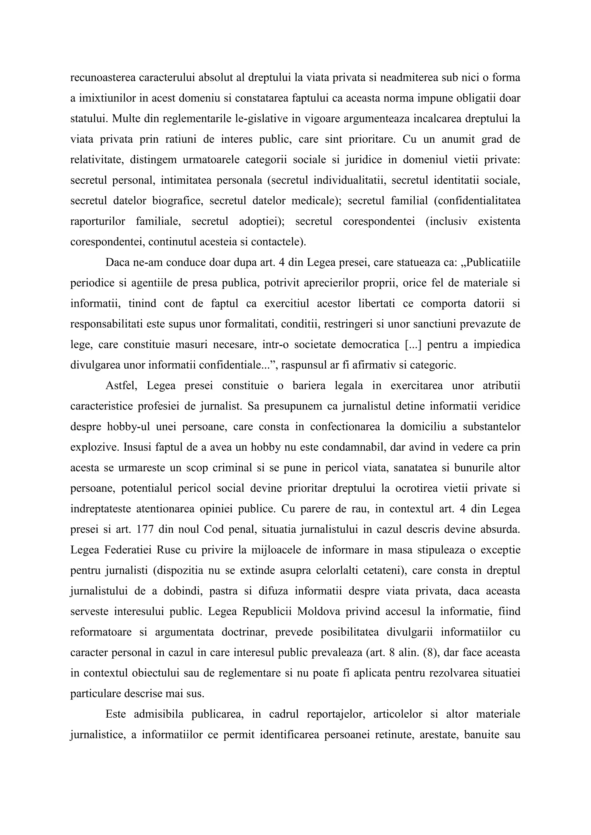 recunoasterea caracterului absolut al dreptului la viata privata si neadmiterea sub nici o forma
a imixtiunilor in acest domeniu si constatarea faptului ca aceasta norma impune obligatii doar
statului. Multe din reglementarile le-gislative in vigoare argumenteaza incalcarea dreptului la
viata privata prin ratiuni de interes public, care sint prioritare. Cu un anumit grad de
relativitate, distingem urmatoarele categorii sociale si juridice in domeniul vietii private:
secretul personal, intimitatea personala (secretul individualitatii, secretul identitatii sociale,
secretul datelor biografice, secretul datelor medicale); secretul familial (confidentialitatea
raporturilor familiale, secretul adoptiei); secretul corespondentei (inclusiv existenta
corespondentei, continutul acesteia si contactele).
Daca ne-am conduce doar dupa art. 4 din Legea presei, care statueaza ca: „Publicatiile
periodice si agentiile de presa publica, potrivit aprecierilor proprii, orice fel de materiale si
informatii, tinind cont de faptul ca exercitiul acestor libertati ce comporta datorii si
responsabilitati este supus unor formalitati, conditii, restringeri si unor sanctiuni prevazute de
lege, care constituie masuri necesare, intr-o societate democratica [...] pentru a impiedica
divulgarea unor informatii confidentiale...”, raspunsul ar fi afirmativ si categoric.
Astfel, Legea presei constituie o bariera legala in exercitarea unor atributii
caracteristice profesiei de jurnalist. Sa presupunem ca jurnalistul detine informatii veridice
despre hobby-ul unei persoane, care consta in confectionarea la domiciliu a substantelor
explozive. Insusi faptul de a avea un hobby nu este condamnabil, dar avind in vedere ca prin
acesta se urmareste un scop criminal si se pune in pericol viata, sanatatea si bunurile altor
persoane, potentialul pericol social devine prioritar dreptului la ocrotirea vietii private si
indreptateste atentionarea opiniei publice. Cu parere de rau, in contextul art. 4 din Legea
presei si art. 177 din noul Cod penal, situatia jurnalistului in cazul descris devine absurda.
Legea Federatiei Ruse cu privire la mijloacele de informare in masa stipuleaza o exceptie
pentru jurnalisti (dispozitia nu se extinde asupra celorlalti cetateni), care consta in dreptul
jurnalistului de a dobindi, pastra si difuza informatii despre viata privata, daca aceasta
serveste interesului public. Legea Republicii Moldova privind accesul la informatie, fiind
reformatoare si argumentata doctrinar, prevede posibilitatea divulgarii informatiilor cu
caracter personal in cazul in care interesul public prevaleaza (art. 8 alin. (8), dar face aceasta
in contextul obiectului sau de reglementare si nu poate fi aplicata pentru rezolvarea situatiei
particulare descrise mai sus.
Este admisibila publicarea, in cadrul reportajelor, articolelor si altor materiale
jurnalistice, a informatiilor ce permit identificarea persoanei retinute, arestate, banuite sau
 