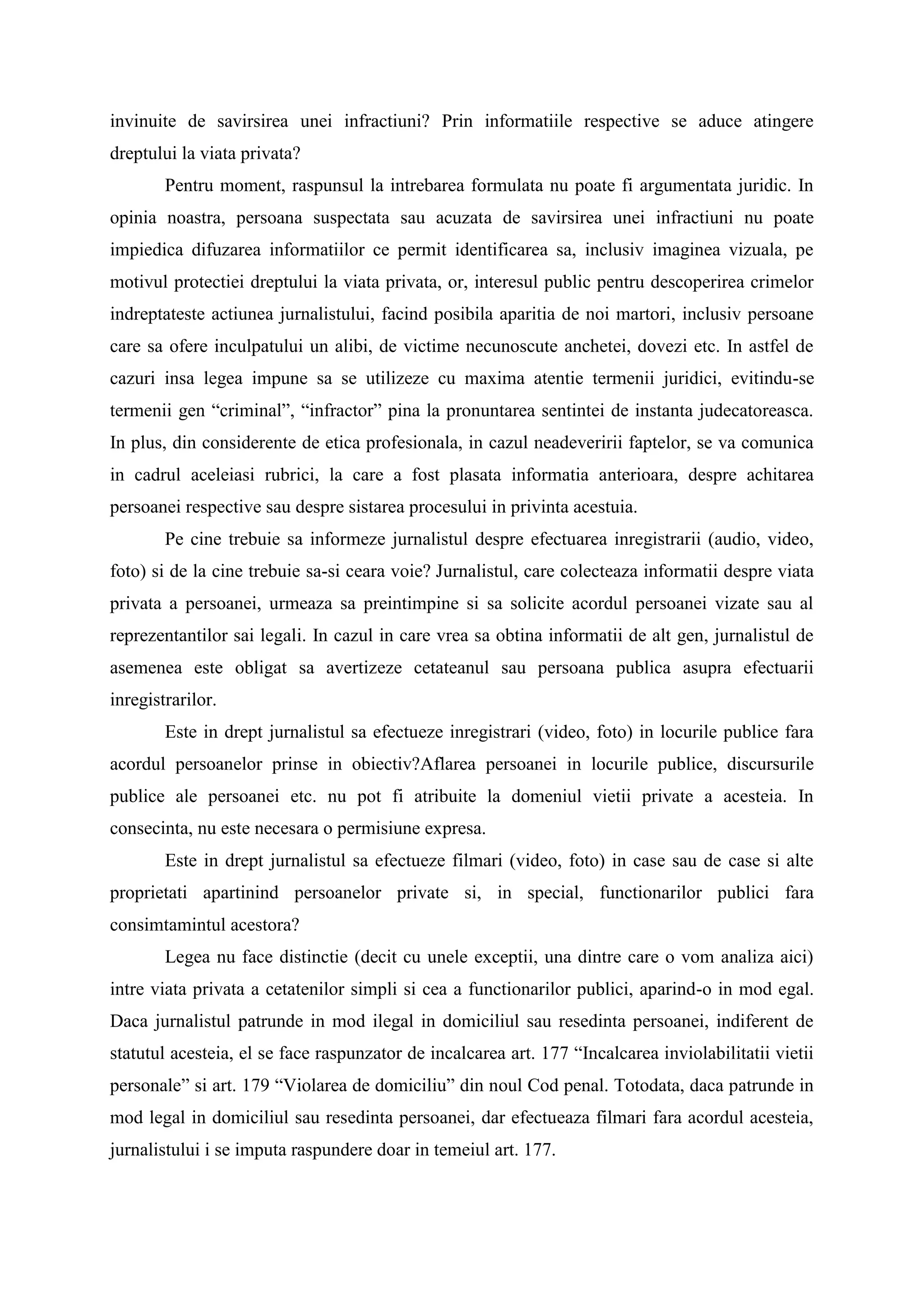 invinuite de savirsirea unei infractiuni? Prin informatiile respective se aduce atingere
dreptului la viata privata?
Pentru moment, raspunsul la intrebarea formulata nu poate fi argumentata juridic. In
opinia noastra, persoana suspectata sau acuzata de savirsirea unei infractiuni nu poate
impiedica difuzarea informatiilor ce permit identificarea sa, inclusiv imaginea vizuala, pe
motivul protectiei dreptului la viata privata, or, interesul public pentru descoperirea crimelor
indreptateste actiunea jurnalistului, facind posibila aparitia de noi martori, inclusiv persoane
care sa ofere inculpatului un alibi, de victime necunoscute anchetei, dovezi etc. In astfel de
cazuri insa legea impune sa se utilizeze cu maxima atentie termenii juridici, evitindu-se
termenii gen “criminal”, “infractor” pina la pronuntarea sentintei de instanta judecatoreasca.
In plus, din considerente de etica profesionala, in cazul neadeveririi faptelor, se va comunica
in cadrul aceleiasi rubrici, la care a fost plasata informatia anterioara, despre achitarea
persoanei respective sau despre sistarea procesului in privinta acestuia.
Pe cine trebuie sa informeze jurnalistul despre efectuarea inregistrarii (audio, video,
foto) si de la cine trebuie sa-si ceara voie? Jurnalistul, care colecteaza informatii despre viata
privata a persoanei, urmeaza sa preintimpine si sa solicite acordul persoanei vizate sau al
reprezentantilor sai legali. In cazul in care vrea sa obtina informatii de alt gen, jurnalistul de
asemenea este obligat sa avertizeze cetateanul sau persoana publica asupra efectuarii
inregistrarilor.
Este in drept jurnalistul sa efectueze inregistrari (video, foto) in locurile publice fara
acordul persoanelor prinse in obiectiv?Aflarea persoanei in locurile publice, discursurile
publice ale persoanei etc. nu pot fi atribuite la domeniul vietii private a acesteia. In
consecinta, nu este necesara o permisiune expresa.
Este in drept jurnalistul sa efectueze filmari (video, foto) in case sau de case si alte
proprietati apartinind persoanelor private si, in special, functionarilor publici fara
consimtamintul acestora?
Legea nu face distinctie (decit cu unele exceptii, una dintre care o vom analiza aici)
intre viata privata a cetatenilor simpli si cea a functionarilor publici, aparind-o in mod egal.
Daca jurnalistul patrunde in mod ilegal in domiciliul sau resedinta persoanei, indiferent de
statutul acesteia, el se face raspunzator de incalcarea art. 177 “Incalcarea inviolabilitatii vietii
personale” si art. 179 “Violarea de domiciliu” din noul Cod penal. Totodata, daca patrunde in
mod legal in domiciliul sau resedinta persoanei, dar efectueaza filmari fara acordul acesteia,
jurnalistului i se imputa raspundere doar in temeiul art. 177.
 