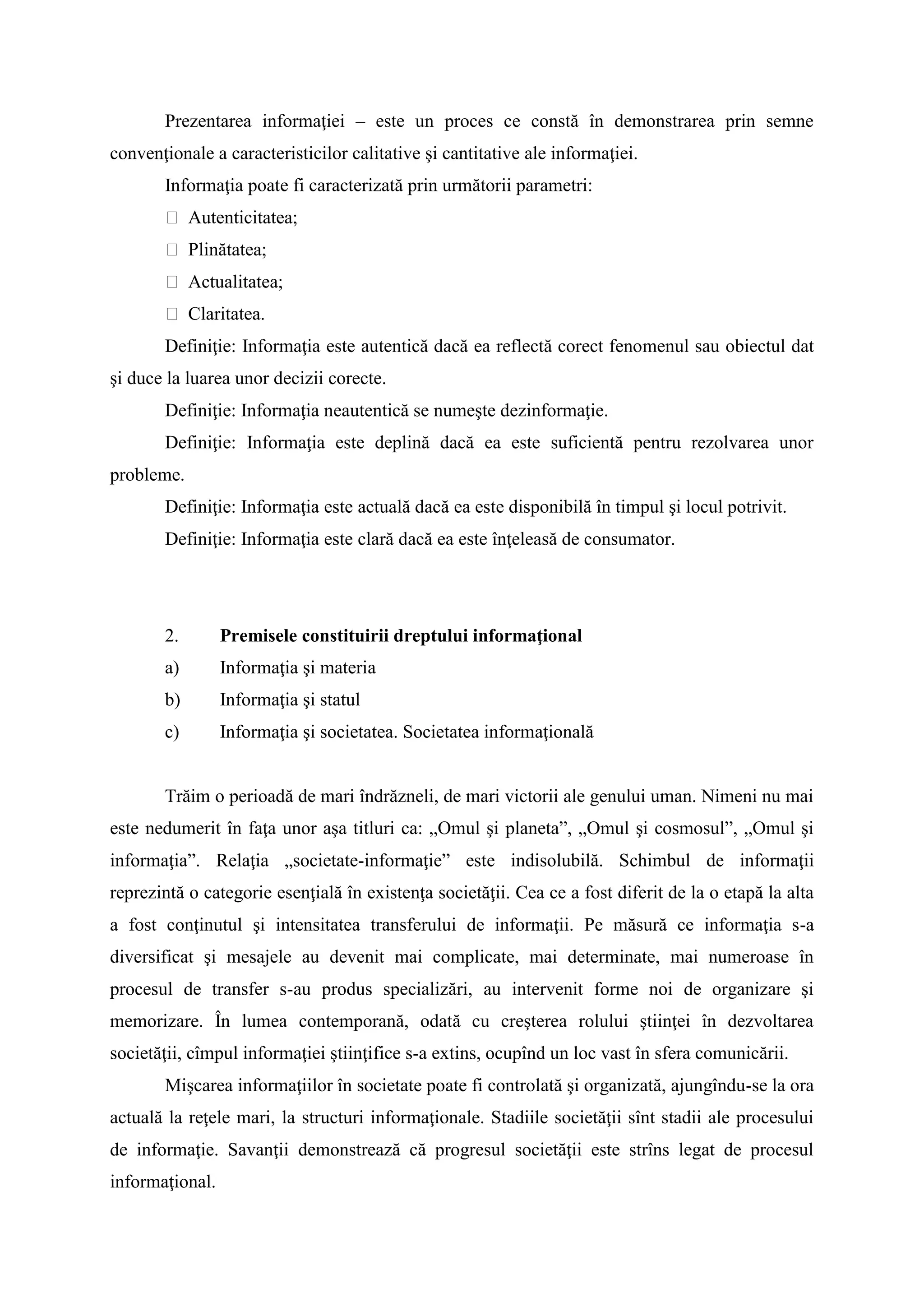 Prezentarea informaţiei – este un proces ce constă în demonstrarea prin semne
convenţionale a caracteristicilor calitative şi cantitative ale informaţiei.
Informaţia poate fi caracterizată prin următorii parametri:
 Autenticitatea;
 Plinătatea;
 Actualitatea;
 Claritatea.
Definiţie: Informaţia este autentică dacă ea reflectă corect fenomenul sau obiectul dat
şi duce la luarea unor decizii corecte.
Definiţie: Informaţia neautentică se numeşte dezinformaţie.
Definiţie: Informaţia este deplină dacă ea este suficientă pentru rezolvarea unor
probleme.
Definiţie: Informaţia este actuală dacă ea este disponibilă în timpul şi locul potrivit.
Definiţie: Informaţia este clară dacă ea este înţeleasă de consumator.
2. Premisele constituirii dreptului informaţional
a) Informaţia şi materia
b) Informaţia şi statul
c) Informaţia şi societatea. Societatea informaţională
Trăim o perioadă de mari îndrăzneli, de mari victorii ale genului uman. Nimeni nu mai
este nedumerit în faţa unor aşa titluri ca: „Omul şi planeta”, „Omul şi cosmosul”, „Omul şi
informaţia”. Relaţia „societate-informaţie” este indisolubilă. Schimbul de informaţii
reprezintă o categorie esenţială în existenţa societăţii. Cea ce a fost diferit de la o etapă la alta
a fost conţinutul şi intensitatea transferului de informaţii. Pe măsură ce informaţia s-a
diversificat şi mesajele au devenit mai complicate, mai determinate, mai numeroase în
procesul de transfer s-au produs specializări, au intervenit forme noi de organizare şi
memorizare. În lumea contemporană, odată cu creşterea rolului ştiinţei în dezvoltarea
societăţii, cîmpul informaţiei ştiinţifice s-a extins, ocupînd un loc vast în sfera comunicării.
Mişcarea informaţiilor în societate poate fi controlată şi organizată, ajungîndu-se la ora
actuală la reţele mari, la structuri informaţionale. Stadiile societăţii sînt stadii ale procesului
de informaţie. Savanţii demonstrează că progresul societăţii este strîns legat de procesul
informaţional.
 