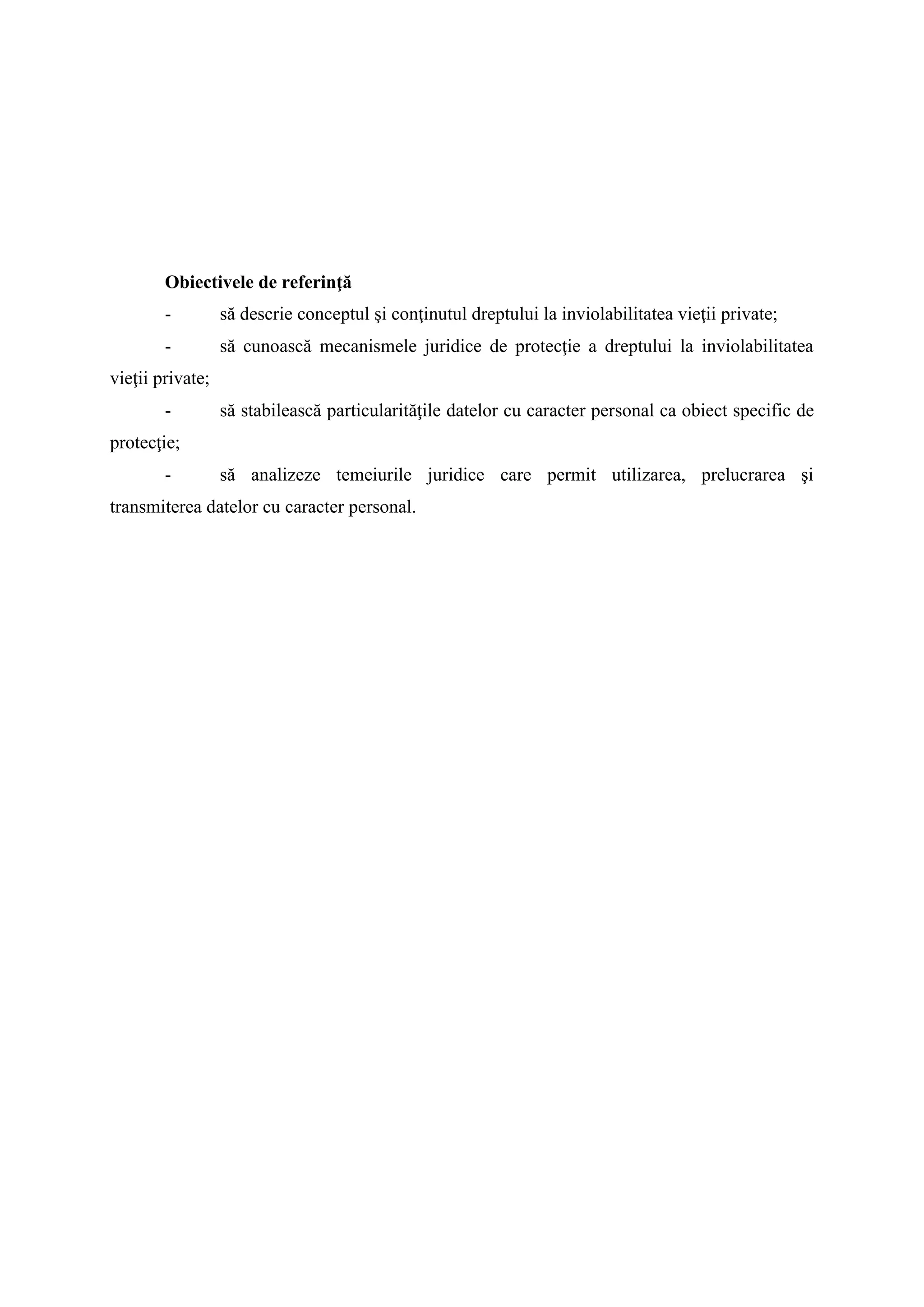 Obiectivele de referinţă
- să descrie conceptul şi conţinutul dreptului la inviolabilitatea vieţii private;
- să cunoască mecanismele juridice de protecţie a dreptului la inviolabilitatea
vieţii private;
- să stabilească particularităţile datelor cu caracter personal ca obiect specific de
protecţie;
- să analizeze temeiurile juridice care permit utilizarea, prelucrarea şi
transmiterea datelor cu caracter personal.
 