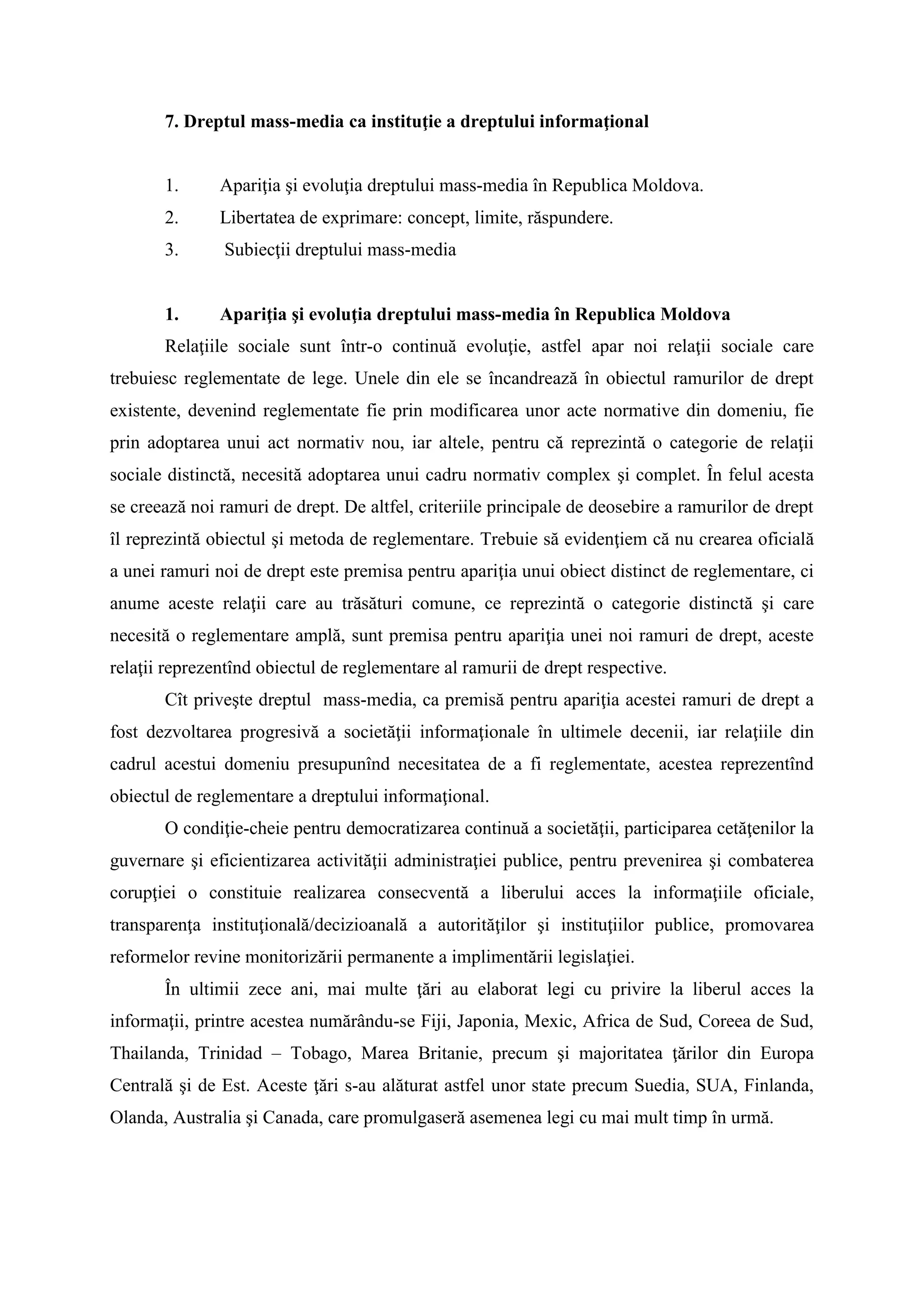 7. Dreptul mass-media ca instituţie a dreptului informaţional
1. Apariţia şi evoluţia dreptului mass-media în Republica Moldova.
2. Libertatea de exprimare: concept, limite, răspundere.
3. Subiecţii dreptului mass-media
1. Apariţia şi evoluţia dreptului mass-media în Republica Moldova
Relaţiile sociale sunt într-o continuă evoluţie, astfel apar noi relaţii sociale care
trebuiesc reglementate de lege. Unele din ele se încandrează în obiectul ramurilor de drept
existente, devenind reglementate fie prin modificarea unor acte normative din domeniu, fie
prin adoptarea unui act normativ nou, iar altele, pentru că reprezintă o categorie de relaţii
sociale distinctă, necesită adoptarea unui cadru normativ complex şi complet. În felul acesta
se creează noi ramuri de drept. De altfel, criteriile principale de deosebire a ramurilor de drept
îl reprezintă obiectul şi metoda de reglementare. Trebuie să evidenţiem că nu crearea oficială
a unei ramuri noi de drept este premisa pentru apariţia unui obiect distinct de reglementare, ci
anume aceste relaţii care au trăsături comune, ce reprezintă o categorie distinctă şi care
necesită o reglementare amplă, sunt premisa pentru apariţia unei noi ramuri de drept, aceste
relaţii reprezentînd obiectul de reglementare al ramurii de drept respective.
Cît priveşte dreptul mass-media, ca premisă pentru apariţia acestei ramuri de drept a
fost dezvoltarea progresivă a societăţii informaţionale în ultimele decenii, iar relaţiile din
cadrul acestui domeniu presupunînd necesitatea de a fi reglementate, acestea reprezentînd
obiectul de reglementare a dreptului informaţional.
O condiţie-cheie pentru democratizarea continuă a societăţii, participarea cetăţenilor la
guvernare şi eficientizarea activităţii administraţiei publice, pentru prevenirea şi combaterea
corupţiei o constituie realizarea consecventă a liberului acces la informaţiile oficiale,
transparenţa instituţională/decizioanală a autorităţilor şi instituţiilor publice, promovarea
reformelor revine monitorizării permanente a implimentării legislaţiei.
În ultimii zece ani, mai multe ţări au elaborat legi cu privire la liberul acces la
informaţii, printre acestea numărându-se Fiji, Japonia, Mexic, Africa de Sud, Coreea de Sud,
Thailanda, Trinidad – Tobago, Marea Britanie, precum şi majoritatea ţărilor din Europa
Centrală şi de Est. Aceste ţări s-au alăturat astfel unor state precum Suedia, SUA, Finlanda,
Olanda, Australia şi Canada, care promulgaseră asemenea legi cu mai mult timp în urmă.
 