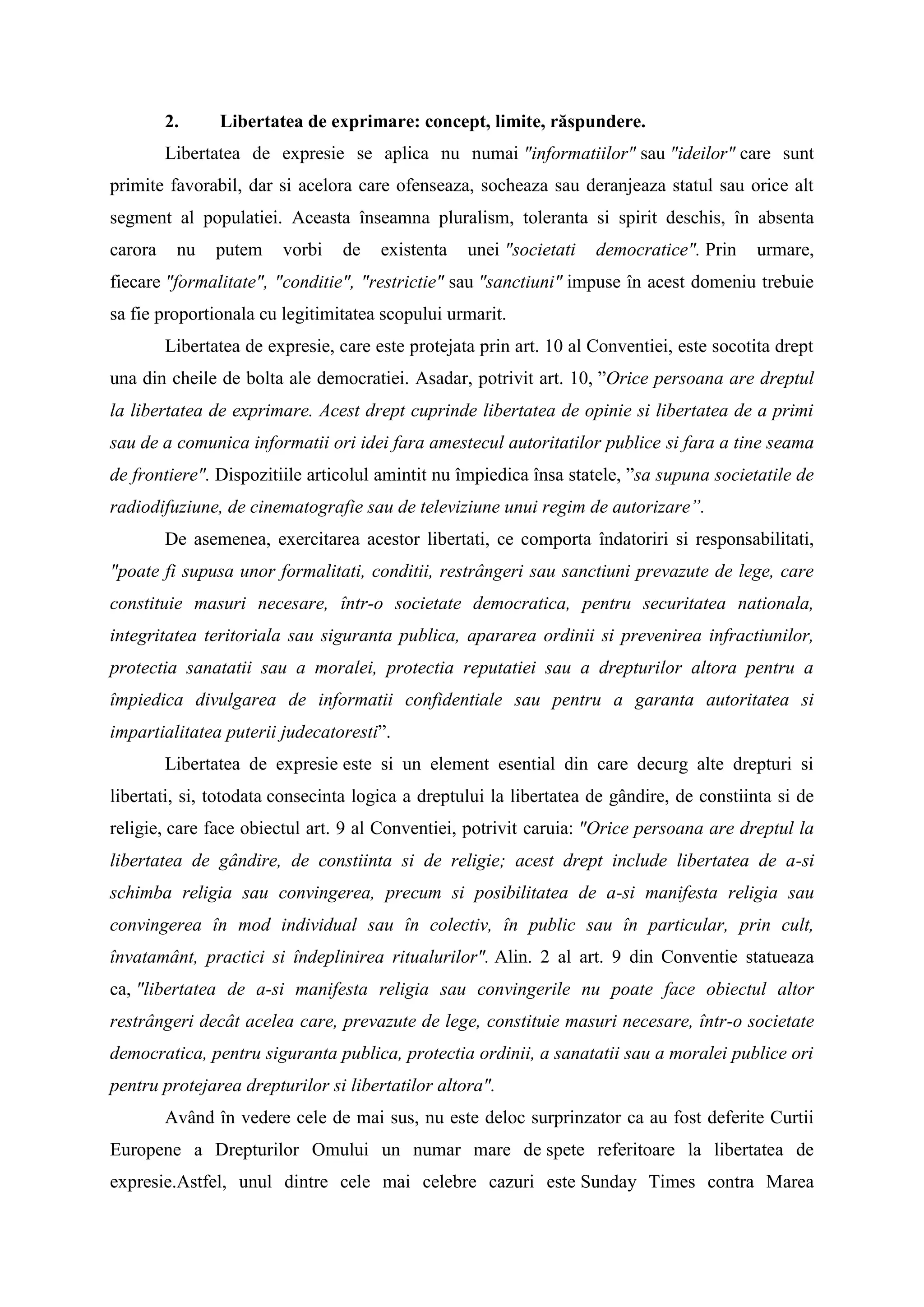 2. Libertatea de exprimare: concept, limite, răspundere.
Libertatea de expresie se aplica nu numai "informatiilor" sau "ideilor" care sunt
primite favorabil, dar si acelora care ofenseaza, socheaza sau deranjeaza statul sau orice alt
segment al populatiei. Aceasta înseamna pluralism, toleranta si spirit deschis, în absenta
carora nu putem vorbi de existenta unei "societati democratice". Prin urmare,
fiecare "formalitate", "conditie", "restrictie" sau "sanctiuni" impuse în acest domeniu trebuie
sa fie proportionala cu legitimitatea scopului urmarit.
Libertatea de expresie, care este protejata prin art. 10 al Conventiei, este socotita drept
una din cheile de bolta ale democratiei. Asadar, potrivit art. 10, ”Orice persoana are dreptul
la libertatea de exprimare. Acest drept cuprinde libertatea de opinie si libertatea de a primi
sau de a comunica informatii ori idei fara amestecul autoritatilor publice si fara a tine seama
de frontiere". Dispozitiile articolul amintit nu împiedica însa statele, ”sa supuna societatile de
radiodifuziune, de cinematografie sau de televiziune unui regim de autorizare”.
De asemenea, exercitarea acestor libertati, ce comporta îndatoriri si responsabilitati,
"poate fi supusa unor formalitati, conditii, restrângeri sau sanctiuni prevazute de lege, care
constituie masuri necesare, într-o societate democratica, pentru securitatea nationala,
integritatea teritoriala sau siguranta publica, apararea ordinii si prevenirea infractiunilor,
protectia sanatatii sau a moralei, protectia reputatiei sau a drepturilor altora pentru a
împiedica divulgarea de informatii confidentiale sau pentru a garanta autoritatea si
impartialitatea puterii judecatoresti”.
Libertatea de expresie este si un element esential din care decurg alte drepturi si
libertati, si, totodata consecinta logica a dreptului la libertatea de gândire, de constiinta si de
religie, care face obiectul art. 9 al Conventiei, potrivit caruia: "Orice persoana are dreptul la
libertatea de gândire, de constiinta si de religie; acest drept include libertatea de a-si
schimba religia sau convingerea, precum si posibilitatea de a-si manifesta religia sau
convingerea în mod individual sau în colectiv, în public sau în particular, prin cult,
învatamânt, practici si îndeplinirea ritualurilor". Alin. 2 al art. 9 din Conventie statueaza
ca, "libertatea de a-si manifesta religia sau convingerile nu poate face obiectul altor
restrângeri decât acelea care, prevazute de lege, constituie masuri necesare, într-o societate
democratica, pentru siguranta publica, protectia ordinii, a sanatatii sau a moralei publice ori
pentru protejarea drepturilor si libertatilor altora".
Având în vedere cele de mai sus, nu este deloc surprinzator ca au fost deferite Curtii
Europene a Drepturilor Omului un numar mare de spete referitoare la libertatea de
expresie.Astfel, unul dintre cele mai celebre cazuri este Sunday Times contra Marea
 