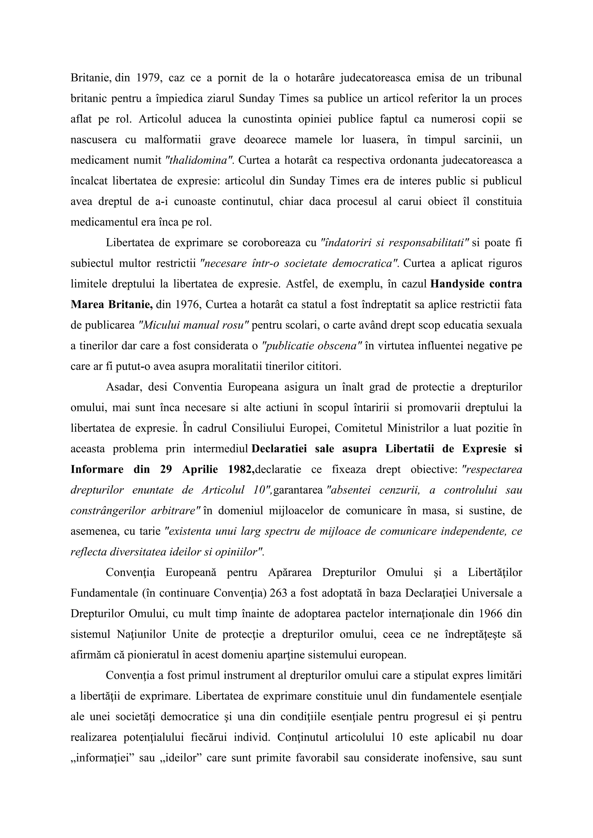 Britanie, din 1979, caz ce a pornit de la o hotarâre judecatoreasca emisa de un tribunal
britanic pentru a împiedica ziarul Sunday Times sa publice un articol referitor la un proces
aflat pe rol. Articolul aducea la cunostinta opiniei publice faptul ca numerosi copii se
nascusera cu malformatii grave deoarece mamele lor luasera, în timpul sarcinii, un
medicament numit "thalidomina". Curtea a hotarât ca respectiva ordonanta judecatoreasca a
încalcat libertatea de expresie: articolul din Sunday Times era de interes public si publicul
avea dreptul de a-i cunoaste continutul, chiar daca procesul al carui obiect îl constituia
medicamentul era înca pe rol.
Libertatea de exprimare se coroboreaza cu "îndatoriri si responsabilitati" si poate fi
subiectul multor restrictii "necesare într-o societate democratica". Curtea a aplicat riguros
limitele dreptului la libertatea de expresie. Astfel, de exemplu, în cazul Handyside contra
Marea Britanie, din 1976, Curtea a hotarât ca statul a fost îndreptatit sa aplice restrictii fata
de publicarea "Micului manual rosu" pentru scolari, o carte având drept scop educatia sexuala
a tinerilor dar care a fost considerata o "publicatie obscena" în virtutea influentei negative pe
care ar fi putut-o avea asupra moralitatii tinerilor cititori.
Asadar, desi Conventia Europeana asigura un înalt grad de protectie a drepturilor
omului, mai sunt înca necesare si alte actiuni în scopul întaririi si promovarii dreptului la
libertatea de expresie. În cadrul Consiliului Europei, Comitetul Ministrilor a luat pozitie în
aceasta problema prin intermediul Declaratiei sale asupra Libertatii de Expresie si
Informare din 29 Aprilie 1982,declaratie ce fixeaza drept obiective: "respectarea
drepturilor enuntate de Articolul 10",garantarea "absentei cenzurii, a controlului sau
constrângerilor arbitrare" în domeniul mijloacelor de comunicare în masa, si sustine, de
asemenea, cu tarie "existenta unui larg spectru de mijloace de comunicare independente, ce
reflecta diversitatea ideilor si opiniilor".
Convenţia Europeană pentru Apărarea Drepturilor Omului şi a Libertăţilor
Fundamentale (în continuare Convenţia) 263 a fost adoptată în baza Declaraţiei Universale a
Drepturilor Omului, cu mult timp înainte de adoptarea pactelor internaţionale din 1966 din
sistemul Naţiunilor Unite de protecţie a drepturilor omului, ceea ce ne îndreptăţeşte să
afirmăm că pionieratul în acest domeniu aparţine sistemului european.
Convenţia a fost primul instrument al drepturilor omului care a stipulat expres limitări
a libertăţii de exprimare. Libertatea de exprimare constituie unul din fundamentele esenţiale
ale unei societăţi democratice şi una din condiţiile esenţiale pentru progresul ei şi pentru
realizarea potenţialului fiecărui individ. Conţinutul articolului 10 este aplicabil nu doar
„informaţiei” sau „ideilor” care sunt primite favorabil sau considerate inofensive, sau sunt
 
