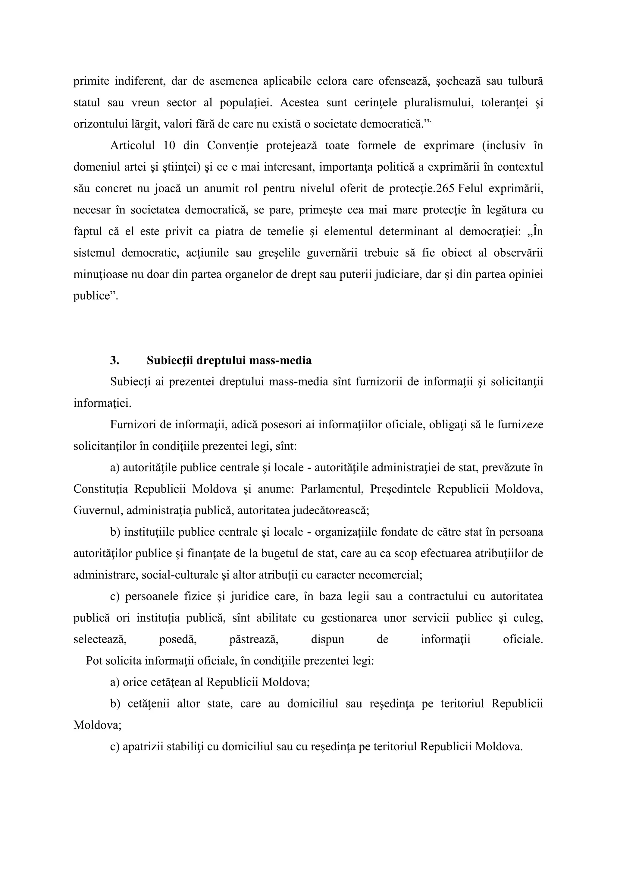 primite indiferent, dar de asemenea aplicabile celora care ofensează, şochează sau tulbură
statul sau vreun sector al populaţiei. Acestea sunt cerinţele pluralismului, toleranţei şi
orizontului lărgit, valori fără de care nu există o societate democratică.”.
Articolul 10 din Convenţie protejează toate formele de exprimare (inclusiv în
domeniul artei şi ştiinţei) şi ce e mai interesant, importanţa politică a exprimării în contextul
său concret nu joacă un anumit rol pentru nivelul oferit de protecţie.265 Felul exprimării,
necesar în societatea democratică, se pare, primeşte cea mai mare protecţie în legătura cu
faptul că el este privit ca piatra de temelie şi elementul determinant al democraţiei: „În
sistemul democratic, acţiunile sau greşelile guvernării trebuie să fie obiect al observării
minuţioase nu doar din partea organelor de drept sau puterii judiciare, dar şi din partea opiniei
publice”.
3. Subiecţii dreptului mass-media
Subiecţi ai prezentei dreptului mass-media sînt furnizorii de informaţii şi solicitanţii
informaţiei.
Furnizori de informaţii, adică posesori ai informaţiilor oficiale, obligaţi să le furnizeze
solicitanţilor în condiţiile prezentei legi, sînt:
a) autorităţile publice centrale şi locale - autorităţile administraţiei de stat, prevăzute în
Constituţia Republicii Moldova şi anume: Parlamentul, Preşedintele Republicii Moldova,
Guvernul, administraţia publică, autoritatea judecătorească;
b) instituţiile publice centrale şi locale - organizaţiile fondate de către stat în persoana
autorităţilor publice şi finanţate de la bugetul de stat, care au ca scop efectuarea atribuţiilor de
administrare, social-culturale şi altor atribuţii cu caracter necomercial;
c) persoanele fizice şi juridice care, în baza legii sau a contractului cu autoritatea
publică ori instituţia publică, sînt abilitate cu gestionarea unor servicii publice şi culeg,
selectează, posedă, păstrează, dispun de informaţii oficiale.
Pot solicita informaţii oficiale, în condiţiile prezentei legi:
a) orice cetăţean al Republicii Moldova;
b) cetăţenii altor state, care au domiciliul sau reşedinţa pe teritoriul Republicii
Moldova;
c) apatrizii stabiliţi cu domiciliul sau cu reşedinţa pe teritoriul Republicii Moldova.
 