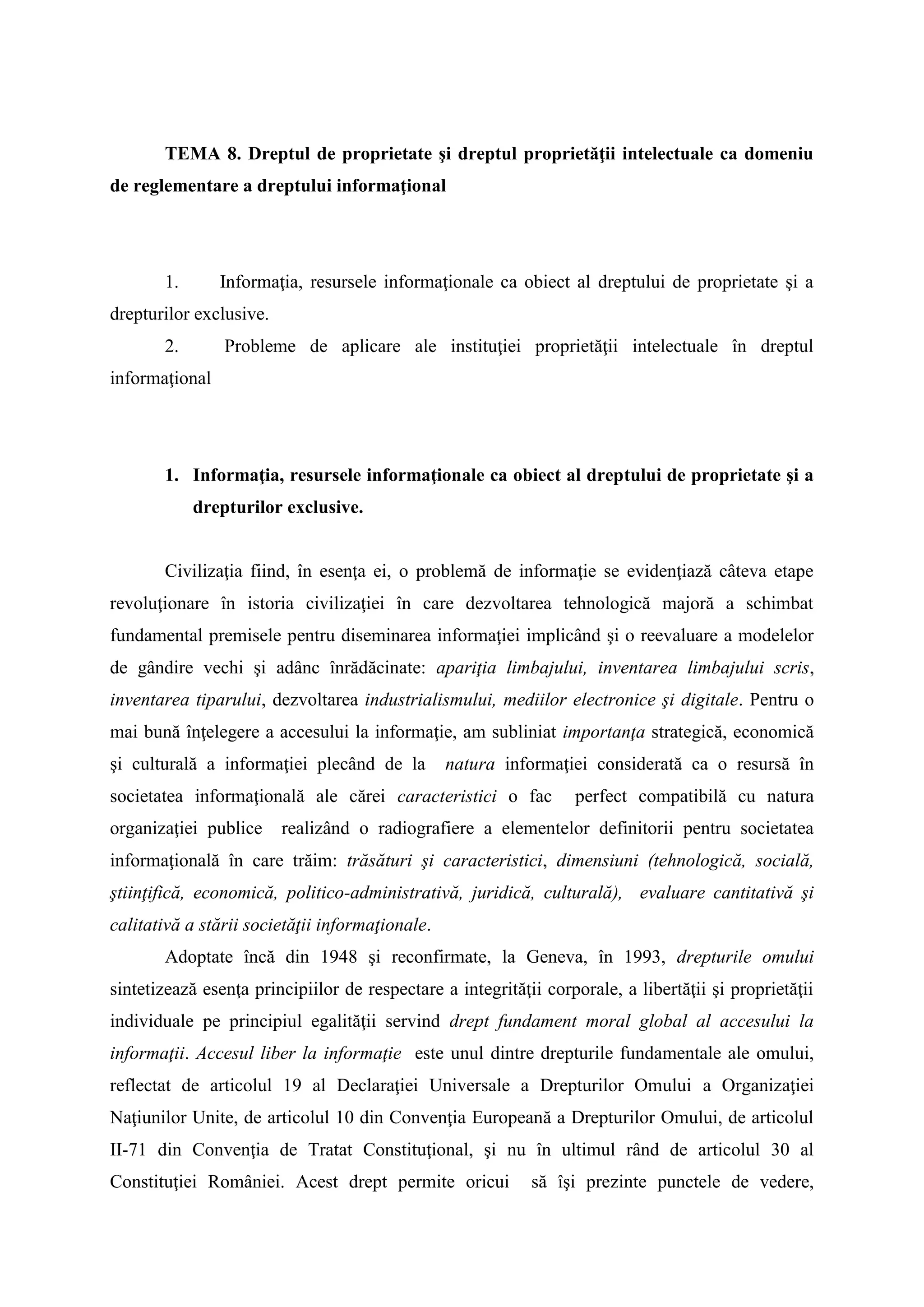 TEMA 8. Dreptul de proprietate şi dreptul proprietăţii intelectuale ca domeniu
de reglementare a dreptului informaţional
1. Informaţia, resursele informaţionale ca obiect al dreptului de proprietate şi a
drepturilor exclusive.
2. Probleme de aplicare ale instituţiei proprietăţii intelectuale în dreptul
informaţional
1. Informaţia, resursele informaţionale ca obiect al dreptului de proprietate şi a
drepturilor exclusive.
Civilizaţia fiind, în esenţa ei, o problemă de informaţie se evidenţiază câteva etape
revoluţionare în istoria civilizaţiei în care dezvoltarea tehnologică majoră a schimbat
fundamental premisele pentru diseminarea informaţiei implicând şi o reevaluare a modelelor
de gândire vechi şi adânc înrădăcinate: apariţia limbajului, inventarea limbajului scris,
inventarea tiparului, dezvoltarea industrialismului, mediilor electronice şi digitale. Pentru o
mai bună înţelegere a accesului la informaţie, am subliniat importanţa strategică, economică
şi culturală a informaţiei plecând de la natura informaţiei considerată ca o resursă în
societatea informaţională ale cărei caracteristici o fac perfect compatibilă cu natura
organizaţiei publice realizând o radiografiere a elementelor definitorii pentru societatea
informaţională în care trăim: trăsături şi caracteristici, dimensiuni (tehnologică, socială,
ştiinţifică, economică, politico-administrativă, juridică, culturală), evaluare cantitativă şi
calitativă a stării societăţii informaţionale.
Adoptate încă din 1948 şi reconfirmate, la Geneva, în 1993, drepturile omului
sintetizează esenţa principiilor de respectare a integrităţii corporale, a libertăţii şi proprietăţii
individuale pe principiul egalităţii servind drept fundament moral global al accesului la
informaţii. Accesul liber la informaţie este unul dintre drepturile fundamentale ale omului,
reflectat de articolul 19 al Declaraţiei Universale a Drepturilor Omului a Organizaţiei
Naţiunilor Unite, de articolul 10 din Convenţia Europeană a Drepturilor Omului, de articolul
II-71 din Convenţia de Tratat Constituţional, şi nu în ultimul rând de articolul 30 al
Constituţiei României. Acest drept permite oricui să îşi prezinte punctele de vedere,
 