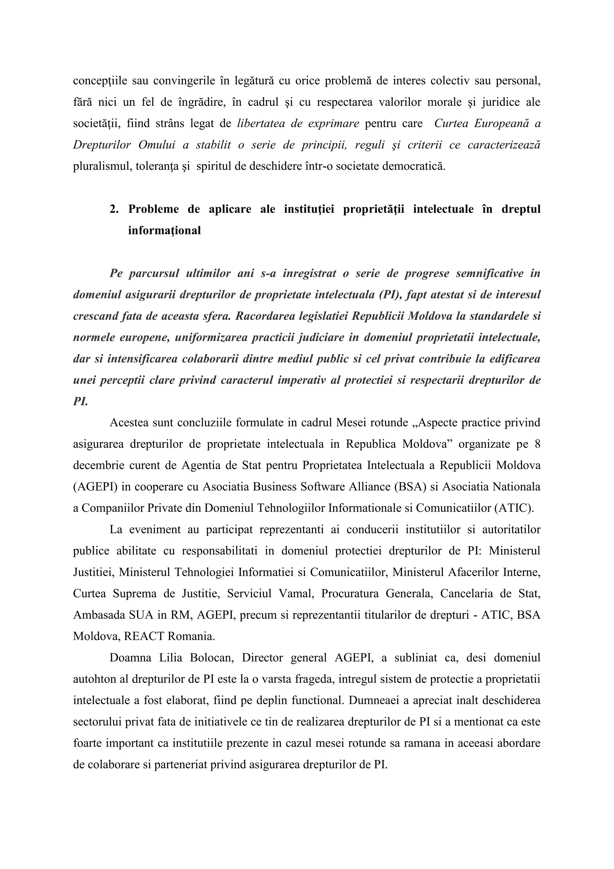 concepţiile sau convingerile în legătură cu orice problemă de interes colectiv sau personal,
fără nici un fel de îngrădire, în cadrul şi cu respectarea valorilor morale şi juridice ale
societăţii, fiind strâns legat de libertatea de exprimare pentru care Curtea Europeană a
Drepturilor Omului a stabilit o serie de principii, reguli şi criterii ce caracterizează
pluralismul, toleranţa şi spiritul de deschidere într-o societate democratică.
2. Probleme de aplicare ale instituţiei proprietăţii intelectuale în dreptul
informaţional
Pe parcursul ultimilor ani s-a inregistrat o serie de progrese semnificative in
domeniul asigurarii drepturilor de proprietate intelectuala (PI), fapt atestat si de interesul
crescand fata de aceasta sfera. Racordarea legislatiei Republicii Moldova la standardele si
normele europene, uniformizarea practicii judiciare in domeniul proprietatii intelectuale,
dar si intensificarea colaborarii dintre mediul public si cel privat contribuie la edificarea
unei perceptii clare privind caracterul imperativ al protectiei si respectarii drepturilor de
PI.
Acestea sunt concluziile formulate in cadrul Mesei rotunde „Aspecte practice privind
asigurarea drepturilor de proprietate intelectuala in Republica Moldova” organizate pe 8
decembrie curent de Agentia de Stat pentru Proprietatea Intelectuala a Republicii Moldova
(AGEPI) in cooperare cu Asociatia Business Software Alliance (BSA) si Asociatia Nationala
a Companiilor Private din Domeniul Tehnologiilor Informationale si Comunicatiilor (ATIC).
La eveniment au participat reprezentanti ai conducerii institutiilor si autoritatilor
publice abilitate cu responsabilitati in domeniul protectiei drepturilor de PI: Ministerul
Justitiei, Ministerul Tehnologiei Informatiei si Comunicatiilor, Ministerul Afacerilor Interne,
Curtea Suprema de Justitie, Serviciul Vamal, Procuratura Generala, Cancelaria de Stat,
Ambasada SUA in RM, AGEPI, precum si reprezentantii titularilor de drepturi - ATIC, BSA
Moldova, REACT Romania.
Doamna Lilia Bolocan, Director general AGEPI, a subliniat ca, desi domeniul
autohton al drepturilor de PI este la o varsta frageda, intregul sistem de protectie a proprietatii
intelectuale a fost elaborat, fiind pe deplin functional. Dumneaei a apreciat inalt deschiderea
sectorului privat fata de initiativele ce tin de realizarea drepturilor de PI si a mentionat ca este
foarte important ca institutiile prezente in cazul mesei rotunde sa ramana in aceeasi abordare
de colaborare si parteneriat privind asigurarea drepturilor de PI.
 