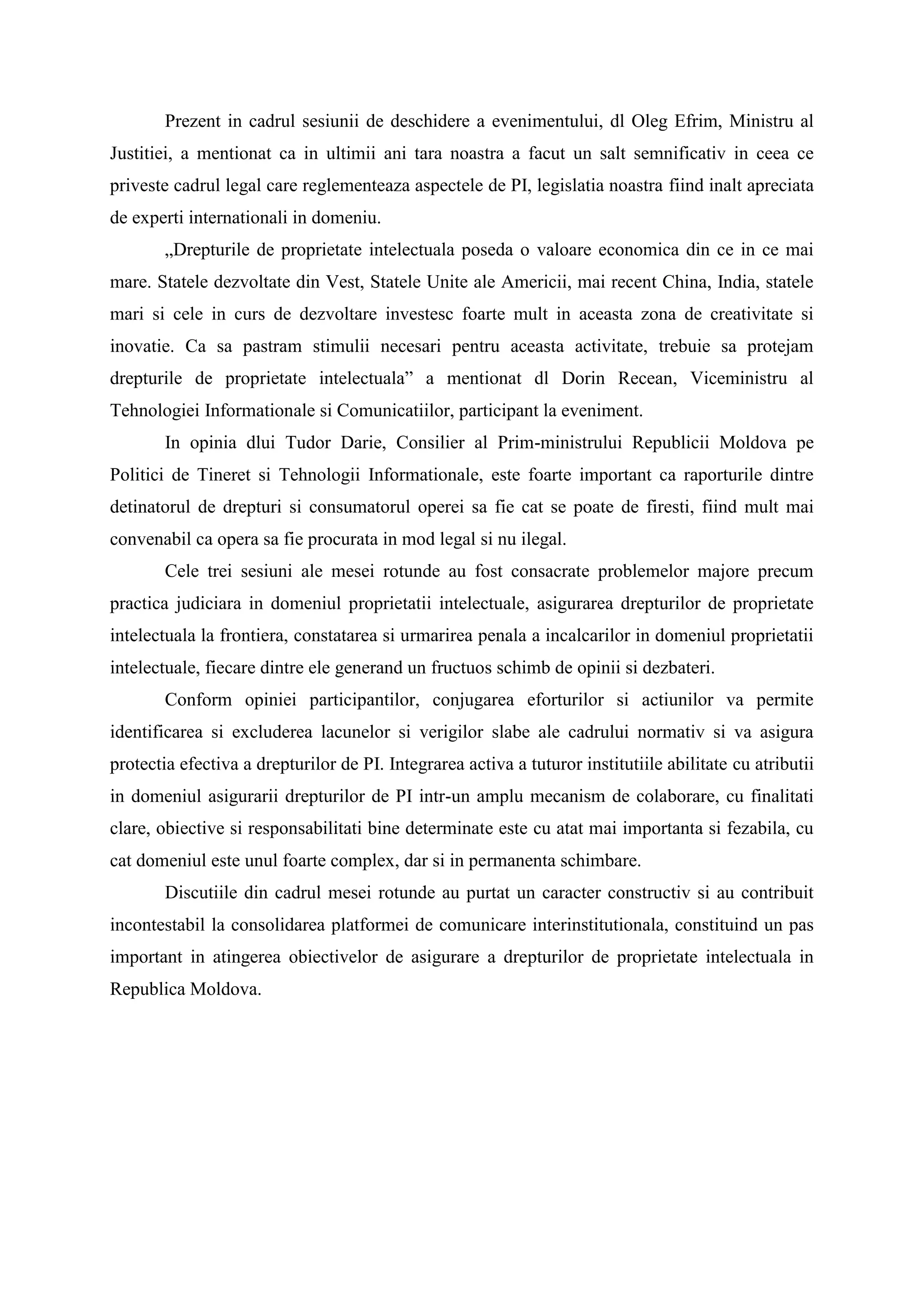 Prezent in cadrul sesiunii de deschidere a evenimentului, dl Oleg Efrim, Ministru al
Justitiei, a mentionat ca in ultimii ani tara noastra a facut un salt semnificativ in ceea ce
priveste cadrul legal care reglementeaza aspectele de PI, legislatia noastra fiind inalt apreciata
de experti internationali in domeniu.
„Drepturile de proprietate intelectuala poseda o valoare economica din ce in ce mai
mare. Statele dezvoltate din Vest, Statele Unite ale Americii, mai recent China, India, statele
mari si cele in curs de dezvoltare investesc foarte mult in aceasta zona de creativitate si
inovatie. Ca sa pastram stimulii necesari pentru aceasta activitate, trebuie sa protejam
drepturile de proprietate intelectuala” a mentionat dl Dorin Recean, Viceministru al
Tehnologiei Informationale si Comunicatiilor, participant la eveniment.
In opinia dlui Tudor Darie, Consilier al Prim-ministrului Republicii Moldova pe
Politici de Tineret si Tehnologii Informationale, este foarte important ca raporturile dintre
detinatorul de drepturi si consumatorul operei sa fie cat se poate de firesti, fiind mult mai
convenabil ca opera sa fie procurata in mod legal si nu ilegal.
Cele trei sesiuni ale mesei rotunde au fost consacrate problemelor majore precum
practica judiciara in domeniul proprietatii intelectuale, asigurarea drepturilor de proprietate
intelectuala la frontiera, constatarea si urmarirea penala a incalcarilor in domeniul proprietatii
intelectuale, fiecare dintre ele generand un fructuos schimb de opinii si dezbateri.
Conform opiniei participantilor, conjugarea eforturilor si actiunilor va permite
identificarea si excluderea lacunelor si verigilor slabe ale cadrului normativ si va asigura
protectia efectiva a drepturilor de PI. Integrarea activa a tuturor institutiile abilitate cu atributii
in domeniul asigurarii drepturilor de PI intr-un amplu mecanism de colaborare, cu finalitati
clare, obiective si responsabilitati bine determinate este cu atat mai importanta si fezabila, cu
cat domeniul este unul foarte complex, dar si in permanenta schimbare.
Discutiile din cadrul mesei rotunde au purtat un caracter constructiv si au contribuit
incontestabil la consolidarea platformei de comunicare interinstitutionala, constituind un pas
important in atingerea obiectivelor de asigurare a drepturilor de proprietate intelectuala in
Republica Moldova.
 