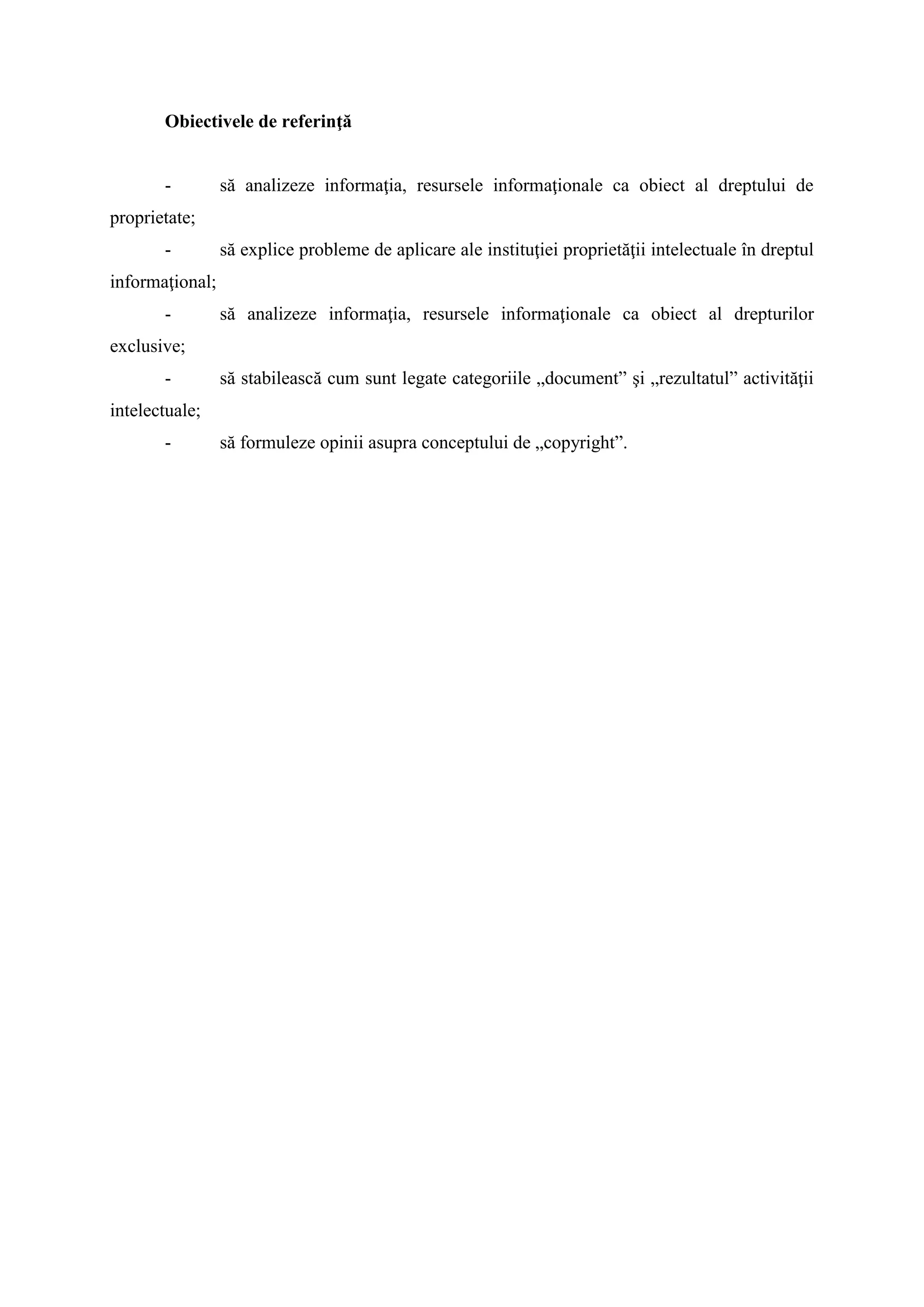 Obiectivele de referinţă
- să analizeze informaţia, resursele informaţionale ca obiect al dreptului de
proprietate;
- să explice probleme de aplicare ale instituţiei proprietăţii intelectuale în dreptul
informaţional;
- să analizeze informaţia, resursele informaţionale ca obiect al drepturilor
exclusive;
- să stabilească cum sunt legate categoriile „document” şi „rezultatul” activităţii
intelectuale;
- să formuleze opinii asupra conceptului de „copyright”.
 