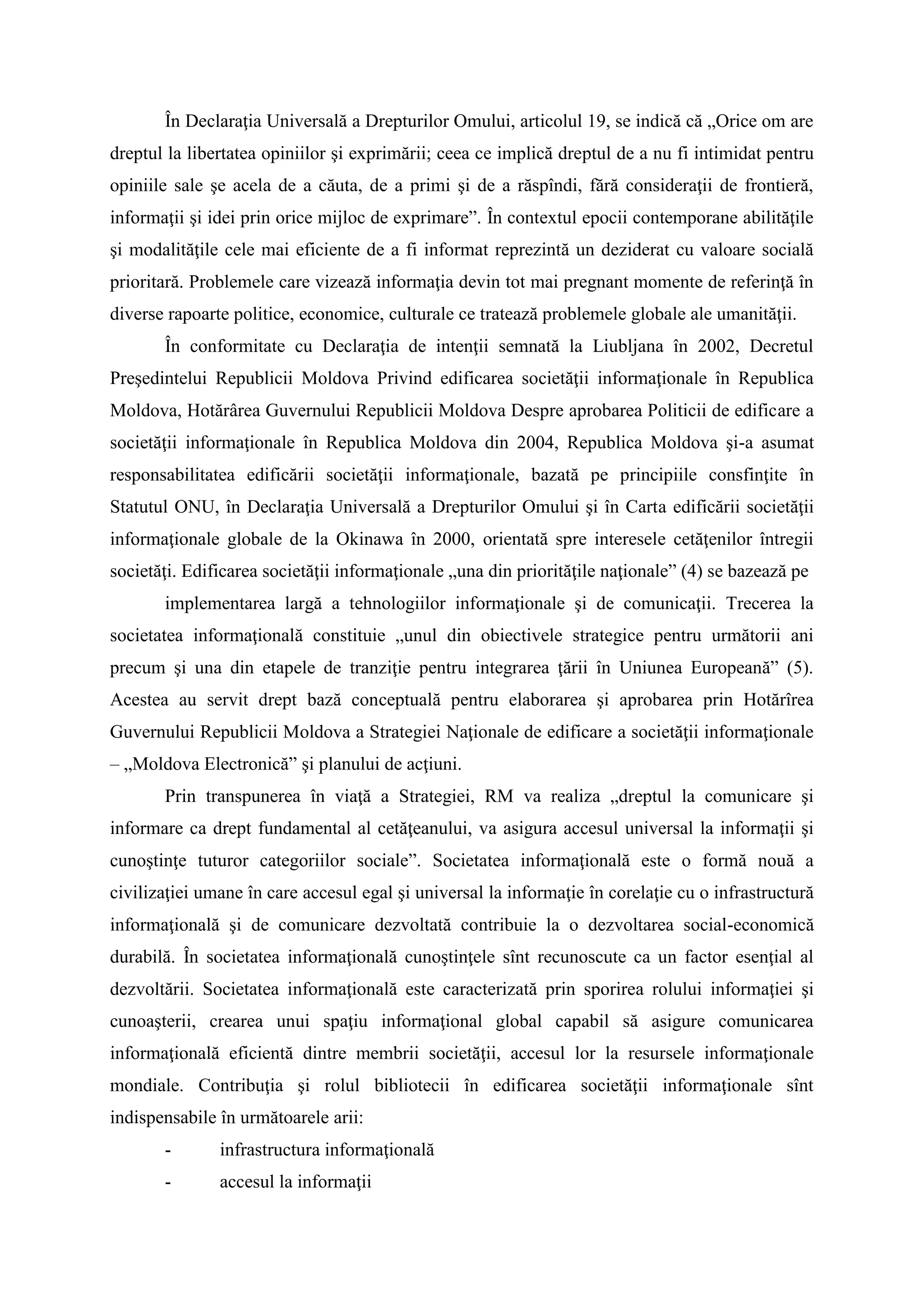 În Declaraţia Universală a Drepturilor Omului, articolul 19, se indică că „Orice om are
dreptul la libertatea opiniilor şi exprimării; ceea ce implică dreptul de a nu fi intimidat pentru
opiniile sale şe acela de a căuta, de a primi şi de a răspîndi, fără consideraţii de frontieră,
informaţii şi idei prin orice mijloc de exprimare”. În contextul epocii contemporane abilităţile
şi modalităţile cele mai eficiente de a fi informat reprezintă un deziderat cu valoare socială
prioritară. Problemele care vizează informaţia devin tot mai pregnant momente de referinţă în
diverse rapoarte politice, economice, culturale ce tratează problemele globale ale umanităţii.
În conformitate cu Declaraţia de intenţii semnată la Liubljana în 2002, Decretul
Preşedintelui Republicii Moldova Privind edificarea societăţii informaţionale în Republica
Moldova, Hotărârea Guvernului Republicii Moldova Despre aprobarea Politicii de edificare a
societăţii informaţionale în Republica Moldova din 2004, Republica Moldova şi-a asumat
responsabilitatea edificării societăţii informaţionale, bazată pe principiile consfinţite în
Statutul ONU, în Declaraţia Universală a Drepturilor Omului şi în Carta edificării societăţii
informaţionale globale de la Okinawa în 2000, orientată spre interesele cetăţenilor întregii
societăţi. Edificarea societăţii informaţionale „una din priorităţile naţionale” (4) se bazează pe
implementarea largă a tehnologiilor informaţionale şi de comunicaţii. Trecerea la
societatea informaţională constituie „unul din obiectivele strategice pentru următorii ani
precum şi una din etapele de tranziţie pentru integrarea ţării în Uniunea Europeană” (5).
Acestea au servit drept bază conceptuală pentru elaborarea şi aprobarea prin Hotărîrea
Guvernului Republicii Moldova a Strategiei Naţionale de edificare a societăţii informaţionale
– „Moldova Electronică” şi planului de acţiuni.
Prin transpunerea în viaţă a Strategiei, RM va realiza „dreptul la comunicare şi
informare ca drept fundamental al cetăţeanului, va asigura accesul universal la informaţii şi
cunoştinţe tuturor categoriilor sociale”. Societatea informaţională este o formă nouă a
civilizaţiei umane în care accesul egal şi universal la informaţie în corelaţie cu o infrastructură
informaţională şi de comunicare dezvoltată contribuie la o dezvoltarea social-economică
durabilă. În societatea informaţională cunoştinţele sînt recunoscute ca un factor esenţial al
dezvoltării. Societatea informaţională este caracterizată prin sporirea rolului informaţiei şi
cunoaşterii, crearea unui spaţiu informaţional global capabil să asigure comunicarea
informaţională eficientă dintre membrii societăţii, accesul lor la resursele informaţionale
mondiale. Contribuţia şi rolul bibliotecii în edificarea societăţii informaţionale sînt
indispensabile în următoarele arii:
- infrastructura informaţională
- accesul la informaţii
 