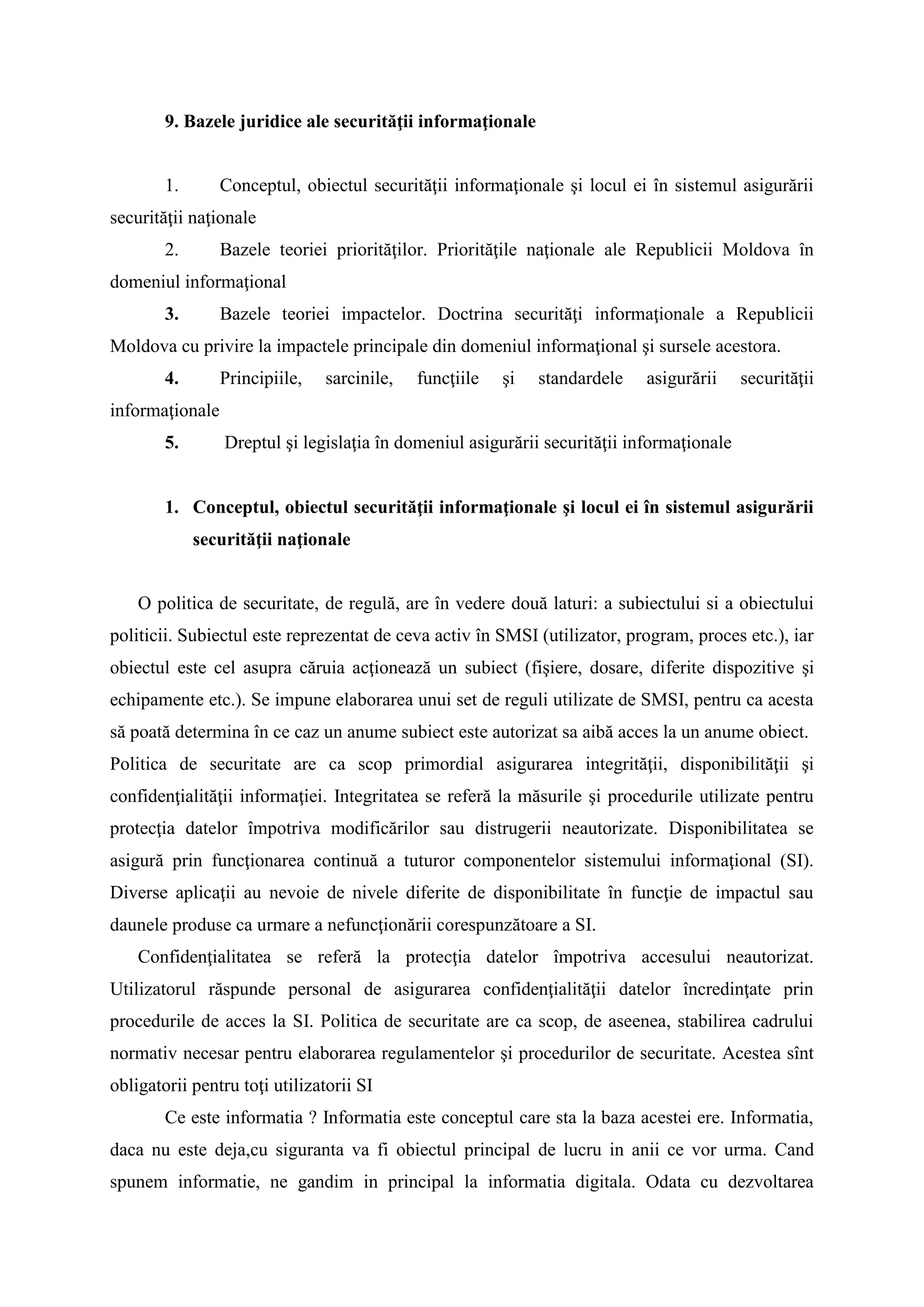 9. Bazele juridice ale securităţii informaţionale
1. Conceptul, obiectul securităţii informaţionale şi locul ei în sistemul asigurării
securităţii naţionale
2. Bazele teoriei priorităţilor. Priorităţile naţionale ale Republicii Moldova în
domeniul informaţional
3. Bazele teoriei impactelor. Doctrina securităţi informaţionale a Republicii
Moldova cu privire la impactele principale din domeniul informaţional şi sursele acestora.
4. Principiile, sarcinile, funcţiile şi standardele asigurării securităţii
informaţionale
5. Dreptul şi legislaţia în domeniul asigurării securităţii informaţionale
1. Conceptul, obiectul securităţii informaţionale şi locul ei în sistemul asigurării
securităţii naţionale
O politica de securitate, de regulă, are în vedere două laturi: a subiectului si a obiectului
politicii. Subiectul este reprezentat de ceva activ în SMSI (utilizator, program, proces etc.), iar
obiectul este cel asupra căruia acţionează un subiect (fişiere, dosare, diferite dispozitive şi
echipamente etc.). Se impune elaborarea unui set de reguli utilizate de SMSI, pentru ca acesta
să poată determina în ce caz un anume subiect este autorizat sa aibă acces la un anume obiect.
Politica de securitate are ca scop primordial asigurarea integrităţii, disponibilităţii şi
confidenţialităţii informaţiei. Integritatea se referă la măsurile şi procedurile utilizate pentru
protecţia datelor împotriva modificărilor sau distrugerii neautorizate. Disponibilitatea se
asigură prin funcţionarea continuă a tuturor componentelor sistemului informaţional (SI).
Diverse aplicaţii au nevoie de nivele diferite de disponibilitate în funcţie de impactul sau
daunele produse ca urmare a nefuncţionării corespunzătoare a SI.
Confidenţialitatea se referă la protecţia datelor împotriva accesului neautorizat.
Utilizatorul răspunde personal de asigurarea confidenţialităţii datelor încredinţate prin
procedurile de acces la SI. Politica de securitate are ca scop, de aseenea, stabilirea cadrului
normativ necesar pentru elaborarea regulamentelor şi procedurilor de securitate. Acestea sînt
obligatorii pentru toţi utilizatorii SI
Ce este informatia ? Informatia este conceptul care sta la baza acestei ere. Informatia,
daca nu este deja,cu siguranta va fi obiectul principal de lucru in anii ce vor urma. Cand
spunem informatie, ne gandim in principal la informatia digitala. Odata cu dezvoltarea
 
