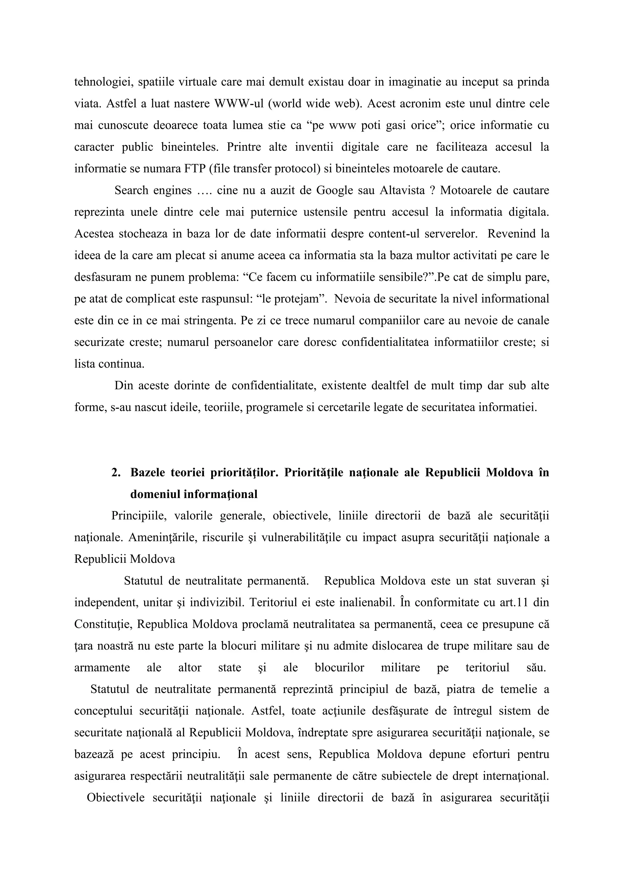 tehnologiei, spatiile virtuale care mai demult existau doar in imaginatie au inceput sa prinda
viata. Astfel a luat nastere WWW-ul (world wide web). Acest acronim este unul dintre cele
mai cunoscute deoarece toata lumea stie ca “pe www poti gasi orice”; orice informatie cu
caracter public bineinteles. Printre alte inventii digitale care ne faciliteaza accesul la
informatie se numara FTP (file transfer protocol) si bineinteles motoarele de cautare.
Search engines …. cine nu a auzit de Google sau Altavista ? Motoarele de cautare
reprezinta unele dintre cele mai puternice ustensile pentru accesul la informatia digitala.
Acestea stocheaza in baza lor de date informatii despre content-ul serverelor. Revenind la
ideea de la care am plecat si anume aceea ca informatia sta la baza multor activitati pe care le
desfasuram ne punem problema: “Ce facem cu informatiile sensibile?”.Pe cat de simplu pare,
pe atat de complicat este raspunsul: “le protejam”. Nevoia de securitate la nivel informational
este din ce in ce mai stringenta. Pe zi ce trece numarul companiilor care au nevoie de canale
securizate creste; numarul persoanelor care doresc confidentialitatea informatiilor creste; si
lista continua.
Din aceste dorinte de confidentialitate, existente dealtfel de mult timp dar sub alte
forme, s-au nascut ideile, teoriile, programele si cercetarile legate de securitatea informatiei.
2. Bazele teoriei priorităţilor. Priorităţile naţionale ale Republicii Moldova în
domeniul informaţional
Principiile, valorile generale, obiectivele, liniile directorii de bază ale securităţii
naţionale. Ameninţările, riscurile şi vulnerabilităţile cu impact asupra securităţii naţionale a
Republicii Moldova
Statutul de neutralitate permanentă. Republica Moldova este un stat suveran şi
independent, unitar şi indivizibil. Teritoriul ei este inalienabil. În conformitate cu art.11 din
Constituţie, Republica Moldova proclamă neutralitatea sa permanentă, ceea ce presupune că
ţara noastră nu este parte la blocuri militare şi nu admite dislocarea de trupe militare sau de
armamente ale altor state şi ale blocurilor militare pe teritoriul său.
Statutul de neutralitate permanentă reprezintă principiul de bază, piatra de temelie a
conceptului securităţii naţionale. Astfel, toate acţiunile desfăşurate de întregul sistem de
securitate naţională al Republicii Moldova, îndreptate spre asigurarea securităţii naţionale, se
bazează pe acest principiu. În acest sens, Republica Moldova depune eforturi pentru
asigurarea respectării neutralităţii sale permanente de către subiectele de drept internaţional.
Obiectivele securităţii naţionale şi liniile directorii de bază în asigurarea securităţii
 