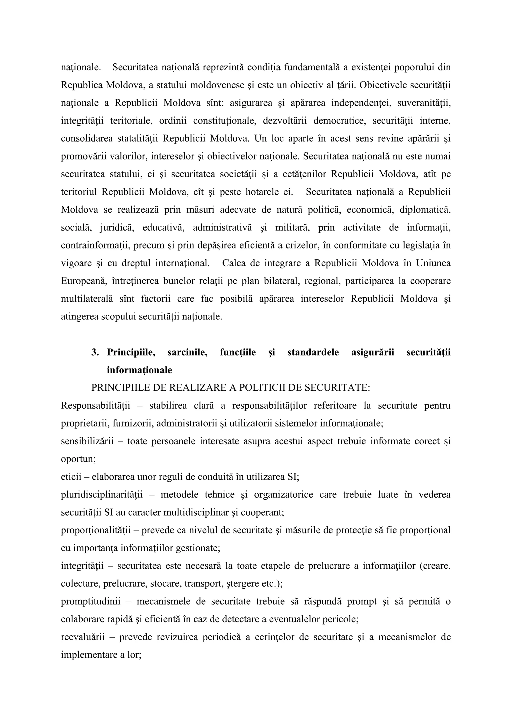 naţionale. Securitatea naţională reprezintă condiţia fundamentală a existenţei poporului din
Republica Moldova, a statului moldovenesc şi este un obiectiv al ţării. Obiectivele securităţii
naţionale a Republicii Moldova sînt: asigurarea şi apărarea independenţei, suveranităţii,
integrităţii teritoriale, ordinii constituţionale, dezvoltării democratice, securităţii interne,
consolidarea statalităţii Republicii Moldova. Un loc aparte în acest sens revine apărării şi
promovării valorilor, intereselor şi obiectivelor naţionale. Securitatea naţională nu este numai
securitatea statului, ci şi securitatea societăţii şi a cetăţenilor Republicii Moldova, atît pe
teritoriul Republicii Moldova, cît şi peste hotarele ei. Securitatea naţională a Republicii
Moldova se realizează prin măsuri adecvate de natură politică, economică, diplomatică,
socială, juridică, educativă, administrativă şi militară, prin activitate de informaţii,
contrainformaţii, precum şi prin depăşirea eficientă a crizelor, în conformitate cu legislaţia în
vigoare şi cu dreptul internaţional. Calea de integrare a Republicii Moldova în Uniunea
Europeană, întreţinerea bunelor relaţii pe plan bilateral, regional, participarea la cooperare
multilaterală sînt factorii care fac posibilă apărarea intereselor Republicii Moldova şi
atingerea scopului securităţii naţionale.
3. Principiile, sarcinile, funcţiile şi standardele asigurării securităţii
informaţionale
PRINCIPIILE DE REALIZARE A POLITICII DE SECURITATE:
Responsabilităţii – stabilirea clară a responsabilităţilor referitoare la securitate pentru
proprietarii, furnizorii, administratorii şi utilizatorii sistemelor informaţionale;
sensibilizării – toate persoanele interesate asupra acestui aspect trebuie informate corect şi
oportun;
eticii – elaborarea unor reguli de conduită în utilizarea SI;
pluridisciplinarităţii – metodele tehnice şi organizatorice care trebuie luate în vederea
securităţii SI au caracter multidisciplinar şi cooperant;
proporţionalităţii – prevede ca nivelul de securitate şi măsurile de protecţie să fie proporţional
cu importanţa informaţiilor gestionate;
integrităţii – securitatea este necesară la toate etapele de prelucrare a informaţiilor (creare,
colectare, prelucrare, stocare, transport, ştergere etc.);
promptitudinii – mecanismele de securitate trebuie să răspundă prompt şi să permită o
colaborare rapidă şi eficientă în caz de detectare a eventualelor pericole;
reevaluării – prevede revizuirea periodică a cerinţelor de securitate şi a mecanismelor de
implementare a lor;
 