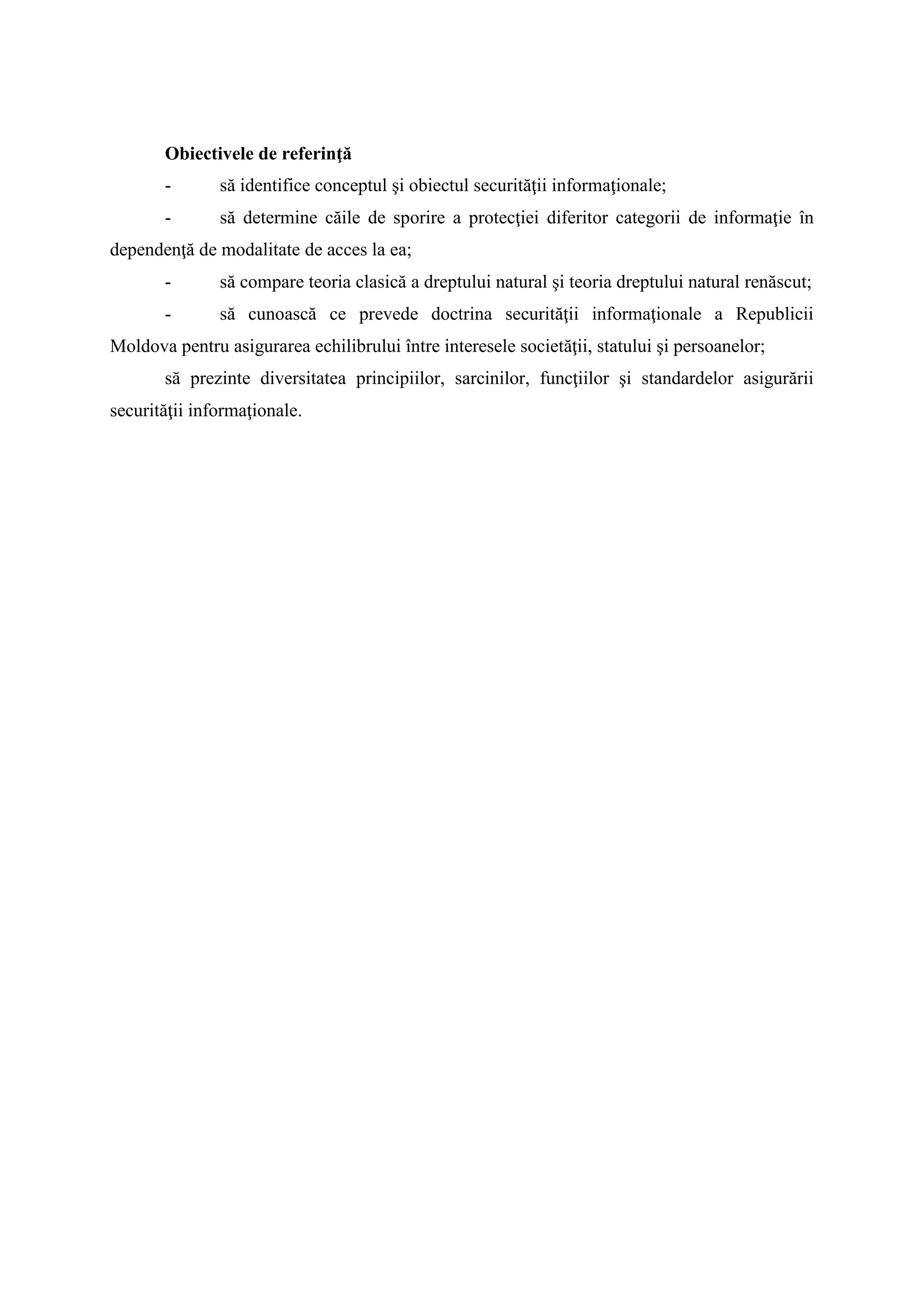 Obiectivele de referinţă
- să identifice conceptul şi obiectul securităţii informaţionale;
- să determine căile de sporire a protecţiei diferitor categorii de informaţie în
dependenţă de modalitate de acces la ea;
- să compare teoria clasică a dreptului natural şi teoria dreptului natural renăscut;
- să cunoască ce prevede doctrina securităţii informaţionale a Republicii
Moldova pentru asigurarea echilibrului între interesele societăţii, statului şi persoanelor;
să prezinte diversitatea principiilor, sarcinilor, funcţiilor şi standardelor asigurării
securităţii informaţionale.
 