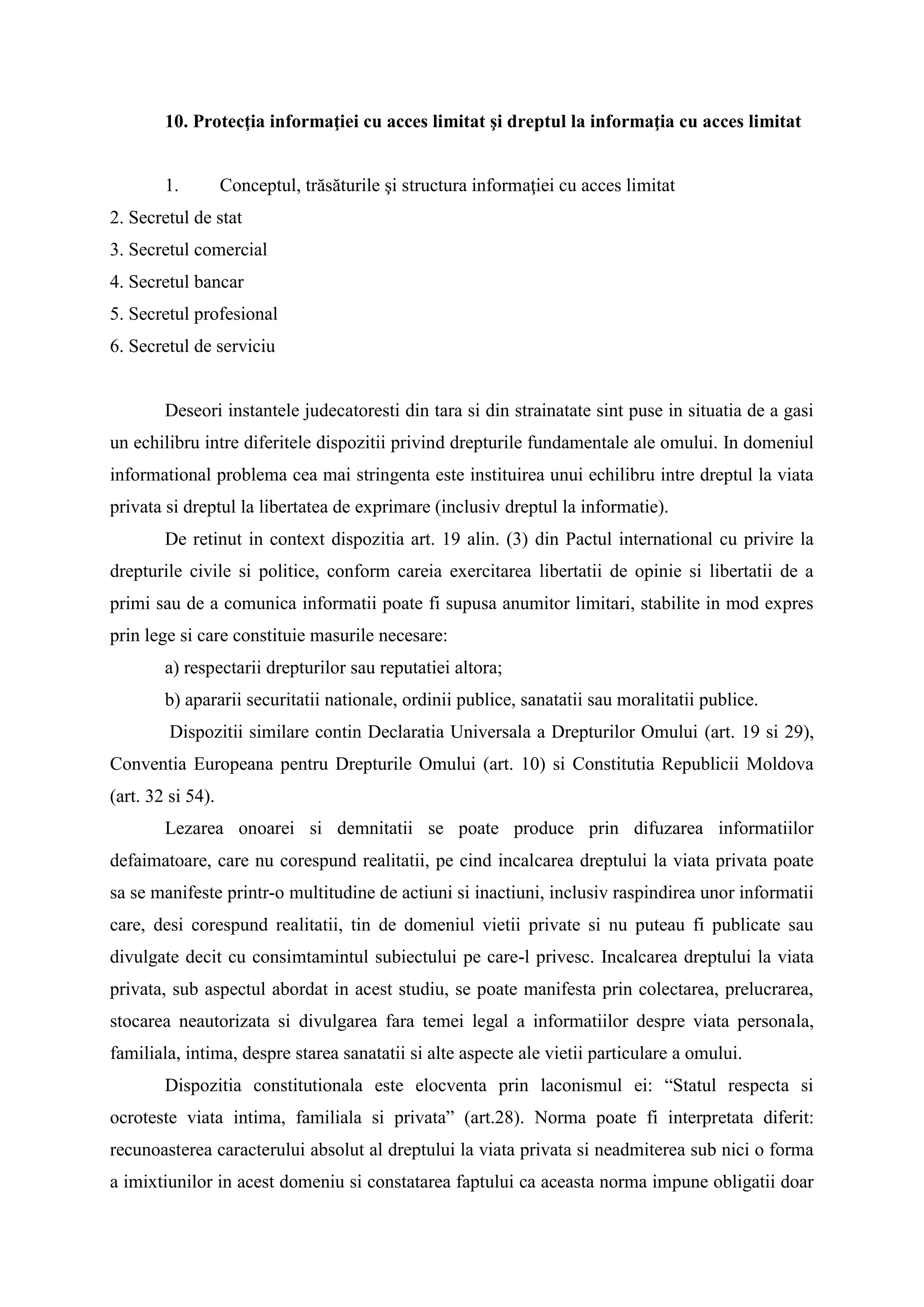 10. Protecţia informaţiei cu acces limitat şi dreptul la informaţia cu acces limitat
1. Conceptul, trăsăturile şi structura informaţiei cu acces limitat
2. Secretul de stat
3. Secretul comercial
4. Secretul bancar
5. Secretul profesional
6. Secretul de serviciu
Deseori instantele judecatoresti din tara si din strainatate sint puse in situatia de a gasi
un echilibru intre diferitele dispozitii privind drepturile fundamentale ale omului. In domeniul
informational problema cea mai stringenta este instituirea unui echilibru intre dreptul la viata
privata si dreptul la libertatea de exprimare (inclusiv dreptul la informatie).
De retinut in context dispozitia art. 19 alin. (3) din Pactul international cu privire la
drepturile civile si politice, conform careia exercitarea libertatii de opinie si libertatii de a
primi sau de a comunica informatii poate fi supusa anumitor limitari, stabilite in mod expres
prin lege si care constituie masurile necesare:
a) respectarii drepturilor sau reputatiei altora;
b) apararii securitatii nationale, ordinii publice, sanatatii sau moralitatii publice.
Dispozitii similare contin Declaratia Universala a Drepturilor Omului (art. 19 si 29),
Conventia Europeana pentru Drepturile Omului (art. 10) si Constitutia Republicii Moldova
(art. 32 si 54).
Lezarea onoarei si demnitatii se poate produce prin difuzarea informatiilor
defaimatoare, care nu corespund realitatii, pe cind incalcarea dreptului la viata privata poate
sa se manifeste printr-o multitudine de actiuni si inactiuni, inclusiv raspindirea unor informatii
care, desi corespund realitatii, tin de domeniul vietii private si nu puteau fi publicate sau
divulgate decit cu consimtamintul subiectului pe care-l privesc. Incalcarea dreptului la viata
privata, sub aspectul abordat in acest studiu, se poate manifesta prin colectarea, prelucrarea,
stocarea neautorizata si divulgarea fara temei legal a informatiilor despre viata personala,
familiala, intima, despre starea sanatatii si alte aspecte ale vietii particulare a omului.
Dispozitia constitutionala este elocventa prin laconismul ei: “Statul respecta si
ocroteste viata intima, familiala si privata” (art.28). Norma poate fi interpretata diferit:
recunoasterea caracterului absolut al dreptului la viata privata si neadmiterea sub nici o forma
a imixtiunilor in acest domeniu si constatarea faptului ca aceasta norma impune obligatii doar
 