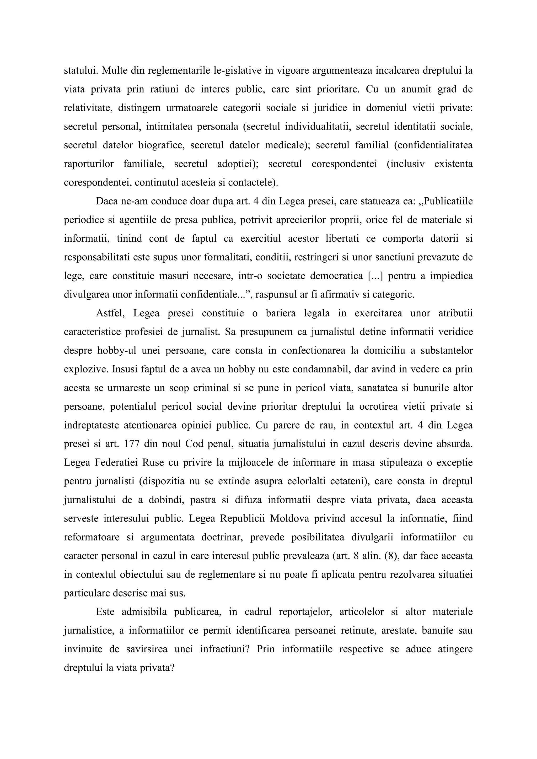 statului. Multe din reglementarile le-gislative in vigoare argumenteaza incalcarea dreptului la
viata privata prin ratiuni de interes public, care sint prioritare. Cu un anumit grad de
relativitate, distingem urmatoarele categorii sociale si juridice in domeniul vietii private:
secretul personal, intimitatea personala (secretul individualitatii, secretul identitatii sociale,
secretul datelor biografice, secretul datelor medicale); secretul familial (confidentialitatea
raporturilor familiale, secretul adoptiei); secretul corespondentei (inclusiv existenta
corespondentei, continutul acesteia si contactele).
Daca ne-am conduce doar dupa art. 4 din Legea presei, care statueaza ca: „Publicatiile
periodice si agentiile de presa publica, potrivit aprecierilor proprii, orice fel de materiale si
informatii, tinind cont de faptul ca exercitiul acestor libertati ce comporta datorii si
responsabilitati este supus unor formalitati, conditii, restringeri si unor sanctiuni prevazute de
lege, care constituie masuri necesare, intr-o societate democratica [...] pentru a impiedica
divulgarea unor informatii confidentiale...”, raspunsul ar fi afirmativ si categoric.
Astfel, Legea presei constituie o bariera legala in exercitarea unor atributii
caracteristice profesiei de jurnalist. Sa presupunem ca jurnalistul detine informatii veridice
despre hobby-ul unei persoane, care consta in confectionarea la domiciliu a substantelor
explozive. Insusi faptul de a avea un hobby nu este condamnabil, dar avind in vedere ca prin
acesta se urmareste un scop criminal si se pune in pericol viata, sanatatea si bunurile altor
persoane, potentialul pericol social devine prioritar dreptului la ocrotirea vietii private si
indreptateste atentionarea opiniei publice. Cu parere de rau, in contextul art. 4 din Legea
presei si art. 177 din noul Cod penal, situatia jurnalistului in cazul descris devine absurda.
Legea Federatiei Ruse cu privire la mijloacele de informare in masa stipuleaza o exceptie
pentru jurnalisti (dispozitia nu se extinde asupra celorlalti cetateni), care consta in dreptul
jurnalistului de a dobindi, pastra si difuza informatii despre viata privata, daca aceasta
serveste interesului public. Legea Republicii Moldova privind accesul la informatie, fiind
reformatoare si argumentata doctrinar, prevede posibilitatea divulgarii informatiilor cu
caracter personal in cazul in care interesul public prevaleaza (art. 8 alin. (8), dar face aceasta
in contextul obiectului sau de reglementare si nu poate fi aplicata pentru rezolvarea situatiei
particulare descrise mai sus.
Este admisibila publicarea, in cadrul reportajelor, articolelor si altor materiale
jurnalistice, a informatiilor ce permit identificarea persoanei retinute, arestate, banuite sau
invinuite de savirsirea unei infractiuni? Prin informatiile respective se aduce atingere
dreptului la viata privata?
 