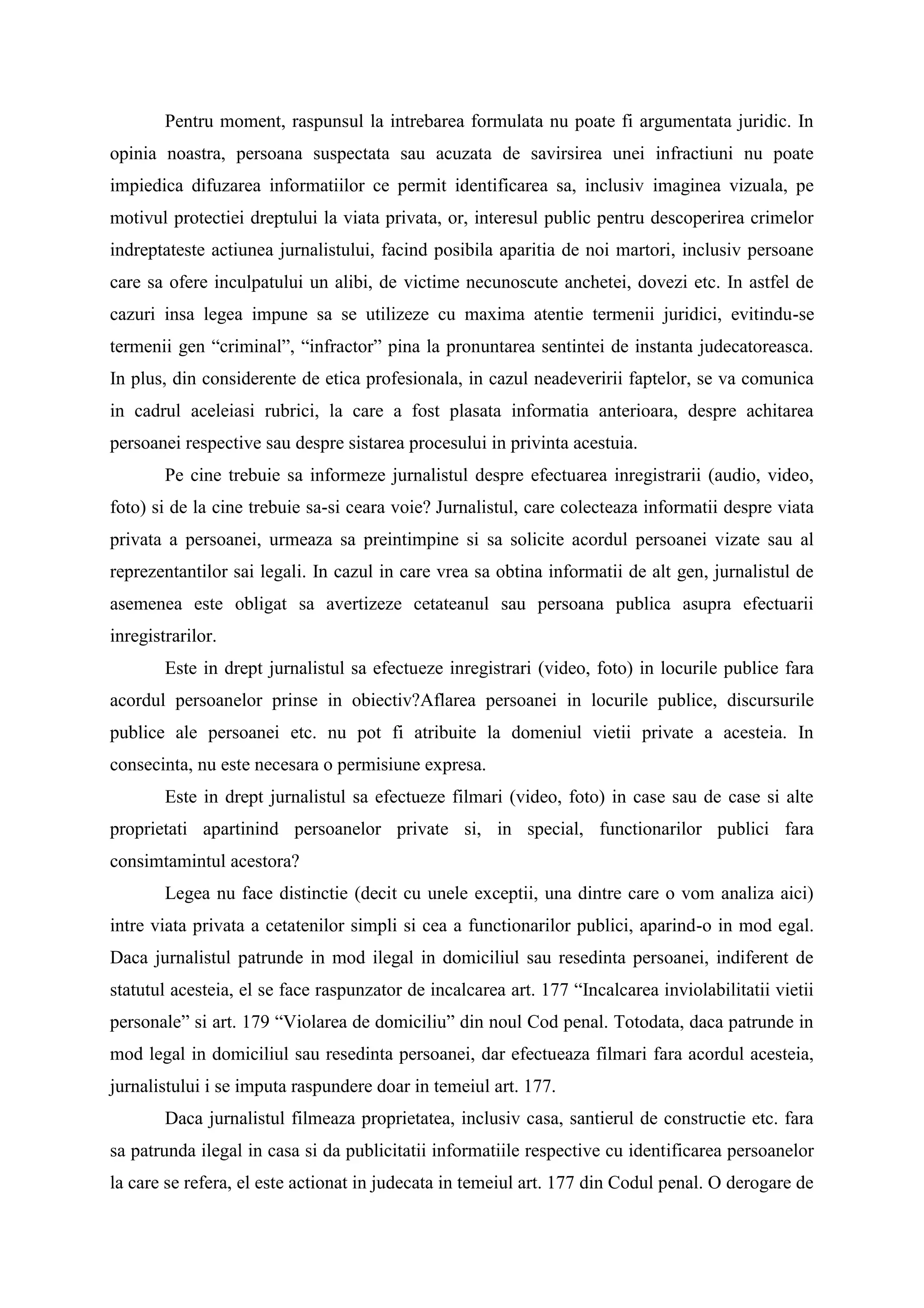 Pentru moment, raspunsul la intrebarea formulata nu poate fi argumentata juridic. In
opinia noastra, persoana suspectata sau acuzata de savirsirea unei infractiuni nu poate
impiedica difuzarea informatiilor ce permit identificarea sa, inclusiv imaginea vizuala, pe
motivul protectiei dreptului la viata privata, or, interesul public pentru descoperirea crimelor
indreptateste actiunea jurnalistului, facind posibila aparitia de noi martori, inclusiv persoane
care sa ofere inculpatului un alibi, de victime necunoscute anchetei, dovezi etc. In astfel de
cazuri insa legea impune sa se utilizeze cu maxima atentie termenii juridici, evitindu-se
termenii gen “criminal”, “infractor” pina la pronuntarea sentintei de instanta judecatoreasca.
In plus, din considerente de etica profesionala, in cazul neadeveririi faptelor, se va comunica
in cadrul aceleiasi rubrici, la care a fost plasata informatia anterioara, despre achitarea
persoanei respective sau despre sistarea procesului in privinta acestuia.
Pe cine trebuie sa informeze jurnalistul despre efectuarea inregistrarii (audio, video,
foto) si de la cine trebuie sa-si ceara voie? Jurnalistul, care colecteaza informatii despre viata
privata a persoanei, urmeaza sa preintimpine si sa solicite acordul persoanei vizate sau al
reprezentantilor sai legali. In cazul in care vrea sa obtina informatii de alt gen, jurnalistul de
asemenea este obligat sa avertizeze cetateanul sau persoana publica asupra efectuarii
inregistrarilor.
Este in drept jurnalistul sa efectueze inregistrari (video, foto) in locurile publice fara
acordul persoanelor prinse in obiectiv?Aflarea persoanei in locurile publice, discursurile
publice ale persoanei etc. nu pot fi atribuite la domeniul vietii private a acesteia. In
consecinta, nu este necesara o permisiune expresa.
Este in drept jurnalistul sa efectueze filmari (video, foto) in case sau de case si alte
proprietati apartinind persoanelor private si, in special, functionarilor publici fara
consimtamintul acestora?
Legea nu face distinctie (decit cu unele exceptii, una dintre care o vom analiza aici)
intre viata privata a cetatenilor simpli si cea a functionarilor publici, aparind-o in mod egal.
Daca jurnalistul patrunde in mod ilegal in domiciliul sau resedinta persoanei, indiferent de
statutul acesteia, el se face raspunzator de incalcarea art. 177 “Incalcarea inviolabilitatii vietii
personale” si art. 179 “Violarea de domiciliu” din noul Cod penal. Totodata, daca patrunde in
mod legal in domiciliul sau resedinta persoanei, dar efectueaza filmari fara acordul acesteia,
jurnalistului i se imputa raspundere doar in temeiul art. 177.
Daca jurnalistul filmeaza proprietatea, inclusiv casa, santierul de constructie etc. fara
sa patrunda ilegal in casa si da publicitatii informatiile respective cu identificarea persoanelor
la care se refera, el este actionat in judecata in temeiul art. 177 din Codul penal. O derogare de
 