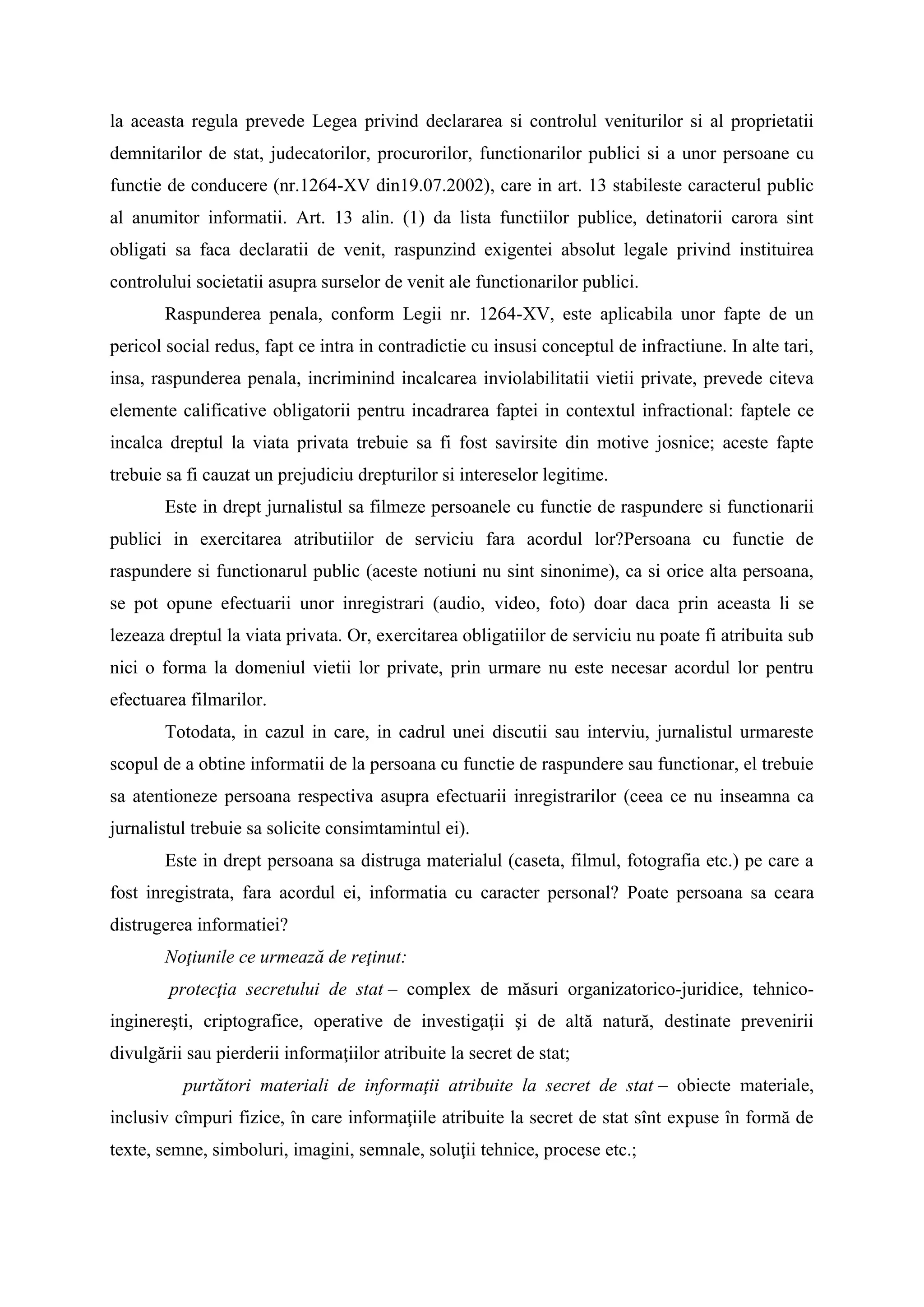 la aceasta regula prevede Legea privind declararea si controlul veniturilor si al proprietatii
demnitarilor de stat, judecatorilor, procurorilor, functionarilor publici si a unor persoane cu
functie de conducere (nr.1264-XV din19.07.2002), care in art. 13 stabileste caracterul public
al anumitor informatii. Art. 13 alin. (1) da lista functiilor publice, detinatorii carora sint
obligati sa faca declaratii de venit, raspunzind exigentei absolut legale privind instituirea
controlului societatii asupra surselor de venit ale functionarilor publici.
Raspunderea penala, conform Legii nr. 1264-XV, este aplicabila unor fapte de un
pericol social redus, fapt ce intra in contradictie cu insusi conceptul de infractiune. In alte tari,
insa, raspunderea penala, incriminind incalcarea inviolabilitatii vietii private, prevede citeva
elemente calificative obligatorii pentru incadrarea faptei in contextul infractional: faptele ce
incalca dreptul la viata privata trebuie sa fi fost savirsite din motive josnice; aceste fapte
trebuie sa fi cauzat un prejudiciu drepturilor si intereselor legitime.
Este in drept jurnalistul sa filmeze persoanele cu functie de raspundere si functionarii
publici in exercitarea atributiilor de serviciu fara acordul lor?Persoana cu functie de
raspundere si functionarul public (aceste notiuni nu sint sinonime), ca si orice alta persoana,
se pot opune efectuarii unor inregistrari (audio, video, foto) doar daca prin aceasta li se
lezeaza dreptul la viata privata. Or, exercitarea obligatiilor de serviciu nu poate fi atribuita sub
nici o forma la domeniul vietii lor private, prin urmare nu este necesar acordul lor pentru
efectuarea filmarilor.
Totodata, in cazul in care, in cadrul unei discutii sau interviu, jurnalistul urmareste
scopul de a obtine informatii de la persoana cu functie de raspundere sau functionar, el trebuie
sa atentioneze persoana respectiva asupra efectuarii inregistrarilor (ceea ce nu inseamna ca
jurnalistul trebuie sa solicite consimtamintul ei).
Este in drept persoana sa distruga materialul (caseta, filmul, fotografia etc.) pe care a
fost inregistrata, fara acordul ei, informatia cu caracter personal? Poate persoana sa ceara
distrugerea informatiei?
Noţiunile ce urmează de reţinut:
protecţia secretului de stat – complex de măsuri organizatorico-juridice, tehnico-
inginereşti, criptografice, operative de investigaţii şi de altă natură, destinate prevenirii
divulgării sau pierderii informaţiilor atribuite la secret de stat;
purtători materiali de informaţii atribuite la secret de stat – obiecte materiale,
inclusiv cîmpuri fizice, în care informaţiile atribuite la secret de stat sînt expuse în formă de
texte, semne, simboluri, imagini, semnale, soluţii tehnice, procese etc.;
 