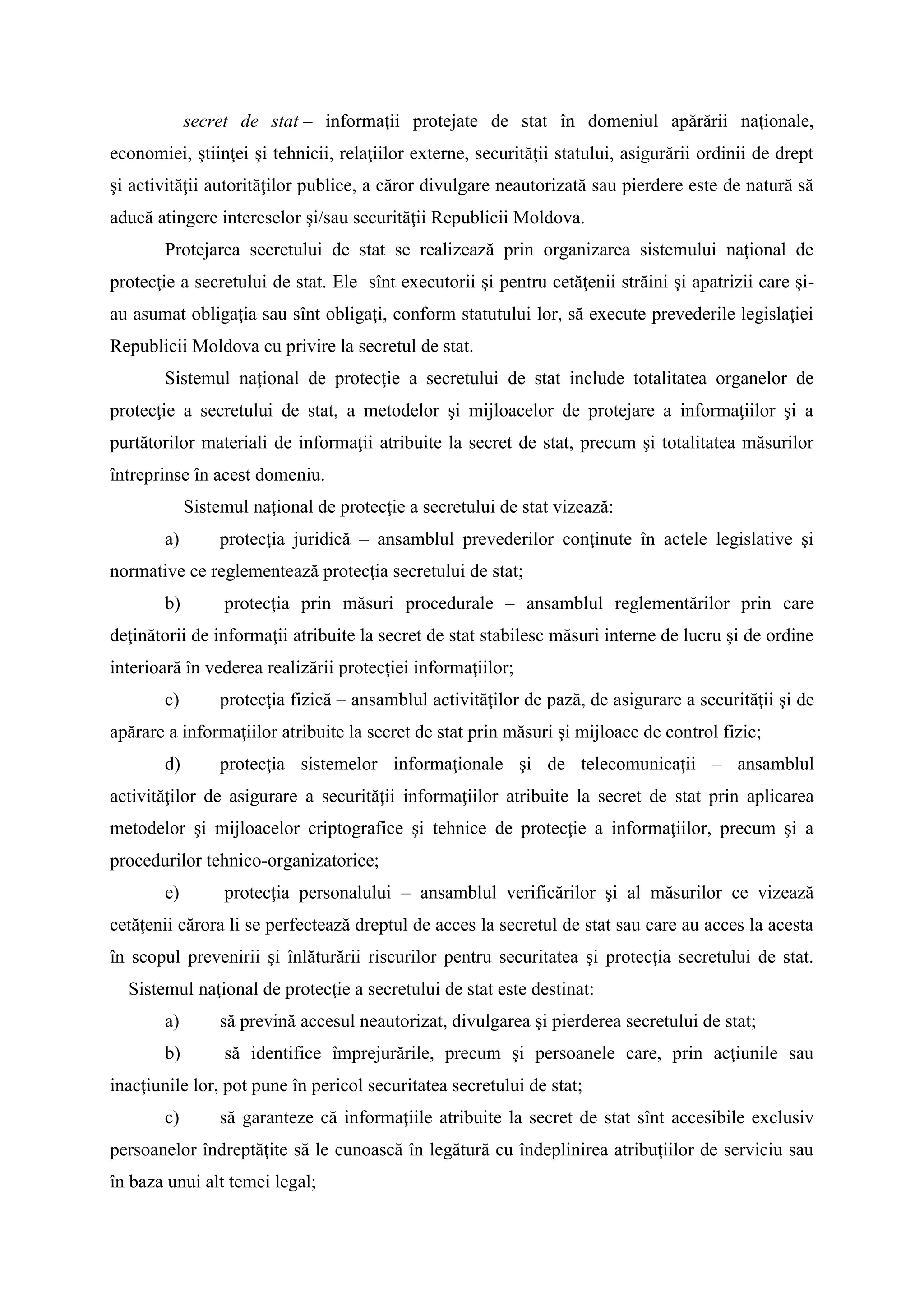 secret de stat – informaţii protejate de stat în domeniul apărării naţionale,
economiei, ştiinţei şi tehnicii, relaţiilor externe, securităţii statului, asigurării ordinii de drept
şi activităţii autorităţilor publice, a căror divulgare neautorizată sau pierdere este de natură să
aducă atingere intereselor şi/sau securităţii Republicii Moldova.
Protejarea secretului de stat se realizează prin organizarea sistemului naţional de
protecţie a secretului de stat. Ele sînt executorii şi pentru cetăţenii străini şi apatrizii care şi-
au asumat obligaţia sau sînt obligaţi, conform statutului lor, să execute prevederile legislaţiei
Republicii Moldova cu privire la secretul de stat.
Sistemul naţional de protecţie a secretului de stat include totalitatea organelor de
protecţie a secretului de stat, a metodelor şi mijloacelor de protejare a informaţiilor şi a
purtătorilor materiali de informaţii atribuite la secret de stat, precum şi totalitatea măsurilor
întreprinse în acest domeniu.
Sistemul naţional de protecţie a secretului de stat vizează:
a) protecţia juridică – ansamblul prevederilor conţinute în actele legislative şi
normative ce reglementează protecţia secretului de stat;
b) protecţia prin măsuri procedurale – ansamblul reglementărilor prin care
deţinătorii de informaţii atribuite la secret de stat stabilesc măsuri interne de lucru şi de ordine
interioară în vederea realizării protecţiei informaţiilor;
c) protecţia fizică – ansamblul activităţilor de pază, de asigurare a securităţii şi de
apărare a informaţiilor atribuite la secret de stat prin măsuri şi mijloace de control fizic;
d) protecţia sistemelor informaţionale şi de telecomunicaţii – ansamblul
activităţilor de asigurare a securităţii informaţiilor atribuite la secret de stat prin aplicarea
metodelor şi mijloacelor criptografice şi tehnice de protecţie a informaţiilor, precum şi a
procedurilor tehnico-organizatorice;
e) protecţia personalului – ansamblul verificărilor şi al măsurilor ce vizează
cetăţenii cărora li se perfectează dreptul de acces la secretul de stat sau care au acces la acesta
în scopul prevenirii şi înlăturării riscurilor pentru securitatea şi protecţia secretului de stat.
Sistemul naţional de protecţie a secretului de stat este destinat:
a) să prevină accesul neautorizat, divulgarea şi pierderea secretului de stat;
b) să identifice împrejurările, precum şi persoanele care, prin acţiunile sau
inacţiunile lor, pot pune în pericol securitatea secretului de stat;
c) să garanteze că informaţiile atribuite la secret de stat sînt accesibile exclusiv
persoanelor îndreptăţite să le cunoască în legătură cu îndeplinirea atribuţiilor de serviciu sau
în baza unui alt temei legal;
 