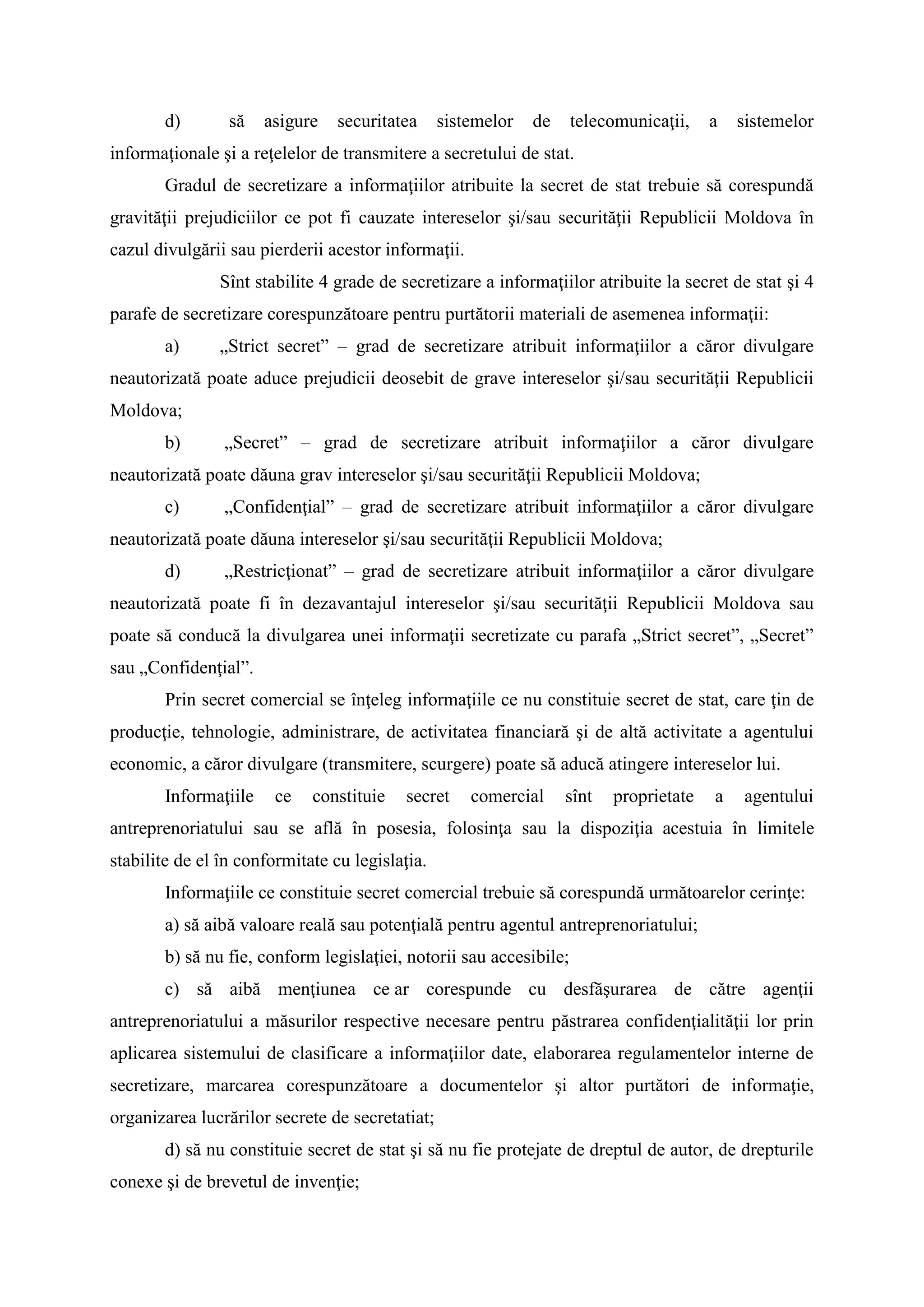 d) să asigure securitatea sistemelor de telecomunicaţii, a sistemelor
informaţionale şi a reţelelor de transmitere a secretului de stat.
Gradul de secretizare a informaţiilor atribuite la secret de stat trebuie să corespundă
gravităţii prejudiciilor ce pot fi cauzate intereselor şi/sau securităţii Republicii Moldova în
cazul divulgării sau pierderii acestor informaţii.
Sînt stabilite 4 grade de secretizare a informaţiilor atribuite la secret de stat şi 4
parafe de secretizare corespunzătoare pentru purtătorii materiali de asemenea informaţii:
a) „Strict secret” – grad de secretizare atribuit informaţiilor a căror divulgare
neautorizată poate aduce prejudicii deosebit de grave intereselor şi/sau securităţii Republicii
Moldova;
b) „Secret” – grad de secretizare atribuit informaţiilor a căror divulgare
neautorizată poate dăuna grav intereselor şi/sau securităţii Republicii Moldova;
c) „Confidenţial” – grad de secretizare atribuit informaţiilor a căror divulgare
neautorizată poate dăuna intereselor şi/sau securităţii Republicii Moldova;
d) „Restricţionat” – grad de secretizare atribuit informaţiilor a căror divulgare
neautorizată poate fi în dezavantajul intereselor şi/sau securităţii Republicii Moldova sau
poate să conducă la divulgarea unei informaţii secretizate cu parafa „Strict secret”, „Secret”
sau „Confidenţial”.
Prin secret comercial se înţeleg informaţiile ce nu constituie secret de stat, care ţin de
producţie, tehnologie, administrare, de activitatea financiară şi de altă activitate a agentului
economic, a căror divulgare (transmitere, scurgere) poate să aducă atingere intereselor lui.
Informaţiile ce constituie secret comercial sînt proprietate a agentului
antreprenoriatului sau se află în posesia, folosinţa sau la dispoziţia acestuia în limitele
stabilite de el în conformitate cu legislaţia.
Informaţiile ce constituie secret comercial trebuie să corespundă următoarelor cerinţe:
a) să aibă valoare reală sau potenţială pentru agentul antreprenoriatului;
b) să nu fie, conform legislaţiei, notorii sau accesibile;
c) să aibă menţiunea ce ar corespunde cu desfăşurarea de către agenţii
antreprenoriatului a măsurilor respective necesare pentru păstrarea confidenţialităţii lor prin
aplicarea sistemului de clasificare a informaţiilor date, elaborarea regulamentelor interne de
secretizare, marcarea corespunzătoare a documentelor şi altor purtători de informaţie,
organizarea lucrărilor secrete de secretatiat;
d) să nu constituie secret de stat şi să nu fie protejate de dreptul de autor, de drepturile
conexe şi de brevetul de invenţie;
 