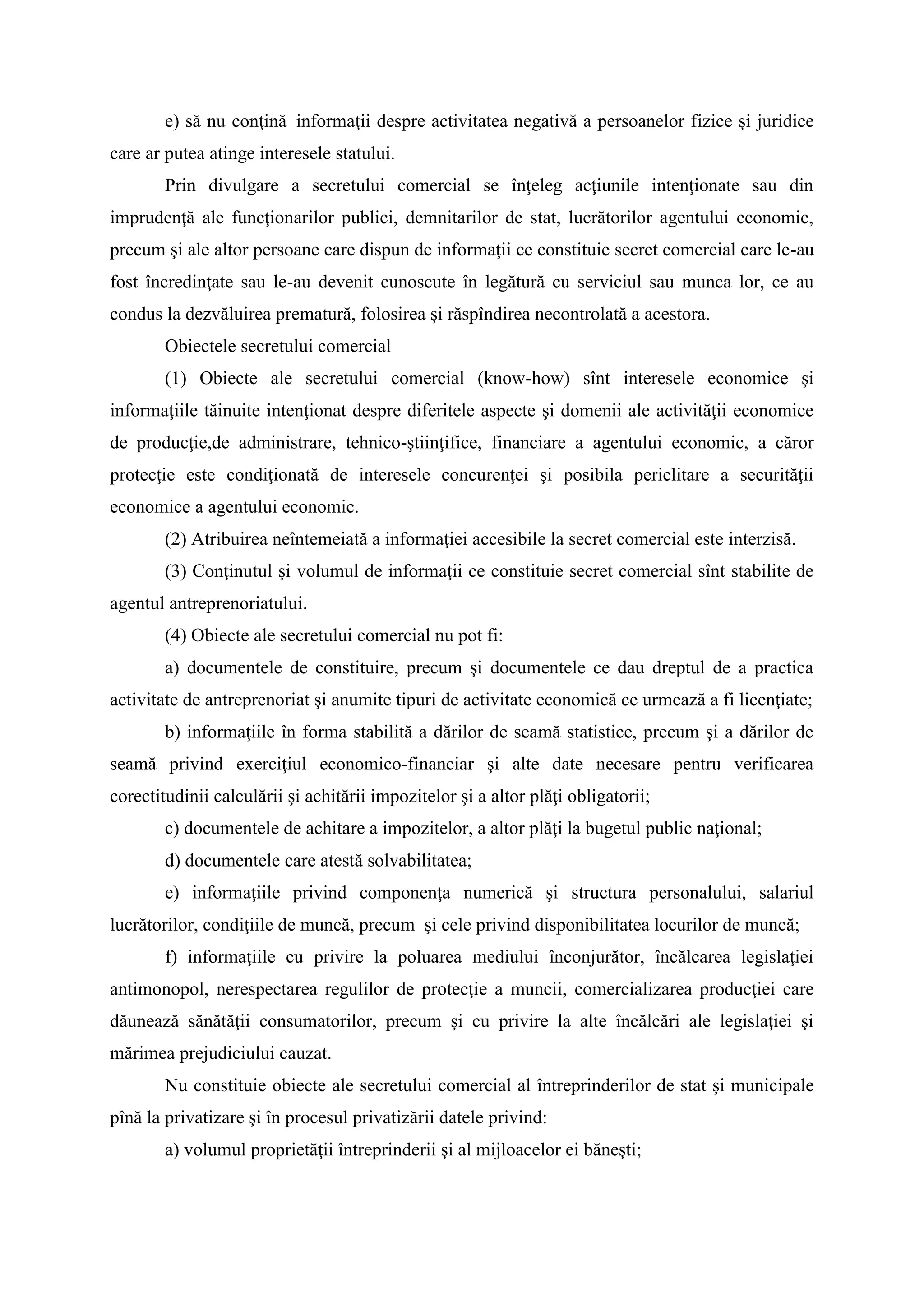 e) să nu conţină informaţii despre activitatea negativă a persoanelor fizice şi juridice
care ar putea atinge interesele statului.
Prin divulgare a secretului comercial se înţeleg acţiunile intenţionate sau din
imprudenţă ale funcţionarilor publici, demnitarilor de stat, lucrătorilor agentului economic,
precum şi ale altor persoane care dispun de informaţii ce constituie secret comercial care le-au
fost încredinţate sau le-au devenit cunoscute în legătură cu serviciul sau munca lor, ce au
condus la dezvăluirea prematură, folosirea şi răspîndirea necontrolată a acestora.
Obiectele secretului comercial
(1) Obiecte ale secretului comercial (know-how) sînt interesele economice şi
informaţiile tăinuite intenţionat despre diferitele aspecte şi domenii ale activităţii economice
de producţie,de administrare, tehnico-ştiinţifice, financiare a agentului economic, a căror
protecţie este condiţionată de interesele concurenţei şi posibila periclitare a securităţii
economice a agentului economic.
(2) Atribuirea neîntemeiată a informaţiei accesibile la secret comercial este interzisă.
(3) Conţinutul şi volumul de informaţii ce constituie secret comercial sînt stabilite de
agentul antreprenoriatului.
(4) Obiecte ale secretului comercial nu pot fi:
a) documentele de constituire, precum şi documentele ce dau dreptul de a practica
activitate de antreprenoriat şi anumite tipuri de activitate economică ce urmează a fi licenţiate;
b) informaţiile în forma stabilită a dărilor de seamă statistice, precum şi a dărilor de
seamă privind exerciţiul economico-financiar şi alte date necesare pentru verificarea
corectitudinii calculării şi achitării impozitelor şi a altor plăţi obligatorii;
c) documentele de achitare a impozitelor, a altor plăţi la bugetul public naţional;
d) documentele care atestă solvabilitatea;
e) informaţiile privind componenţa numerică şi structura personalului, salariul
lucrătorilor, condiţiile de muncă, precum şi cele privind disponibilitatea locurilor de muncă;
f) informaţiile cu privire la poluarea mediului înconjurător, încălcarea legislaţiei
antimonopol, nerespectarea regulilor de protecţie a muncii, comercializarea producţiei care
dăunează sănătăţii consumatorilor, precum şi cu privire la alte încălcări ale legislaţiei şi
mărimea prejudiciului cauzat.
Nu constituie obiecte ale secretului comercial al întreprinderilor de stat şi municipale
pînă la privatizare şi în procesul privatizării datele privind:
a) volumul proprietăţii întreprinderii şi al mijloacelor ei băneşti;
 