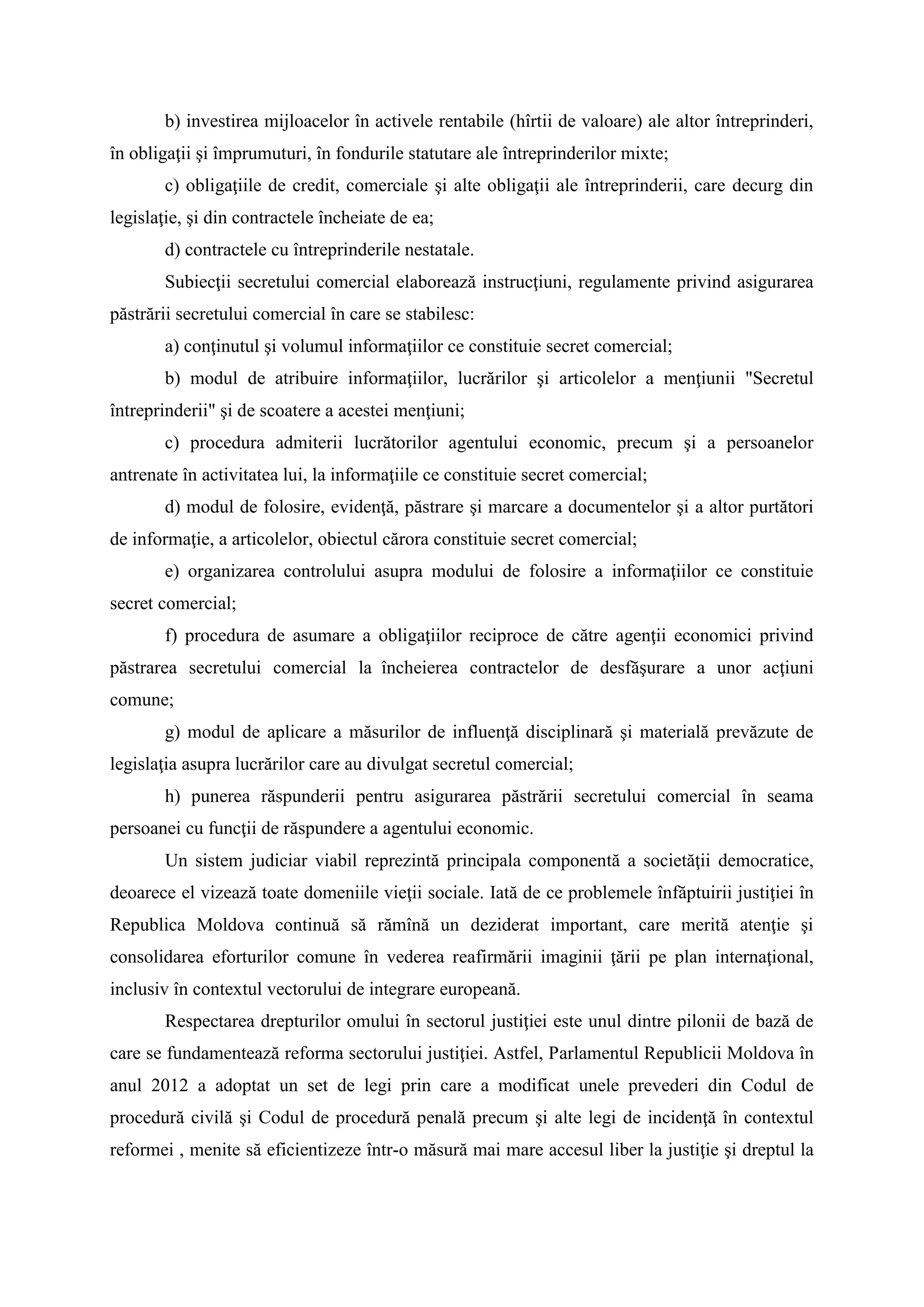 b) investirea mijloacelor în activele rentabile (hîrtii de valoare) ale altor întreprinderi,
în obligaţii şi împrumuturi, în fondurile statutare ale întreprinderilor mixte;
c) obligaţiile de credit, comerciale şi alte obligaţii ale întreprinderii, care decurg din
legislaţie, şi din contractele încheiate de ea;
d) contractele cu întreprinderile nestatale.
Subiecţii secretului comercial elaborează instrucţiuni, regulamente privind asigurarea
păstrării secretului comercial în care se stabilesc:
a) conţinutul şi volumul informaţiilor ce constituie secret comercial;
b) modul de atribuire informaţiilor, lucrărilor şi articolelor a menţiunii "Secretul
întreprinderii" şi de scoatere a acestei menţiuni;
c) procedura admiterii lucrătorilor agentului economic, precum şi a persoanelor
antrenate în activitatea lui, la informaţiile ce constituie secret comercial;
d) modul de folosire, evidenţă, păstrare şi marcare a documentelor şi a altor purtători
de informaţie, a articolelor, obiectul cărora constituie secret comercial;
e) organizarea controlului asupra modului de folosire a informaţiilor ce constituie
secret comercial;
f) procedura de asumare a obligaţiilor reciproce de către agenţii economici privind
păstrarea secretului comercial la încheierea contractelor de desfăşurare a unor acţiuni
comune;
g) modul de aplicare a măsurilor de influenţă disciplinară şi materială prevăzute de
legislaţia asupra lucrărilor care au divulgat secretul comercial;
h) punerea răspunderii pentru asigurarea păstrării secretului comercial în seama
persoanei cu funcţii de răspundere a agentului economic.
Un sistem judiciar viabil reprezintă principala componentă a societăţii democratice,
deoarece el vizează toate domeniile vieţii sociale. Iată de ce problemele înfăptuirii justiţiei în
Republica Moldova continuă să rămînă un deziderat important, care merită atenţie şi
consolidarea eforturilor comune în vederea reafirmării imaginii ţării pe plan internaţional,
inclusiv în contextul vectorului de integrare europeană.
Respectarea drepturilor omului în sectorul justiţiei este unul dintre pilonii de bază de
care se fundamentează reforma sectorului justiţiei. Astfel, Parlamentul Republicii Moldova în
anul 2012 a adoptat un set de legi prin care a modificat unele prevederi din Codul de
procedură civilă şi Codul de procedură penală precum şi alte legi de incidenţă în contextul
reformei , menite să eficientizeze într-o măsură mai mare accesul liber la justiţie şi dreptul la
 