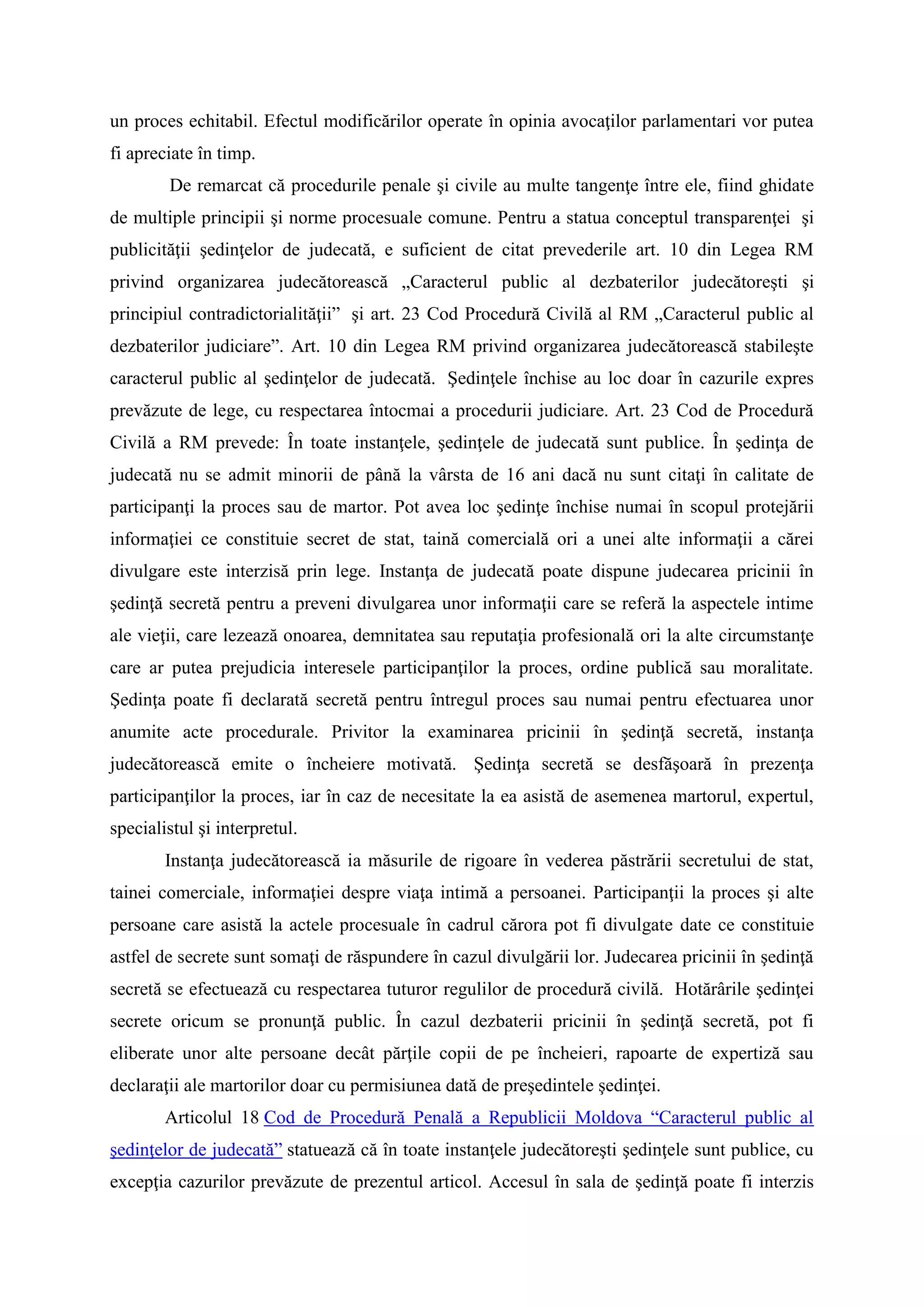 un proces echitabil. Efectul modificărilor operate în opinia avocaţilor parlamentari vor putea
fi apreciate în timp.
De remarcat că procedurile penale şi civile au multe tangenţe între ele, fiind ghidate
de multiple principii şi norme procesuale comune. Pentru a statua conceptul transparenţei şi
publicităţii şedinţelor de judecată, e suficient de citat prevederile art. 10 din Legea RM
privind organizarea judecătorească „Caracterul public al dezbaterilor judecătoreşti şi
principiul contradictorialităţii” şi art. 23 Cod Procedură Civilă al RM „Caracterul public al
dezbaterilor judiciare”. Art. 10 din Legea RM privind organizarea judecătorească stabileşte
caracterul public al şedinţelor de judecată. Şedinţele închise au loc doar în cazurile expres
prevăzute de lege, cu respectarea întocmai a procedurii judiciare. Art. 23 Cod de Procedură
Civilă a RM prevede: În toate instanţele, şedinţele de judecată sunt publice. În şedinţa de
judecată nu se admit minorii de până la vârsta de 16 ani dacă nu sunt citaţi în calitate de
participanţi la proces sau de martor. Pot avea loc şedinţe închise numai în scopul protejării
informaţiei ce constituie secret de stat, taină comercială ori a unei alte informaţii a cărei
divulgare este interzisă prin lege. Instanţa de judecată poate dispune judecarea pricinii în
şedinţă secretă pentru a preveni divulgarea unor informaţii care se referă la aspectele intime
ale vieţii, care lezează onoarea, demnitatea sau reputaţia profesională ori la alte circumstanţe
care ar putea prejudicia interesele participanţilor la proces, ordine publică sau moralitate.
Şedinţa poate fi declarată secretă pentru întregul proces sau numai pentru efectuarea unor
anumite acte procedurale. Privitor la examinarea pricinii în şedinţă secretă, instanţa
judecătorească emite o încheiere motivată. Şedinţa secretă se desfăşoară în prezenţa
participanţilor la proces, iar în caz de necesitate la ea asistă de asemenea martorul, expertul,
specialistul şi interpretul.
Instanţa judecătorească ia măsurile de rigoare în vederea păstrării secretului de stat,
tainei comerciale, informaţiei despre viaţa intimă a persoanei. Participanţii la proces şi alte
persoane care asistă la actele procesuale în cadrul cărora pot fi divulgate date ce constituie
astfel de secrete sunt somaţi de răspundere în cazul divulgării lor. Judecarea pricinii în şedinţă
secretă se efectuează cu respectarea tuturor regulilor de procedură civilă. Hotărârile şedinţei
secrete oricum se pronunţă public. În cazul dezbaterii pricinii în şedinţă secretă, pot fi
eliberate unor alte persoane decât părţile copii de pe încheieri, rapoarte de expertiză sau
declaraţii ale martorilor doar cu permisiunea dată de preşedintele şedinţei.
Articolul 18 Cod de Procedură Penală a Republicii Moldova “Caracterul public al
şedinţelor de judecată” statuează că în toate instanţele judecătoreşti şedinţele sunt publice, cu
excepţia cazurilor prevăzute de prezentul articol. Accesul în sala de şedinţă poate fi interzis
 