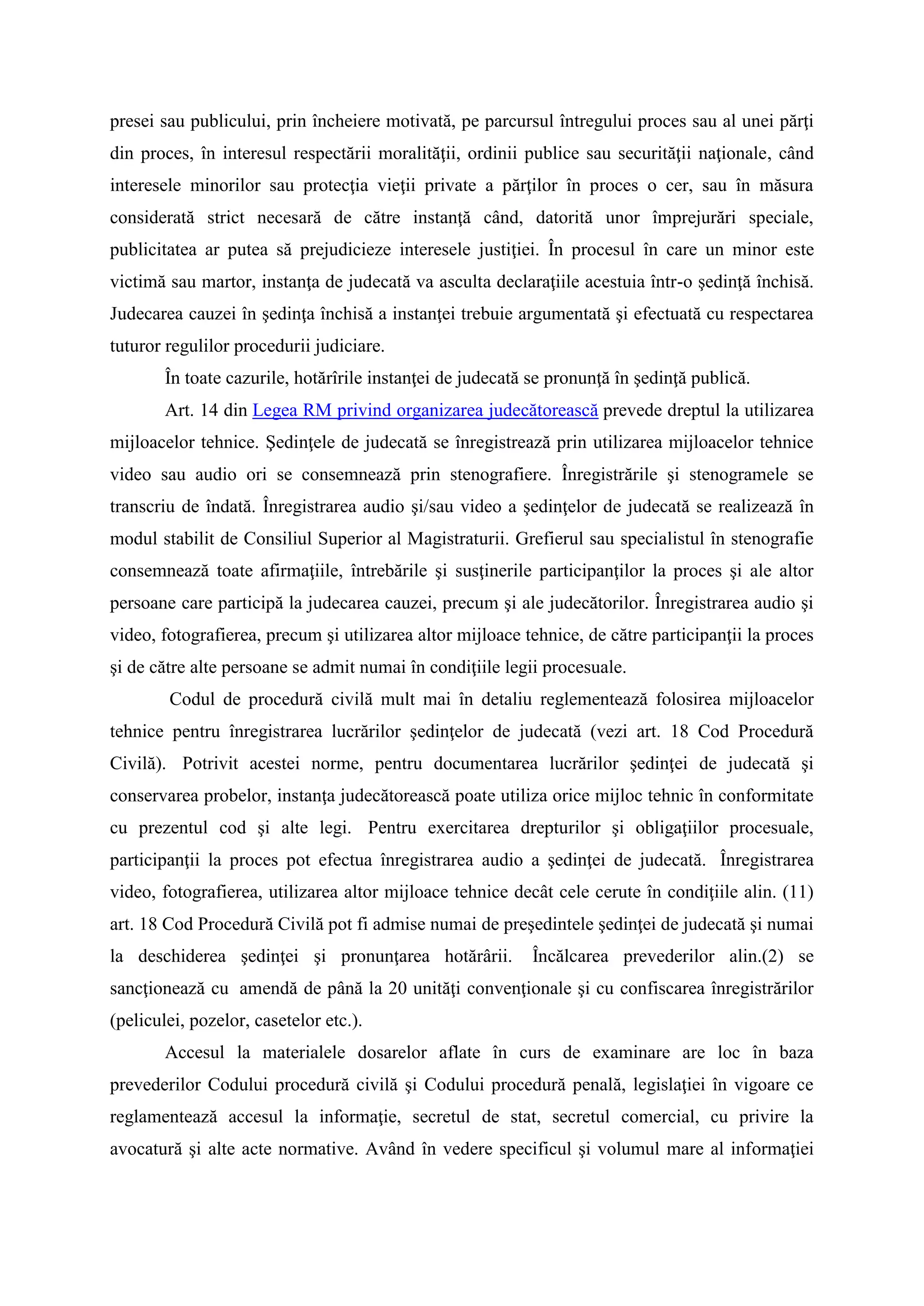 presei sau publicului, prin încheiere motivată, pe parcursul întregului proces sau al unei părţi
din proces, în interesul respectării moralităţii, ordinii publice sau securităţii naţionale, când
interesele minorilor sau protecţia vieţii private a părţilor în proces o cer, sau în măsura
considerată strict necesară de către instanţă când, datorită unor împrejurări speciale,
publicitatea ar putea să prejudicieze interesele justiţiei. În procesul în care un minor este
victimă sau martor, instanţa de judecată va asculta declaraţiile acestuia într-o şedinţă închisă.
Judecarea cauzei în şedinţa închisă a instanţei trebuie argumentată şi efectuată cu respectarea
tuturor regulilor procedurii judiciare.
În toate cazurile, hotărîrile instanţei de judecată se pronunţă în şedinţă publică.
Art. 14 din Legea RM privind organizarea judecătorească prevede dreptul la utilizarea
mijloacelor tehnice. Şedinţele de judecată se înregistrează prin utilizarea mijloacelor tehnice
video sau audio ori se consemnează prin stenografiere. Înregistrările şi stenogramele se
transcriu de îndată. Înregistrarea audio şi/sau video a şedinţelor de judecată se realizează în
modul stabilit de Consiliul Superior al Magistraturii. Grefierul sau specialistul în stenografie
consemnează toate afirmaţiile, întrebările şi susţinerile participanţilor la proces şi ale altor
persoane care participă la judecarea cauzei, precum şi ale judecătorilor. Înregistrarea audio şi
video, fotografierea, precum şi utilizarea altor mijloace tehnice, de către participanţii la proces
şi de către alte persoane se admit numai în condiţiile legii procesuale.
Codul de procedură civilă mult mai în detaliu reglementează folosirea mijloacelor
tehnice pentru înregistrarea lucrărilor şedinţelor de judecată (vezi art. 18 Cod Procedură
Civilă). Potrivit acestei norme, pentru documentarea lucrărilor şedinţei de judecată şi
conservarea probelor, instanţa judecătorească poate utiliza orice mijloc tehnic în conformitate
cu prezentul cod şi alte legi. Pentru exercitarea drepturilor şi obligaţiilor procesuale,
participanţii la proces pot efectua înregistrarea audio a şedinţei de judecată. Înregistrarea
video, fotografierea, utilizarea altor mijloace tehnice decât cele cerute în condiţiile alin. (11)
art. 18 Cod Procedură Civilă pot fi admise numai de preşedintele şedinţei de judecată şi numai
la deschiderea şedinţei şi pronunţarea hotărârii. Încălcarea prevederilor alin.(2) se
sancţionează cu amendă de până la 20 unităţi convenţionale şi cu confiscarea înregistrărilor
(peliculei, pozelor, casetelor etc.).
Accesul la materialele dosarelor aflate în curs de examinare are loc în baza
prevederilor Codului procedură civilă şi Codului procedură penală, legislaţiei în vigoare ce
reglamentează accesul la informaţie, secretul de stat, secretul comercial, cu privire la
avocatură şi alte acte normative. Având în vedere specificul şi volumul mare al informaţiei
 