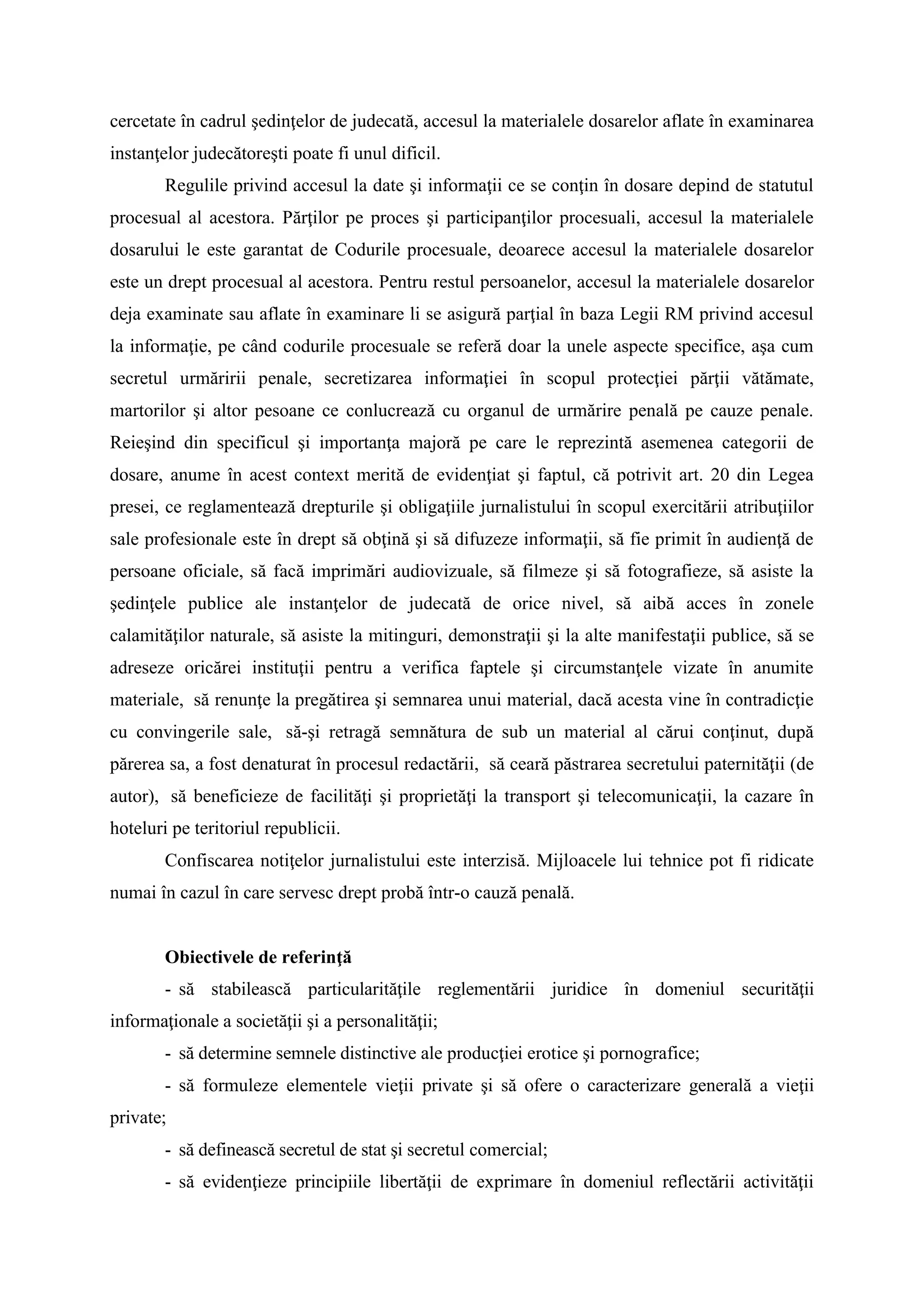 cercetate în cadrul şedinţelor de judecată, accesul la materialele dosarelor aflate în examinarea
instanţelor judecătoreşti poate fi unul dificil.
Regulile privind accesul la date şi informaţii ce se conţin în dosare depind de statutul
procesual al acestora. Părţilor pe proces şi participanţilor procesuali, accesul la materialele
dosarului le este garantat de Codurile procesuale, deoarece accesul la materialele dosarelor
este un drept procesual al acestora. Pentru restul persoanelor, accesul la materialele dosarelor
deja examinate sau aflate în examinare li se asigură parţial în baza Legii RM privind accesul
la informaţie, pe când codurile procesuale se referă doar la unele aspecte specifice, aşa cum
secretul urmăririi penale, secretizarea informaţiei în scopul protecţiei părţii vătămate,
martorilor şi altor pesoane ce conlucrează cu organul de urmărire penală pe cauze penale.
Reieşind din specificul şi importanţa majoră pe care le reprezintă asemenea categorii de
dosare, anume în acest context merită de evidenţiat şi faptul, că potrivit art. 20 din Legea
presei, ce reglamentează drepturile şi obligaţiile jurnalistului în scopul exercitării atribuţiilor
sale profesionale este în drept să obţină şi să difuzeze informaţii, să fie primit în audienţă de
persoane oficiale, să facă imprimări audiovizuale, să filmeze şi să fotografieze, să asiste la
şedinţele publice ale instanţelor de judecată de orice nivel, să aibă acces în zonele
calamităţilor naturale, să asiste la mitinguri, demonstraţii şi la alte manifestaţii publice, să se
adreseze oricărei instituţii pentru a verifica faptele şi circumstanţele vizate în anumite
materiale, să renunţe la pregătirea şi semnarea unui material, dacă acesta vine în contradicţie
cu convingerile sale, să-şi retragă semnătura de sub un material al cărui conţinut, după
părerea sa, a fost denaturat în procesul redactării, să ceară păstrarea secretului paternităţii (de
autor), să beneficieze de facilităţi şi proprietăţi la transport şi telecomunicaţii, la cazare în
hoteluri pe teritoriul republicii.
Confiscarea notiţelor jurnalistului este interzisă. Mijloacele lui tehnice pot fi ridicate
numai în cazul în care servesc drept probă într-o cauză penală.
Obiectivele de referinţă
- să stabilească particularităţile reglementării juridice în domeniul securităţii
informaţionale a societăţii şi a personalităţii;
- să determine semnele distinctive ale producţiei erotice şi pornografice;
- să formuleze elementele vieţii private şi să ofere o caracterizare generală a vieţii
private;
- să definească secretul de stat şi secretul comercial;
- să evidenţieze principiile libertăţii de exprimare în domeniul reflectării activităţii
 