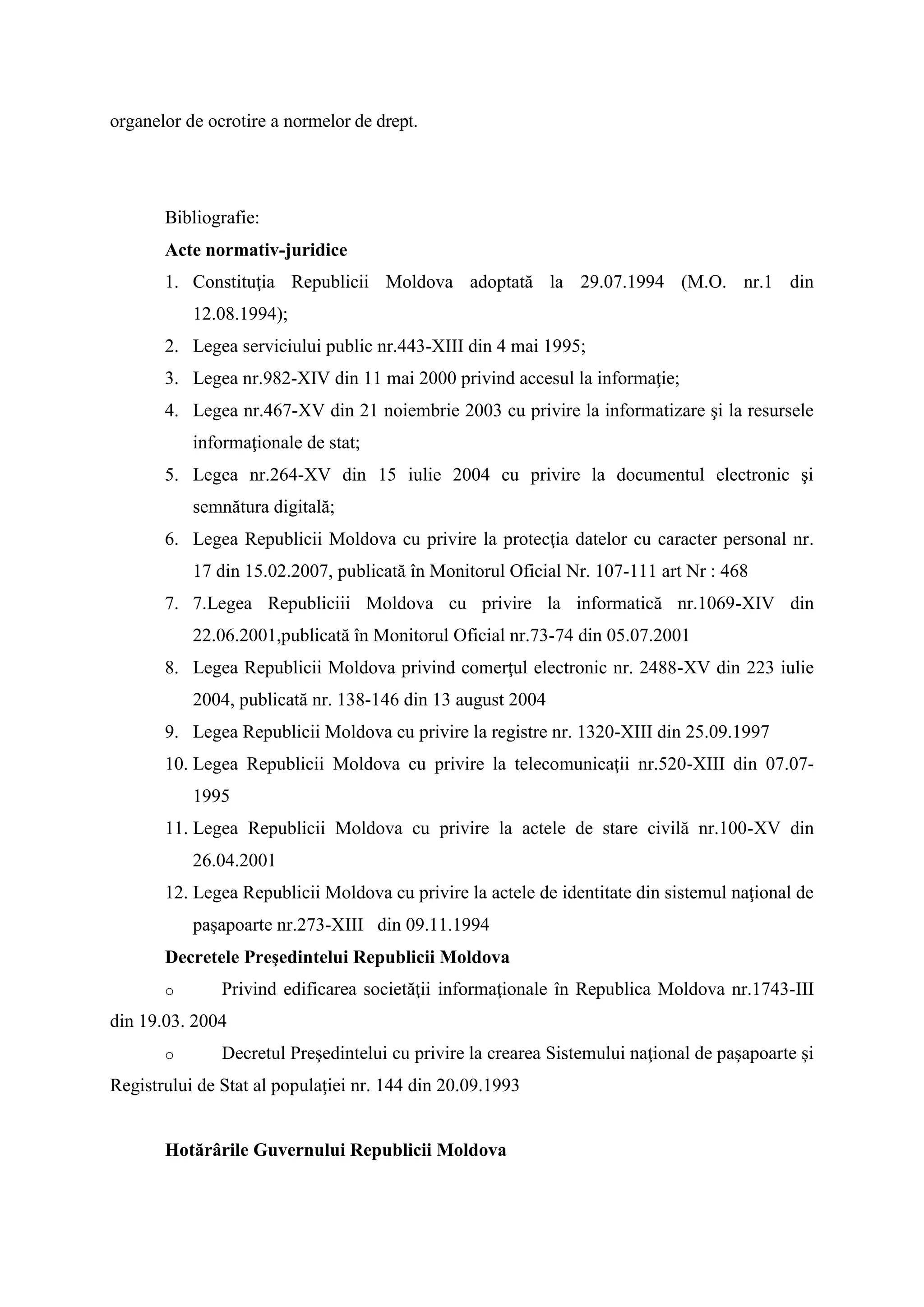 organelor de ocrotire a normelor de drept.
Bibliografie:
Acte normativ-juridice
1. Constituţia Republicii Moldova adoptată la 29.07.1994 (M.O. nr.1 din
12.08.1994);
2. Legea serviciului public nr.443-XIII din 4 mai 1995;
3. Legea nr.982-XIV din 11 mai 2000 privind accesul la informaţie;
4. Legea nr.467-XV din 21 noiembrie 2003 cu privire la informatizare şi la resursele
informaţionale de stat;
5. Legea nr.264-XV din 15 iulie 2004 cu privire la documentul electronic şi
semnătura digitală;
6. Legea Republicii Moldova cu privire la protecţia datelor cu caracter personal nr.
17 din 15.02.2007, publicată în Monitorul Oficial Nr. 107-111 art Nr : 468
7. 7.Legea Republiciii Moldova cu privire la informatică nr.1069-XIV din
22.06.2001,publicată în Monitorul Oficial nr.73-74 din 05.07.2001
8. Legea Republicii Moldova privind comerţul electronic nr. 2488-XV din 223 iulie
2004, publicată nr. 138-146 din 13 august 2004
9. Legea Republicii Moldova cu privire la registre nr. 1320-XIII din 25.09.1997
10. Legea Republicii Moldova cu privire la telecomunicaţii nr.520-XIII din 07.07-
1995
11. Legea Republicii Moldova cu privire la actele de stare civilă nr.100-XV din
26.04.2001
12. Legea Republicii Moldova cu privire la actele de identitate din sistemul naţional de
paşapoarte nr.273-XIII din 09.11.1994
Decretele Preşedintelui Republicii Moldova
o Privind edificarea societăţii informaţionale în Republica Moldova nr.1743-III
din 19.03. 2004
o Decretul Preşedintelui cu privire la crearea Sistemului naţional de paşapoarte şi
Registrului de Stat al populaţiei nr. 144 din 20.09.1993
Hotărârile Guvernului Republicii Moldova
 