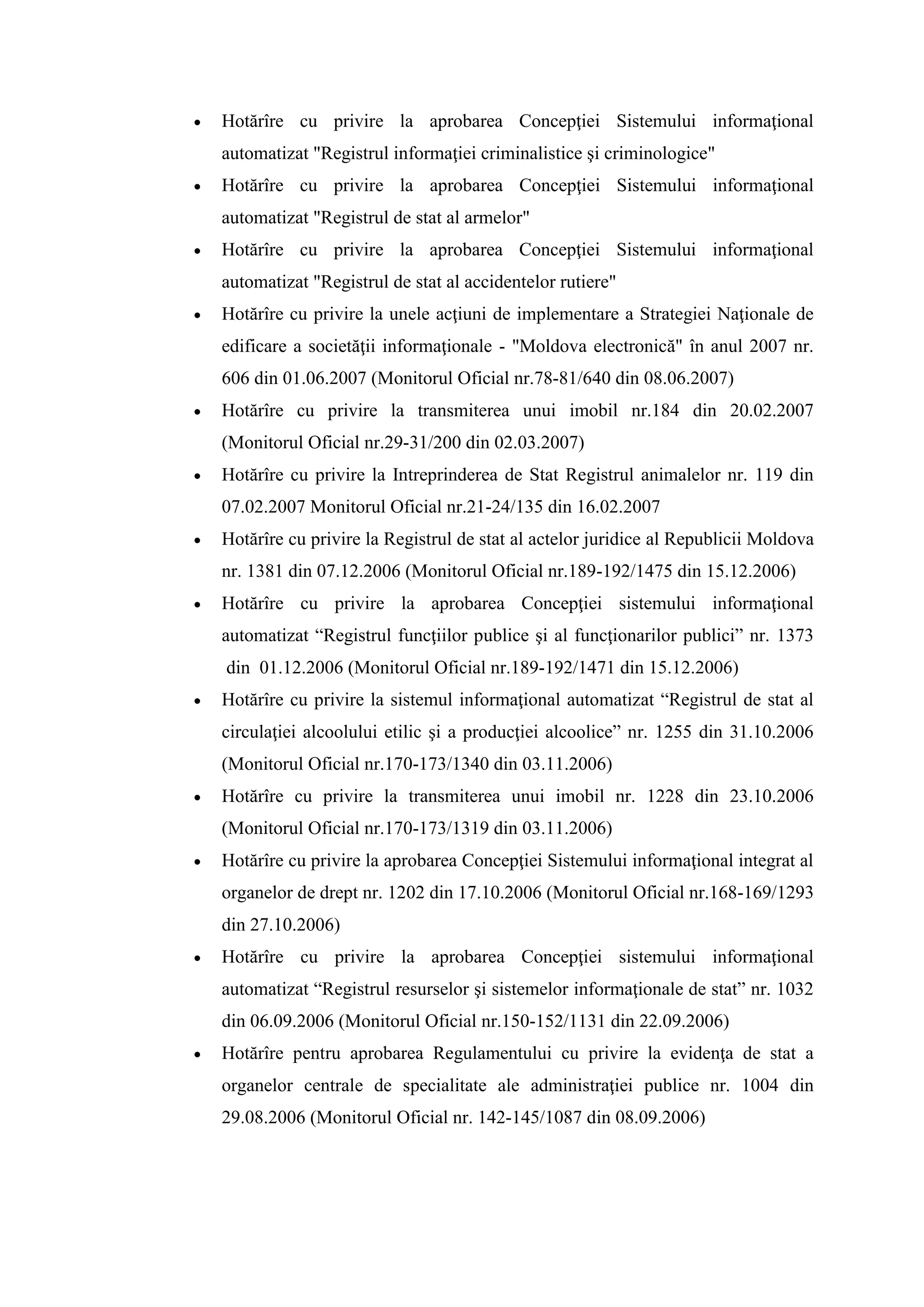  Hotărîre cu privire la aprobarea Concepţiei Sistemului informaţional
automatizat "Registrul informaţiei criminalistice şi criminologice"
 Hotărîre cu privire la aprobarea Concepţiei Sistemului informaţional
automatizat "Registrul de stat al armelor"
 Hotărîre cu privire la aprobarea Concepţiei Sistemului informaţional
automatizat "Registrul de stat al accidentelor rutiere"
 Hotărîre cu privire la unele acţiuni de implementare a Strategiei Naţionale de
edificare a societăţii informaţionale - "Moldova electronică" în anul 2007 nr.
606 din 01.06.2007 (Monitorul Oficial nr.78-81/640 din 08.06.2007)
 Hotărîre cu privire la transmiterea unui imobil nr.184 din 20.02.2007
(Monitorul Oficial nr.29-31/200 din 02.03.2007)
 Hotărîre cu privire la Intreprinderea de Stat Registrul animalelor nr. 119 din
07.02.2007 Monitorul Oficial nr.21-24/135 din 16.02.2007
 Hotărîre cu privire la Registrul de stat al actelor juridice al Republicii Moldova
nr. 1381 din 07.12.2006 (Monitorul Oficial nr.189-192/1475 din 15.12.2006)
 Hotărîre cu privire la aprobarea Concepţiei sistemului informaţional
automatizat “Registrul funcţiilor publice şi al funcţionarilor publici” nr. 1373
din 01.12.2006 (Monitorul Oficial nr.189-192/1471 din 15.12.2006)
 Hotărîre cu privire la sistemul informaţional automatizat “Registrul de stat al
circulaţiei alcoolului etilic şi a producţiei alcoolice” nr. 1255 din 31.10.2006
(Monitorul Oficial nr.170-173/1340 din 03.11.2006)
 Hotărîre cu privire la transmiterea unui imobil nr. 1228 din 23.10.2006
(Monitorul Oficial nr.170-173/1319 din 03.11.2006)
 Hotărîre cu privire la aprobarea Concepţiei Sistemului informaţional integrat al
organelor de drept nr. 1202 din 17.10.2006 (Monitorul Oficial nr.168-169/1293
din 27.10.2006)
 Hotărîre cu privire la aprobarea Concepţiei sistemului informaţional
automatizat “Registrul resurselor şi sistemelor informaţionale de stat” nr. 1032
din 06.09.2006 (Monitorul Oficial nr.150-152/1131 din 22.09.2006)
 Hotărîre pentru aprobarea Regulamentului cu privire la evidenţa de stat a
organelor centrale de specialitate ale administraţiei publice nr. 1004 din
29.08.2006 (Monitorul Oficial nr. 142-145/1087 din 08.09.2006)
 