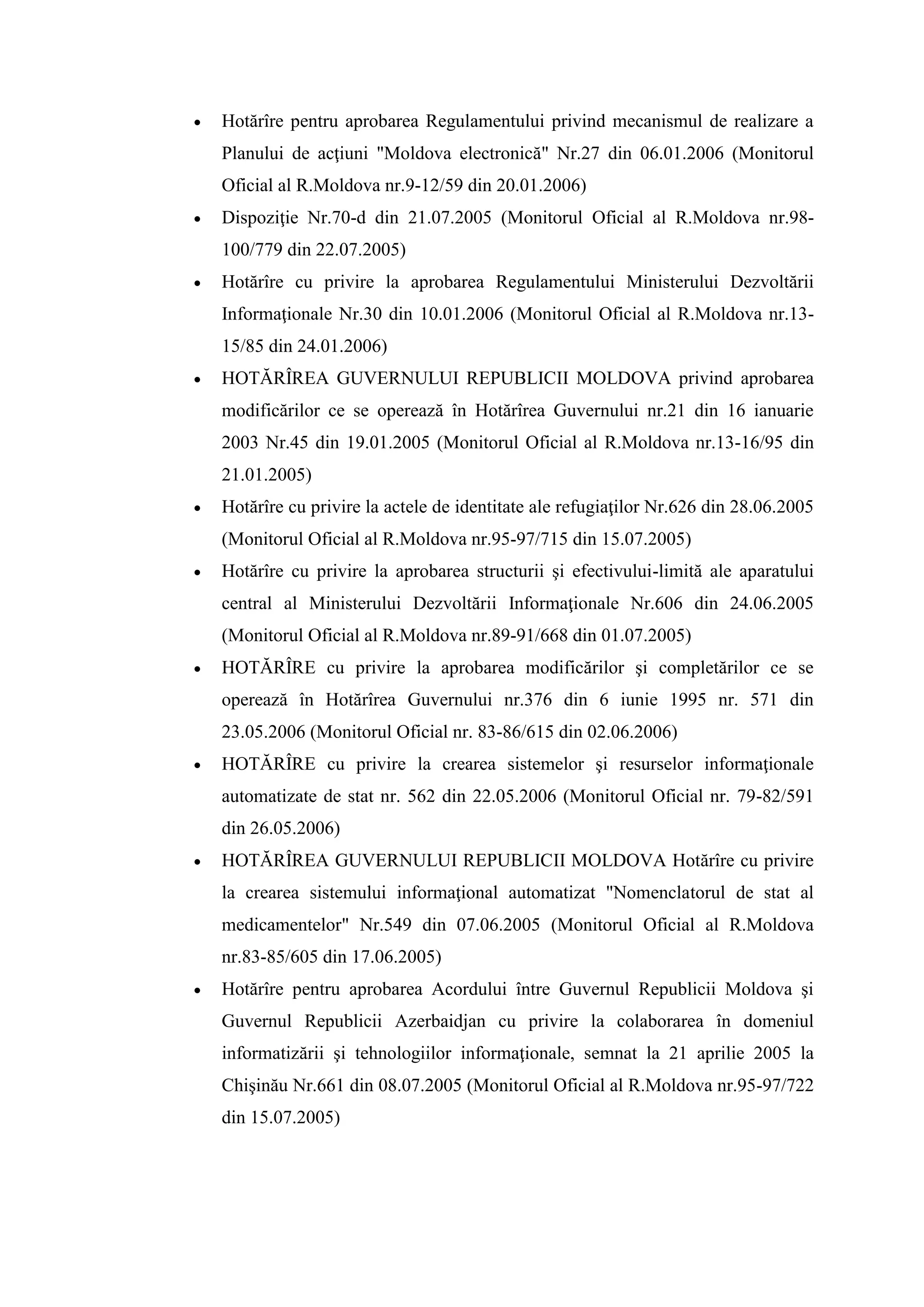  Hotărîre pentru aprobarea Regulamentului privind mecanismul de realizare a
Planului de acţiuni "Moldova electronică" Nr.27 din 06.01.2006 (Monitorul
Oficial al R.Moldova nr.9-12/59 din 20.01.2006)
 Dispoziţie Nr.70-d din 21.07.2005 (Monitorul Oficial al R.Moldova nr.98-
100/779 din 22.07.2005)
 Hotărîre cu privire la aprobarea Regulamentului Ministerului Dezvoltării
Informaţionale Nr.30 din 10.01.2006 (Monitorul Oficial al R.Moldova nr.13-
15/85 din 24.01.2006)
 HOTĂRÎREA GUVERNULUI REPUBLICII MOLDOVA privind aprobarea
modificărilor ce se operează în Hotărîrea Guvernului nr.21 din 16 ianuarie
2003 Nr.45 din 19.01.2005 (Monitorul Oficial al R.Moldova nr.13-16/95 din
21.01.2005)
 Hotărîre cu privire la actele de identitate ale refugiaţilor Nr.626 din 28.06.2005
(Monitorul Oficial al R.Moldova nr.95-97/715 din 15.07.2005)
 Hotărîre cu privire la aprobarea structurii şi efectivului-limită ale aparatului
central al Ministerului Dezvoltării Informaţionale Nr.606 din 24.06.2005
(Monitorul Oficial al R.Moldova nr.89-91/668 din 01.07.2005)
 HOTĂRÎRE cu privire la aprobarea modificărilor şi completărilor ce se
operează în Hotărîrea Guvernului nr.376 din 6 iunie 1995 nr. 571 din
23.05.2006 (Monitorul Oficial nr. 83-86/615 din 02.06.2006)
 HOTĂRÎRE cu privire la crearea sistemelor şi resurselor informaţionale
automatizate de stat nr. 562 din 22.05.2006 (Monitorul Oficial nr. 79-82/591
din 26.05.2006)
 HOTĂRÎREA GUVERNULUI REPUBLICII MOLDOVA Hotărîre cu privire
la crearea sistemului informaţional automatizat "Nomenclatorul de stat al
medicamentelor" Nr.549 din 07.06.2005 (Monitorul Oficial al R.Moldova
nr.83-85/605 din 17.06.2005)
 Hotărîre pentru aprobarea Acordului între Guvernul Republicii Moldova şi
Guvernul Republicii Azerbaidjan cu privire la colaborarea în domeniul
informatizării şi tehnologiilor informaţionale, semnat la 21 aprilie 2005 la
Chişinău Nr.661 din 08.07.2005 (Monitorul Oficial al R.Moldova nr.95-97/722
din 15.07.2005)
 