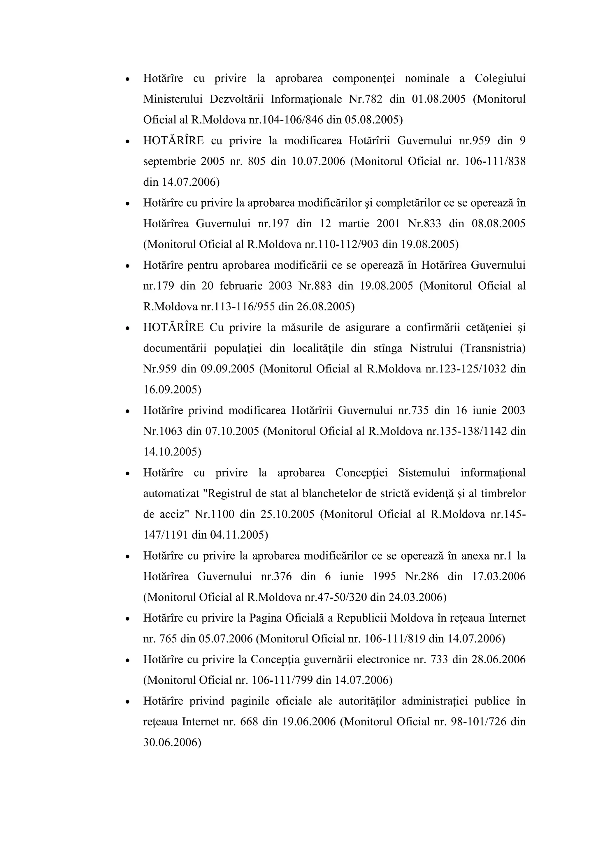  Hotărîre cu privire la aprobarea componenţei nominale a Colegiului
Ministerului Dezvoltării Informaţionale Nr.782 din 01.08.2005 (Monitorul
Oficial al R.Moldova nr.104-106/846 din 05.08.2005)
 HOTĂRÎRE cu privire la modificarea Hotărîrii Guvernului nr.959 din 9
septembrie 2005 nr. 805 din 10.07.2006 (Monitorul Oficial nr. 106-111/838
din 14.07.2006)
 Hotărîre cu privire la aprobarea modificărilor şi completărilor ce se operează în
Hotărîrea Guvernului nr.197 din 12 martie 2001 Nr.833 din 08.08.2005
(Monitorul Oficial al R.Moldova nr.110-112/903 din 19.08.2005)
 Hotărîre pentru aprobarea modificării ce se operează în Hotărîrea Guvernului
nr.179 din 20 februarie 2003 Nr.883 din 19.08.2005 (Monitorul Oficial al
R.Moldova nr.113-116/955 din 26.08.2005)
 HOTĂRÎRE Сu privire la măsurile de asigurare a confirmării cetăţeniei şi
documentării populaţiei din localităţile din stînga Nistrului (Transnistria)
Nr.959 din 09.09.2005 (Monitorul Oficial al R.Moldova nr.123-125/1032 din
16.09.2005)
 Hotărîre privind modificarea Hotărîrii Guvernului nr.735 din 16 iunie 2003
Nr.1063 din 07.10.2005 (Monitorul Oficial al R.Moldova nr.135-138/1142 din
14.10.2005)
 Hotărîre cu privire la aprobarea Concepţiei Sistemului informaţional
automatizat "Registrul de stat al blanchetelor de strictă evidenţă şi al timbrelor
de acciz" Nr.1100 din 25.10.2005 (Monitorul Oficial al R.Moldova nr.145-
147/1191 din 04.11.2005)
 Hotărîre cu privire la aprobarea modificărilor ce se operează în anexa nr.1 la
Hotărîrea Guvernului nr.376 din 6 iunie 1995 Nr.286 din 17.03.2006
(Monitorul Oficial al R.Moldova nr.47-50/320 din 24.03.2006)
 Hotărîre cu privire la Pagina Oficială a Republicii Moldova în reţeaua Internet
nr. 765 din 05.07.2006 (Monitorul Oficial nr. 106-111/819 din 14.07.2006)
 Hotărîre cu privire la Concepţia guvernării electronice nr. 733 din 28.06.2006
(Monitorul Oficial nr. 106-111/799 din 14.07.2006)
 Hotărîre privind paginile oficiale ale autorităţilor administraţiei publice în
reţeaua Internet nr. 668 din 19.06.2006 (Monitorul Oficial nr. 98-101/726 din
30.06.2006)
 